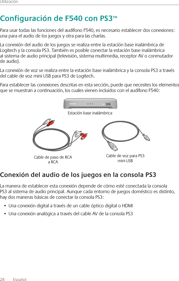 Utilización28    Español Para usar todas las funciones del audífono F540, es necesario establecer dos conexiones: una para el audio de los juegos y otra para las charlas  La conexión del audio de los juegos se realiza entre la estación base inalámbrica de Logitech y la consola PS3  También es posible conectar la estación base inalámbrica al sistema de audio principal (televisión, sistema multimedia, receptor AV o conmutador de audio)  La conexión de voz se realiza entre la estación base inalámbrica y la consola PS3 a través del cable de voz mini USB para PS3 de Logitech  Para establecer las conexiones descritas en esta sección, puede que necesites los elementos que se muestran a continuación, los cuales vienen incluidos con el audífono F540:La manera de establecer esta conexión depende de cómo esté conectada la consola PS3 al sistema de audio principal  Aunque cada entorno de juegos doméstico es distinto, hay dos maneras básicas de conectar la consola PS3:Una conexión digital a través de un cable óptico digital o HDMI• Una conexión analógica a través del cable AV de la consola PS3•  Cable de paso de RCA a RCA Cable de voz para PS3 mini USB Estación base inalámbrica 