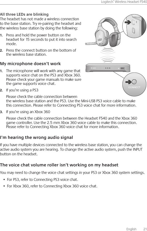       English    21Logitech® Wireless Headset F540 The headset has not made a wireless connection to the base station  Try re-pairing the headset and the wireless base station by doing the following: Press and hold the power button on the 1.headset for 15 seconds to put it into search mode Press the connect button on the bottom of 2.the wireless base station The microphone will work with any game that 1.supports voice chat on the PS3 and Xbox 360  Please check your game manuals to make sure the game supports voice chat If you’re using a PS32.Please check the cable connection between the wireless base station and the PS3  Use the Mini-USB PS3 voice cable to make this connection  Please refer to Connecting PS3 voice chat for more information If you’re using an Xbox 3603.Please check the cable connection between the Headset F540 and the Xbox 360 game controller  Use the 2 5 mm Xbox 360 voice cable to make this connection  Please refer to Connecting Xbox 360 voice chat for more information If you have multiple devices connected to the wireless base station, you can change the active audio system you are hearing  To change the active audio system, push the INPUT button on the headset You may need to change the voice chat settings in your PS3 or Xbox 360 system settings For PS3, refer to Connecting PS3 voice chat • For Xbox 360, refer to Connecting Xbox 360 voice chat • 