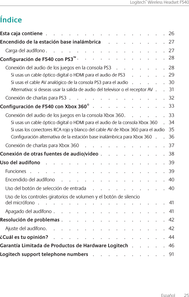 Español    25Logitech® Wireless Headset F540                                                                                                 26                                                    27Carga del audífono                                                                                              27                                                                      28Conexión del audio de los juegos en la consola PS3                                            28Si usas un cable óptico digital o HDMI para el audio de PS3                                  29Si usas el cable AV analógico de la consola PS3 para el audio                               30Alternativa: si deseas usar la salida de audio del televisor o el receptor AV            31Conexión de charlas para PS3                                                                              32                                                            33Conexión del audio de los juegos en la consola Xbox 360                                  33Si usas un cable óptico digital o HDMI para el audio de la consola Xbox 360        34Si usas los conectores RCA rojo y blanco del cable AV de Xbox 360 para el audio  35Configuración alternativa de la estación base inalámbrica para Xbox 360             36Conexión de charlas para Xbox 360                                                                    37                                                      38                                                                                                  39Funciones                                                                                                             39Encendido del audífono                                                                                       40Uso del botón de selección de entrada                                                                40Uso de los controles giratorios de volumen y el botón de silencio  del micrófono                                                                                                      41Apagado del audífono                                                                                          41                                                                                   42Ajuste del audífono                                                                                              42                                                                                            44                               46                                                             91