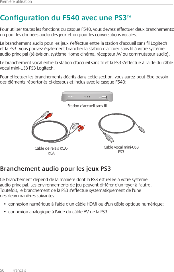 Première utilisation50    Français Pour utiliser toutes les fonctions du casque F540, vous devrez effectuer deux branchements: un pour les données audio des jeux et un pour les conversations vocales  Le branchement audio pour les jeux s&apos;effectue entre la station d&apos;accueil sans l Logitech et la PS3  Vous pouvez également brancher la station d&apos;accueil sans l à votre système audio principal (télévision, système Home cinéma, récepteur AV ou commutateur audio)  Le branchement vocal entre la station d&apos;accueil sans l et la PS3 s&apos;effectue à l&apos;aide du câble vocal mini-USB PS3 Logitech  Pour effectuer les branchements décrits dans cette section, vous aurez peut-être besoin des éléments répertoriés ci-dessous et inclus avec le casque F540:Ce branchement dépend de la manière dont la PS3 est reliée à votre système audio principal  Les environnements de jeu peuvent différer d&apos;un foyer à l&apos;autre  Toutefois, le branchement de la PS3 s&apos;effectue systématiquement de l&apos;une des deux manières suivantes:connexion numérique à l&apos;aide d&apos;un câble HDMI ou d&apos;un câble optique numérique;• connexion analogique à l&apos;aide du câble AV de la PS3 •  Câble de relais RCA-RCA Câble vocal mini-USB PS3 Station d&apos;accueil sans l 