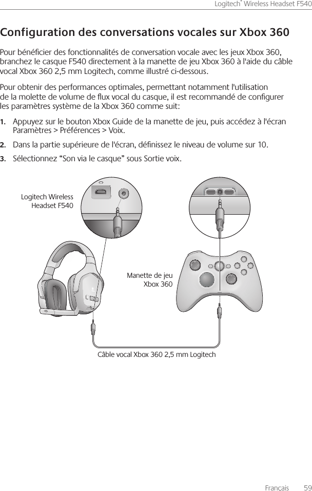 Français    59Logitech® Wireless Headset F540 Pour bénécier des fonctionnalités de conversation vocale avec les jeux Xbox 360, branchez le casque F540 directement à la manette de jeu Xbox 360 à l&apos;aide du câble vocal Xbox 360 2,5 mm Logitech, comme illustré ci-dessous  Pour obtenir des performances optimales, permettant notamment l&apos;utilisation de la molette de volume de ux vocal du casque, il est recommandé de congurer les paramètres système de la Xbox 360 comme suit:Appuyez sur le bouton Xbox Guide de la manette de jeu, puis accédez à l&apos;écran  1.Paramètres &gt; Préférences &gt; Voix Dans la partie supérieure de l&apos;écran, dénissez le niveau de volume sur 10 2.Sélectionnez “Son via le casque” sous Sortie voix 3. Câble vocal Xbox 360 2,5 mm LogitechLogitech Wireless Headset F540Manette de jeu Xbox 360