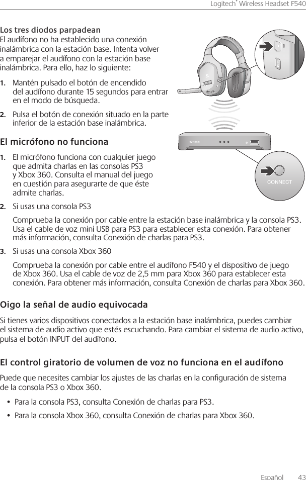 Español    43Logitech® Wireless Headset F540 El audífono no ha establecido una conexión inalámbrica con la estación base  Intenta volver a emparejar el audífono con la estación base inalámbrica  Para ello, haz lo siguiente: Mantén pulsado el botón de encendido 1.del audífono durante 15 segundos para entrar en el modo de búsqueda Pulsa el botón de conexión situado en la parte 2.inferior de la estación base inalámbrica El micrófono funciona con cualquier juego 1.que admita charlas en las consolas PS3 y Xbox 360  Consulta el manual del juego en cuestión para asegurarte de que éste admite charlas Si usas una consola PS32.Comprueba la conexión por cable entre la estación base inalámbrica y la consola PS3  Usa el cable de voz mini USB para PS3 para establecer esta conexión  Para obtener más información, consulta Conexión de charlas para PS3 Si usas una consola Xbox 3603.Comprueba la conexión por cable entre el audífono F540 y el dispositivo de juego de Xbox 360  Usa el cable de voz de 2,5 mm para Xbox 360 para establecer esta conexión  Para obtener más información, consulta Conexión de charlas para Xbox 360 Si tienes varios dispositivos conectados a la estación base inalámbrica, puedes cambiar el sistema de audio activo que estés escuchando  Para cambiar el sistema de audio activo, pulsa el botón INPUT del audífono Puede que necesites cambiar los ajustes de las charlas en la conguración de sistema de la consola PS3 o Xbox 360 Para la consola PS3, consulta Conexión de charlas para PS3 • Para la consola Xbox 360, consulta Conexión de charlas para Xbox 360 • 