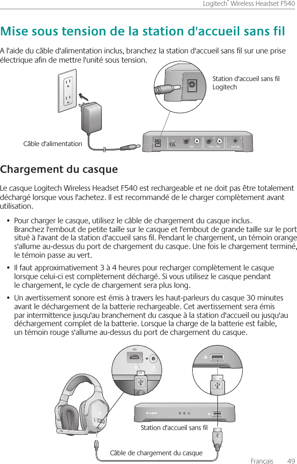 Français    49Logitech® Wireless Headset F540 A l&apos;aide du câble d&apos;alimentation inclus, branchez la station d&apos;accueil sans l sur une prise électrique an de mettre l&apos;unité sous tension   Le casque Logitech Wireless Headset F540 est rechargeable et ne doit pas être totalement déchargé lorsque vous l&apos;achetez  Il est recommandé de le charger complètement avant utilisation Pour charger le casque, utilisez le •  câble de chargement du casque inclus  Branchez l&apos;embout de petite taille sur le casque et l&apos;embout de grande taille sur le port situé à l&apos;avant de la station d&apos;accueil sans l  Pendant le chargement, un témoin orange s&apos;allume au-dessus du port de chargement du casque  Une fois le chargement terminé, le témoin passe au vert Il faut approximativement 3 à 4 heures pour recharger complètement le casque •  lorsque celui-ci est complètement déchargé  Si vous utilisez le casque pendant le chargement, le cycle de chargement sera plus long  Un avertissement sonore est émis à travers les haut-parleurs du casque 30 minutes •  avant le déchargement de la batterie rechargeable  Cet avertissement sera émis par intermittence jusqu&apos;au branchement du casque à la station d&apos;accueil ou jusqu&apos;au déchargement complet de la batterie  Lorsque la charge de la batterie est faible, un témoin rouge s&apos;allume au-dessus du port de chargement du casque Station d&apos;accueil sans l Câble de chargement du casqueXbox 360Câble d&apos;alimentation Station d&apos;accueil sans l Logitech 