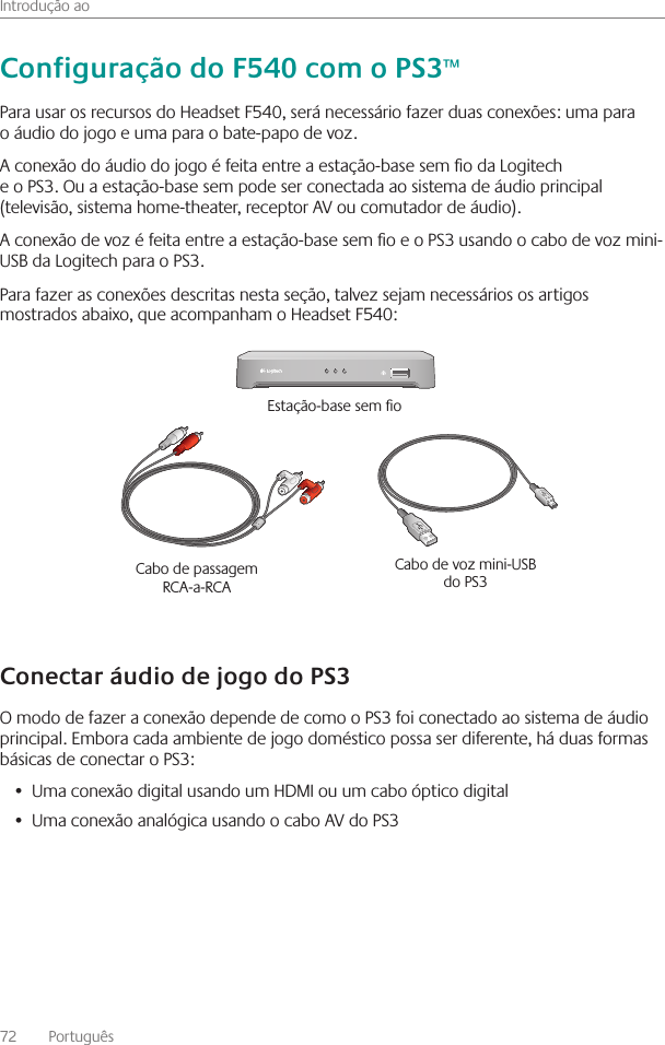 Introdução ao72    Português Para usar os recursos do Headset F540, será necessário fazer duas conexões: uma para o áudio do jogo e uma para o bate-papo de voz  A conexão do áudio do jogo é feita entre a estação-base sem o da Logitech e o PS3  Ou a estação-base sem pode ser conectada ao sistema de áudio principal (televisão, sistema home-theater, receptor AV ou comutador de áudio)  A conexão de voz é feita entre a estação-base sem o e o PS3 usando o cabo de voz mini-USB da Logitech para o PS3  Para fazer as conexões descritas nesta seção, talvez sejam necessários os artigos mostrados abaixo, que acompanham o Headset F540:O modo de fazer a conexão depende de como o PS3 foi conectado ao sistema de áudio principal  Embora cada ambiente de jogo doméstico possa ser diferente, há duas formas básicas de conectar o PS3:Uma conexão digital usando um HDMI ou um cabo óptico digital• Uma conexão analógica usando o cabo AV do PS3•  Cabo de passagem RCA-a-RCA Cabo de voz mini-USB do PS3 Estação-base sem o 