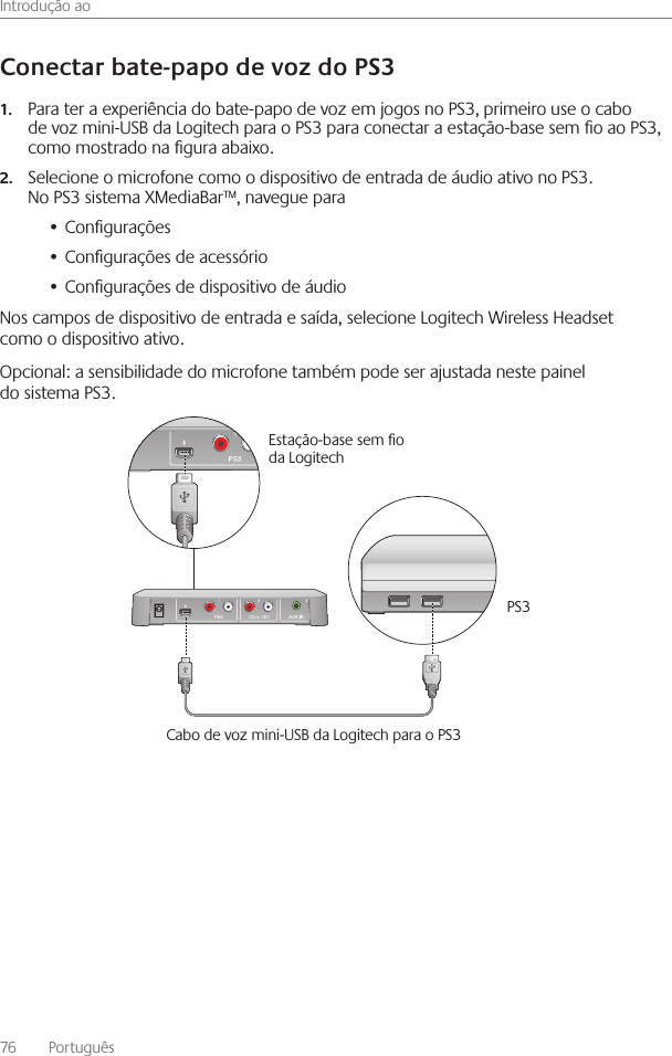 Introdução ao76    Português Para ter a experiência do bate-papo de voz em jogos no PS3, primeiro use o cabo 1.de voz mini-USB da Logitech para o PS3 para conectar a estação-base sem o ao PS3, como mostrado na gura abaixo Selecione o microfone como o dispositivo de entrada de áudio ativo no PS3  2.No PS3 sistema XMediaBar™, navegue paraCongurações• Congurações de acessório• Congurações de dispositivo de áudio• Nos campos de dispositivo de entrada e saída, selecione Logitech Wireless Headset como o dispositivo ativo Opcional: a sensibilidade do microfone também pode ser ajustada neste painel do sistema PS3  Xbox 360Estação-base sem o da Logitech PS3Cabo de voz mini-USB da Logitech para o PS3 