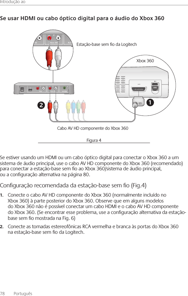 Introdução ao78    Português Se estiver usando um HDMI ou um cabo óptico digital para conectar o Xbox 360 a um sistema de áudio principal, use o cabo AV HD componente do Xbox 360 (recomendado) para conectar a estação-base sem o ao Xbox 360/sistema de áudio principal, ou a conguração alternativa na página 80 Conﬁguração recomendada da estação-base sem ﬁo (Fig.4)Conecte o cabo AV HD componente do Xbox 360 (normalmente incluído no 1.Xbox 360) à parte posterior do Xbox 360  Observe que em alguns modelos do Xbox 360 não é possível conectar um cabo HDMI e o cabo AV HD componente do Xbox 360  (Se encontrar esse problema, use a conguração alternativa da estação-base sem o mostrada na Fig  6)Conecte as tomadas estereofônicas RCA vermelha e branca às portas do Xbox 360 2.na estação-base sem o da Logitech  Xbox 360Xbox 360Estação-base sem o da Logitech Xbox 360 Cabo AV HD componente do Xbox 360Figura 4