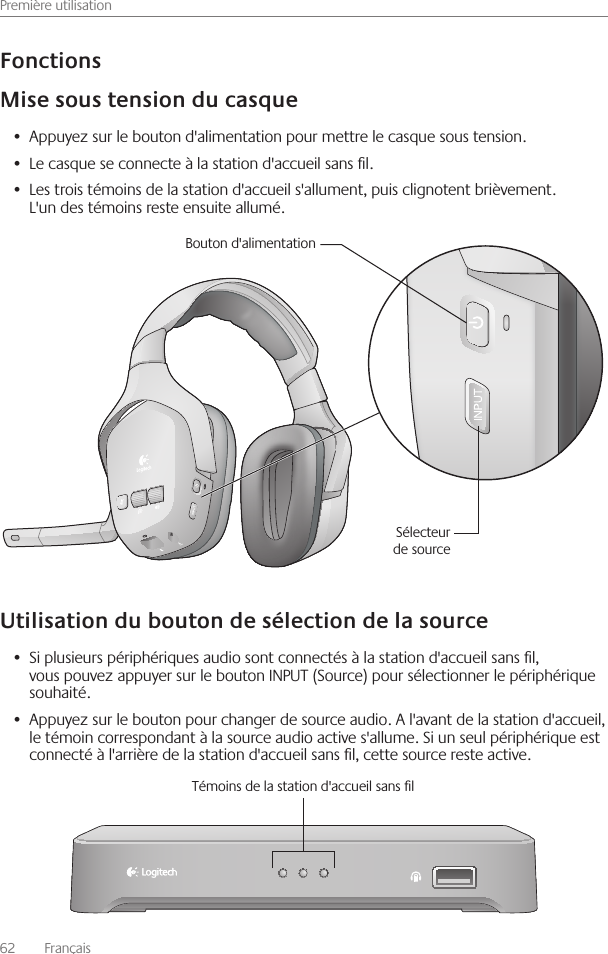 Première utilisation62    Français Appuyez sur le bouton d&apos;alimentation pour mettre le casque sous tension • Le casque se connecte à la station d&apos;accueil sans l • Les trois témoins de la station d&apos;accueil s&apos;allument, puis clignotent brièvement  •  L&apos;un des témoins reste ensuite allumé Si plusieurs périphériques audio sont connectés à la station d&apos;accueil sans l, •  vous pouvez appuyer sur le bouton INPUT (Source) pour sélectionner le périphérique souhaité Appuyez sur le bouton pour changer de source audio  A l&apos;avant de la station d&apos;accueil, •  le témoin correspondant à la source audio active s&apos;allume  Si un seul périphérique est connecté à l&apos;arrière de la station d&apos;accueil sans l, cette source reste active Bouton d&apos;alimentationSélecteur de sourceTémoins de la station d&apos;accueil sans l