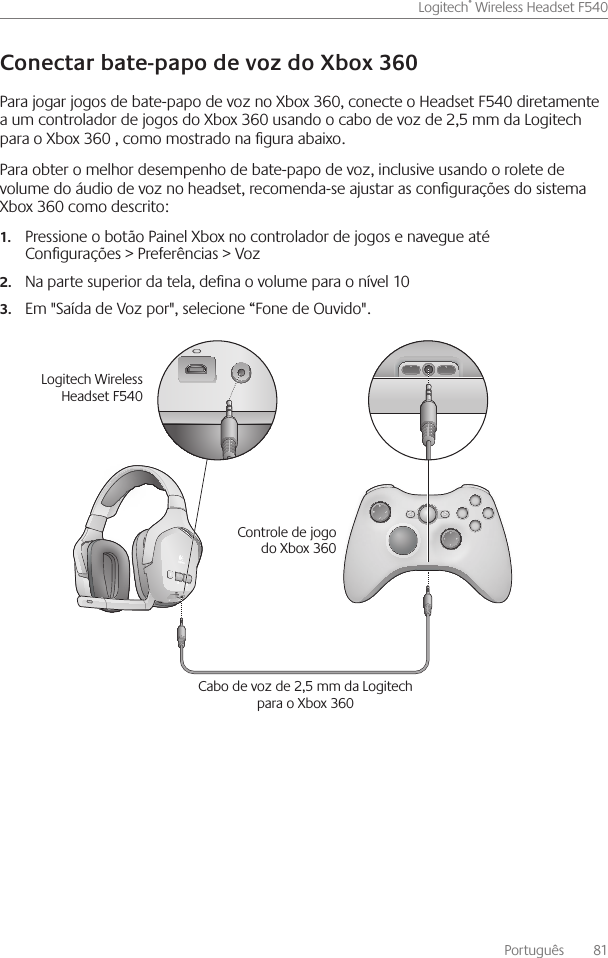 Português    81Logitech® Wireless Headset F540 Para jogar jogos de bate-papo de voz no Xbox 360, conecte o Headset F540 diretamente a um controlador de jogos do Xbox 360 usando o cabo de voz de 2,5 mm da Logitech para o Xbox 360 , como mostrado na gura abaixo  Para obter o melhor desempenho de bate-papo de voz, inclusive usando o rolete de volume do áudio de voz no headset, recomenda-se ajustar as congurações do sistema Xbox 360 como descrito:Pressione o botão Painel Xbox no controlador de jogos e navegue até  1.Congurações &gt; Preferências &gt; VozNa parte superior da tela, dena o volume para o nível 102.Em &quot;Saída de Voz por&quot;, selecione “Fone de Ouvido&quot; 3. Cabo de voz de 2,5 mm da Logitech para o Xbox 360Logitech Wireless Headset F540Controle de jogo do Xbox 360