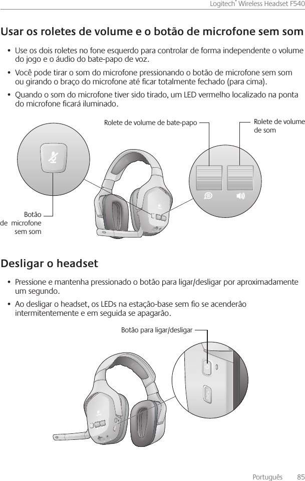 Português    85Logitech® Wireless Headset F540 Use os dois roletes no fone esquerdo para controlar de forma independente o volume •  do jogo e o áudio do bate-papo de voz Você pode tirar o som do microfone pressionando o botão de microfone sem som •  ou girando o braço do microfone até car totalmente fechado (para cima) Quando o som do microfone tiver sido tirado, um LED vermelho localizado na ponta •  do microfone cará iluminado Pressione e mantenha pressionado o botão para ligar/desligar por aproximadamente •  um segundo Ao desligar o headset, os LEDs na estação-base sem o se acenderão •  intermitentemente e em seguida se apagarão Rolete de volume de bate-papo Rolete de volume de somBotão de  microfone sem somBotão para ligar/desligar