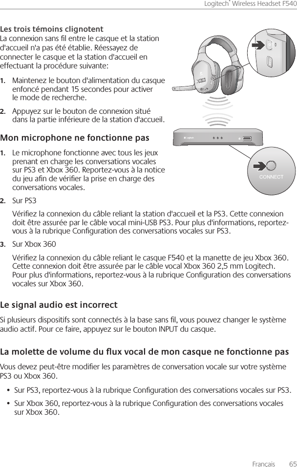 Français    65Logitech® Wireless Headset F540 La connexion sans l entre le casque et la station d&apos;accueil n&apos;a pas été établie  Réessayez de connecter le casque et la station d&apos;accueil en effectuant la procédure suivante: Maintenez le bouton d&apos;alimentation du casque 1.enfoncé pendant 15 secondes pour activer le mode de recherche Appuyez sur le bouton de connexion situé 2.dans la partie inférieure de la station d&apos;accueil Le microphone fonctionne avec tous les jeux 1.prenant en charge les conversations vocales sur PS3 et Xbox 360  Reportez-vous à la notice du jeu an de vérier la prise en charge des conversations vocales Sur PS32.Vériez la connexion du câble reliant la station d&apos;accueil et la PS3  Cette connexion doit être assurée par le câble vocal mini-USB PS3  Pour plus d&apos;informations, reportez-vous à la rubrique Conguration des conversations vocales sur PS3 Sur Xbox 3603.Vériez la connexion du câble reliant le casque F540 et la manette de jeu Xbox 360  Cette connexion doit être assurée par le câble vocal Xbox 360 2,5 mm Logitech  Pour plus d&apos;informations, reportez-vous à la rubrique Conguration des conversations vocales sur Xbox 360 Si plusieurs dispositifs sont connectés à la base sans l, vous pouvez changer le système audio actif  Pour ce faire, appuyez sur le bouton INPUT du casque Vous devez peut-être modier les paramètres de conversation vocale sur votre système PS3 ou Xbox 360 Sur PS3, reportez-vous à la rubrique Conguration des conversations vocales sur PS3 • Sur Xbox 360, reportez-vous à la rubrique Conguration des conversations vocales •  sur Xbox 360 