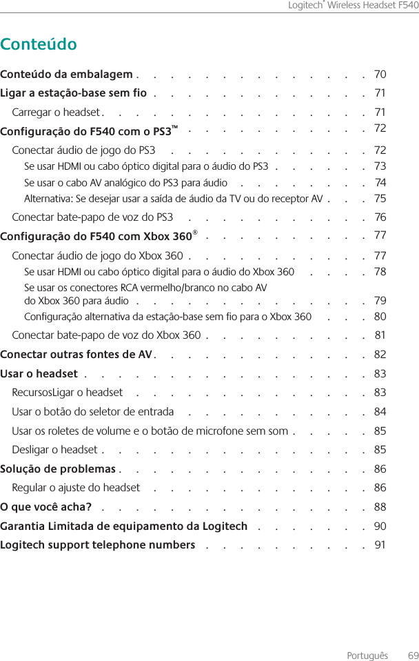 Português    69Logitech® Wireless Headset F540                                                                                    70                                                                              71Carregar o headset                                                                                              71                                                                   72Conectar áudio de jogo do PS3                                                                            72Se usar HDMI ou cabo óptico digital para o áudio do PS3                                    73Se usar o cabo AV analógico do PS3 para áudio                                                    74Alternativa: Se desejar usar a saída de áudio da TV ou do receptor AV                  75Conectar bate-papo de voz do PS3                                                                      76                                                            77Conectar áudio de jogo do Xbox 360                                                                  77Se usar HDMI ou cabo óptico digital para o áudio do Xbox 360                            78Se usar os conectores RCA vermelho/branco no cabo AV  do Xbox 360 para áudio                                                                                     79Configuração alternativa da estação-base sem fio para o Xbox 360                      80Conectar bate-papo de voz do Xbox 360                                                           81                                                                            82                                                                                                      83RecursosLigar o headset                                                                                      83Usar o botão do seletor de entrada                                                                     84Usar os roletes de volume e o botão de microfone sem som                             85Desligar o headset                                                                                               85                                                                                         86Regular o ajuste do headset                                                                                86                                                                                                 88                                          90                                                             91