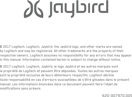 © 2017 Logitech. Logitech, Jaybird, the Jaybird logo, and other marks are owned by Logitech andmay be registered. Allothertrademarks are the property of their respective owners. Logitechassumes no responsibility for any errors that may appear in this manual. Informationcontained herein is subject to change without notice.© 2017 Logitech. Logitech, Jaybird, le logo Jaybird et les autres marques sont la propriété de Logitech etpeuventêtredéposées. Touteslesautres marques sont la propriété exclusive de leurs détenteurs respectifs. Logitech décline touteresponsabilité en cas d’erreurs susceptibles de s’être glissées dans le présent manuel. Lesinformations énoncées danscedocument peuvent faire l’objet de modifications sans préavis.620-007970.005