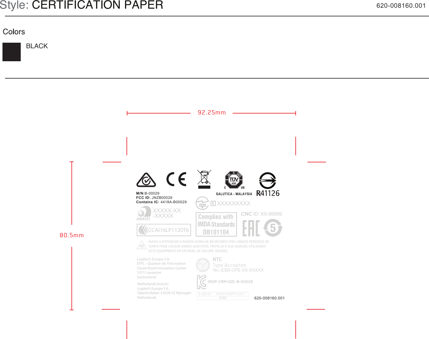 M/N:B-00029FCC ID: JNZB00029Contains IC: 4418A-B00029SALUTICA - MALAYSIAStyle: CERTIFICATION PAPERBLACK80.5mm92.25mm620-008160.001620-008160.001     XXXXXXXXXCNC ID: XX-99999XXXXX-XX-XXXXXCCAI16LP1120T6AVISO! A EXPOSIÇÃO A RUÍDOS ACIMA DE 85 DECIBÉIS POR LONGOS PERÍODOS DE TEMPO PODE CAUSAR DANOS AUDITIVOS. PROTEJA A SUA AUDIÇÃO UTILIZANDO ESTE EQUIPMENTO EM UM NÍVEL DE VOLUME SEGURO. MSIP-CRM-DZL-B-00028No.:ESD-CPE XX-XXXXXIMDALogitech Europe S.A.EPFL - Quartier de I’InnovationDaniel Borel Innovation Center1015 Lausanne SwitzerlandNetherlands branch:Logitech Europe S.A.Takenhofplein 3 6538 SZ NijmegenNetherlandsXXXXX/SDPPI/2017S-001512100