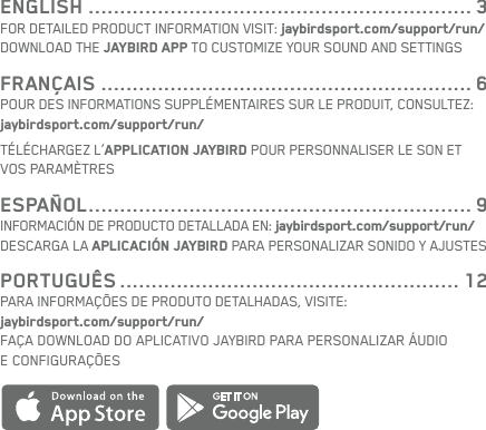 ENGLISH ............................................................. 3FOR DETAILED PRODUCT INFORMATION VISIT: jaybirdsport.com/support/run/DOWNLOAD THE JAYBIRD APP TO CUSTOMIZE YOUR SOUND AND SETTINGSFRANÇAIS ........................................................... 6POUR DES INFORMATIONS SUPPLÉMENTAIRES SUR LE PRODUIT, CONSULTEZ: jaybirdsport.com/support/run/TÉLÉCHARGEZ L’APPLICATION JAYBIRD POUR PERSONNALISER LE SON ET VOS PARAMÈTRESESPAÑOL ............................................................. 9INFORMACIÓN DE PRODUCTO DETALLADA EN: jaybirdsport.com/support/run/DESCARGA LA APLICACIÓN JAYBIRD PARA PERSONALIZAR SONIDO Y AJUSTESPORTUGUÊS ...................................................... 12PARA INFORMAÇÕES DE PRODUTO DETALHADAS, VISITE: jaybirdsport.com/support/run/FAÇA DOWNLOAD DO APLICATIVO JAYBIRD PARA PERSONALIZAR ÁUDIO ECONFIGURAÇÕES