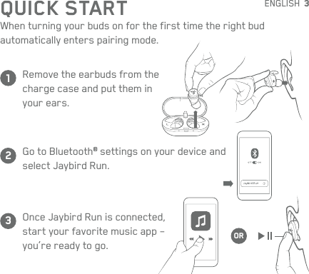 3QUICK STARTWhen turning your buds on for the first time the right bud  automatically enters pairing mode.Remove the earbuds from the charge case and put them in your ears.Go to Bluetooth® settings on your device and select Jaybird Run.Once Jaybird Run is connected, start your favorite music app – you’re ready to go.123ORENGLISH