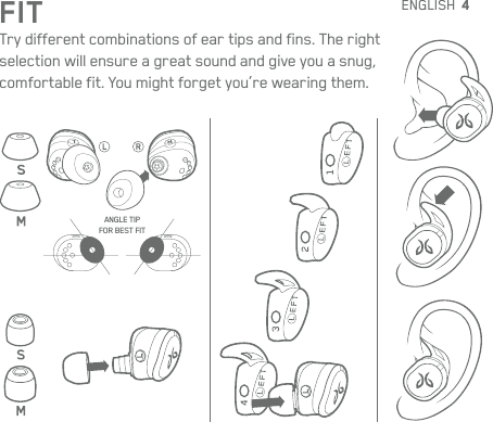 4FITTry different combinations of ear tips and fins. The right  selection will ensure a great sound and give you a snug,  comfortable fit. You might forget you’re wearing them.ANGLE TIPFOR BEST FITENGLISH