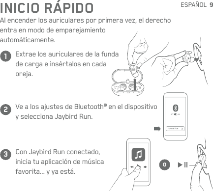 9123OESPAÑOLCon JaybirdRun conectado, iniciatu aplicación de música favorita... yya está.Extrae los auriculares de lafunda decarga e insértalos encada  oreja.Ve a los ajustes de Bluetooth® en el dispositivo  yselecciona Jaybird Run.INICIO RÁPIDOAl encender los auriculares por primera vez, el derecho entra enmodo de emparejamiento  automáticamente.