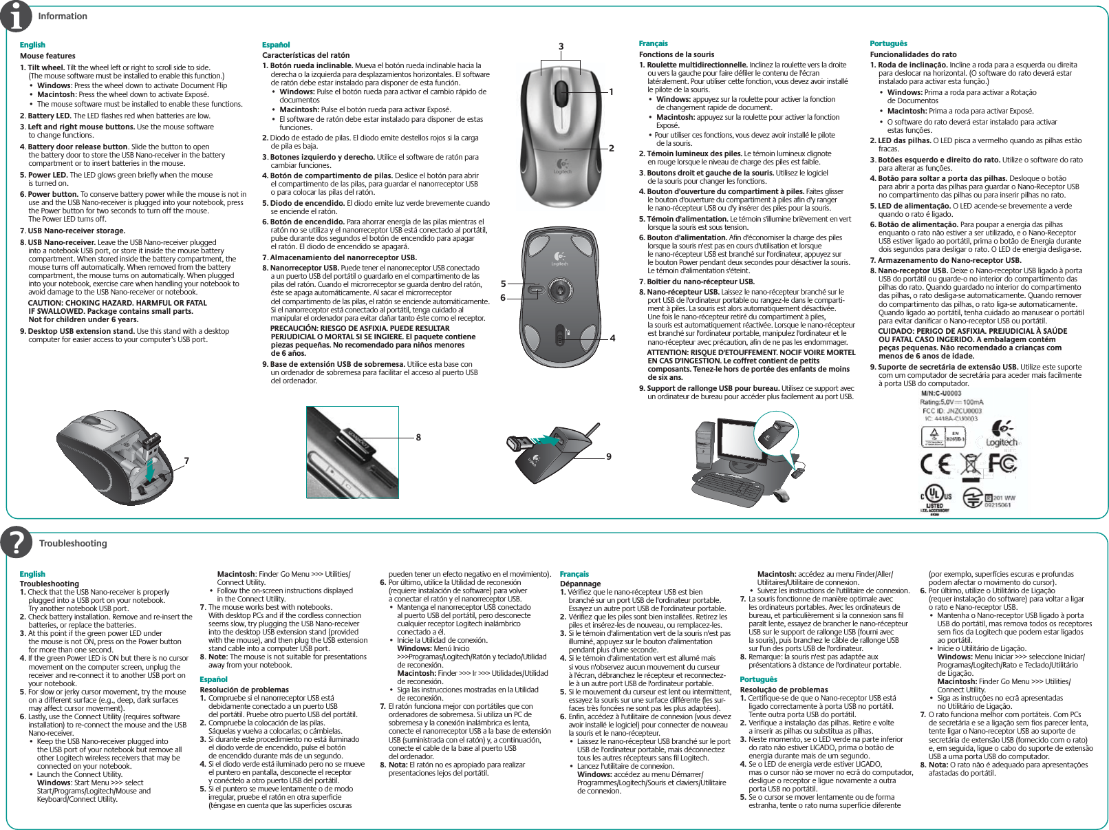  TroubleshootingEnglishMouse features1. Tilt wheel. Tilt the wheel left or right to scroll side to side. (The mouse software must be installed to enable this function.)•Windows: Press the wheel down to activate Document Flip•Macintosh: Press the wheel down to activate Exposé.•  The mouse software must be installed to enable these functions.2.Battery LED. The LED flashes red when batteries are low. 3.Left and right mouse buttons. Use the mouse software to change functions.4.Battery door release button. Slide the button to open the battery door to store the USB Nano-receiver in the battery compartment or to insert batteries in the mouse.5. Power LED. The LED glows green briefly when the mouse is turned on.6.Power button. To conserve battery power while the mouse is not in use and the USB Nano-receiver is plugged into your notebook, press the Power button for two seconds to turn off the mouse. The Power LED turns off.7.USB Nano-receiver storage.8.USB Nano-receiver. Leave the USB Nano-receiver plugged into a notebook USB port, or store it inside the mouse battery compartment. When stored inside the battery compartment, the mouse turns off automatically. When removed from the battery compartment, the mouse turns on automatically. When plugged into your notebook, exercise care when handling your notebook to avoid damage to the USB Nano-receiver or notebook.   CAUTION: CHOKING HAZARD. HARMFUL OR FATAL IF SWALLOWED. Package contains small parts. Not for children under 6 years.9. Desktop USB extension stand. Use this stand with a desktop computer for easier access to your computer’s USB port. EspañolCaracterísticas del ratón1. Botón rueda inclinable. Mueva el botón rueda inclinable hacia la derecha o la izquierda para desplazamientos horizontales. El software de ratón debe estar instalado para disponer de esta función.• Windows: Pulse el botón rueda para activar el cambio rápido de documentos• Macintosh: Pulse el botón rueda para activar Exposé.•El software de ratón debe estar instalado para disponer de estas funciones.2. Diodo de estado de pilas. El diodo emite destellos rojos si la carga de pila es baja. 3.Botones izquierdo y derecho. Utilice el software de ratón para cambiar funciones.4. Botón de compartimento de pilas. Deslice el botón para abrir el compartimento de las pilas, para guardar el nanorreceptor USB o para colocar las pilas del ratón.5. Diodo de encendido. El diodo emite luz verde brevemente cuando se enciende el ratón.6. Botón de encendido. Para ahorrar energía de las pilas mientras el ratón no se utiliza y el nanorreceptor USB está conectado al portátil, pulse durante dos segundos el botón de encendido para apagar el ratón. El diodo de encendido se apagará.7.Almacenamiento del nanorreceptor USB.8. Nanorreceptor USB. Puede tener el nanorreceptor USB conectado a un puerto USB del portátil o guardarlo en el compartimento de las pilas del ratón. Cuando el microrreceptor se guarda dentro del ratón, éste se apaga automáticamente. Al sacar el microrreceptor del compartimento de las pilas, el ratón se enciende automáticamente. Si el nanorreceptor está conectado al portátil, tenga cuidado al manipular el ordenador para evitar dañar tanto éste como el receptor.  PRECAUCIÓN: RIESGO DE ASFIXIA. PUEDE RESULTAR PERJUDICIAL O MORTAL SI SE INGIERE. El paquete contiene piezas pequeñas. No recomendado para niños menores de 6 años.9. Base de extensión USB de sobremesa. Utilice esta base con un ordenador de sobremesa para facilitar el acceso al puerto USB del ordenador.InformationFrançaisFonctions de la souris1. Roulette multidirectionnelle. Inclinez la roulette vers la droite ou vers la gauche pour faire défiler le contenu de l&apos;écran latéralement. Pour utiliser cette fonction, vous devez avoir installé le pilote de la souris.• Windows: appuyez sur la roulette pour activer la fonction de changement rapide de document.• Macintosh: appuyez sur la roulette pour activer la fonction Exposé.• Pour utiliser ces fonctions, vous devez avoir installé le pilote de la souris.2. Témoin lumineux des piles. Le témoin lumineux clignote en rouge lorsque le niveau de charge des piles est faible.3. Boutons droit et gauche de la souris. Utilisez le logiciel de la souris pour changer les fonctions.4. Bouton d&apos;ouverture du compartiment à piles. Faites glisser le bouton d&apos;ouverture du compartiment à piles afin d&apos;y ranger le nano-récepteur USB ou d&apos;y insérer des piles pour la souris.5. Témoin d&apos;alimentation. Le témoin s&apos;illumine brièvement en vert lorsque la souris est sous tension.6. Bouton d&apos;alimentation. Afin d&apos;économiser la charge des piles lorsque la souris n&apos;est pas en cours d&apos;utilisation et lorsque le nano-récepteur USB est branché sur l&apos;ordinateur, appuyez sur le bouton Power pendant deux secondes pour désactiver la souris. Le témoin d&apos;alimentation s&apos;éteint.7. Boîtier du nano-récepteur USB.8. Nano-récepteur USB. Laissez le nano-récepteur branché sur le port USB de l&apos;ordinateur portable ou rangez-le dans le comparti-ment à piles. La souris est alors automatiquement désactivée. Une fois le nano-récepteur retiré du compartiment à piles, la souris est automatiquement réactivée. Lorsque le nano-récepteur est branché sur l&apos;ordinateur portable, manipulez l&apos;ordinateur et le nano-récepteur avec précaution, afin de ne pas les endommager.ATTENTION: RISQUE D&apos;ETOUFFEMENT. NOCIF VOIRE MORTEL EN CAS D&apos;INGESTION. Le coffret contient de petits composants. Tenez-le hors de portée des enfants de moins de six ans.9. Support de rallonge USB pour bureau. Utilisez ce support avec un ordinateur de bureau pour accéder plus facilement au port USB.PortuguêsFuncionalidades do rato1. Roda de inclinação. Incline a roda para a esquerda ou direita para deslocar na horizontal. (O software do rato deverá estar instalado para activar esta função.)• Windows: Prima a roda para activar a Rotação de Documentos• Macintosh: Prima a roda para activar Exposé.•O software do rato deverá estar instalado para activar estas funções.2. LED das pilhas. O LED pisca a vermelho quando as pilhas estão fracas. 3.Botões esquerdo e direito do rato. Utilize o software do rato para alterar as funções.4. Botão para soltar a porta das pilhas. Desloque o botão para abrir a porta das pilhas para guardar o Nano-Receptor USB no compartimento das pilhas ou para inserir pilhas no rato.5. LED de alimentação. O LED acende-se brevemente a verde quando o rato é ligado.6. Botão de alimentação. Para poupar a energia das pilhas enquanto o rato não estiver a ser utilizado, e o Nano-Receptor USB estiver ligado ao portátil, prima o botão de Energia durante dois segundos para desligar o rato. O LED de energia desliga-se.7. Armazenamento do Nano-receptor USB.8. Nano-receptor USB. Deixe o Nano-receptor USB ligado à porta USB do portátil ou guarde-o no interior do compartimento das pilhas do rato. Quando guardado no interior do compartimento das pilhas, o rato desliga-se automaticamente. Quando remover do compartimento das pilhas, o rato liga-se automaticamente. Quando ligado ao portátil, tenha cuidado ao manusear o portátil para evitar danificar o Nano-receptor USB ou portátil.  CUIDADO: PERIGO DE ASFIXIA. PREJUDICIAL À SAÚDE OU FATAL CASO INGERIDO. A embalagem contém peças pequenas. Não recomendado a crianças com menos de 6 anos de idade.9. Suporte de secretária de extensão USB. Utilize este suporte com um computador de secretária para aceder mais facilmente à porta USB do computador..Z)PNF#BDL7PMVNF&amp;.BJM$BMD123456789EnglishTroubleshooting1. Check that the USB Nano-receiver is properly plugged into a USB port on your notebook. Try another notebook USB port.2. Check battery installation. Remove and re-insert the batteries, or replace the batteries. 3. At this point if the green power LED under the mouse is not ON, press on the Power button for more than one second.4. If the green Power LED is ON but there is no cursor movement on the computer screen, unplug the receiver and re-connect it to another USB port on your notebook.5. For slow or jerky cursor movement, try the mouse on a different surface (e.g., deep, dark surfaces may affect cursor movement).6. Lastly, use the Connect Utility (requires software installation) to re-connect the mouse and the USB Nano-receiver.•  Keep the USB Nano-receiver plugged into the USB port of your notebook but remove all other Logitech wireless receivers that may be connected on your notebook.•  Launch the Connect Utility.  Windows: Start Menu &gt;&gt;&gt; select Start/Programs/Logitech/Mouse and Keyboard/Connect Utility. Macintosh: Finder Go Menu &gt;&gt;&gt; Utilities/Connect Utility.•  Follow the on-screen instructions displayed in the Connect Utility. 7. The mouse works best with notebooks. With desktop PCs and if the cordless connection seems slow, try plugging the USB Nano-receiver into the desktop USB extension stand (provided with the mouse), and then plug the USB extension stand cable into a computer USB port.8.Note: The mouse is not suitable for presentations away from your notebook.EspañolResolución de problemas1.  Compruebe si el nanorreceptor USB está debidamente conectado a un puerto USB del portátil. Pruebe otro puerto USB del portátil.2. Compruebe la colocación de las pilas. Sáquelas y vuelva a colocarlas; o cámbielas.3. Si durante este procedimiento no está iluminado el diodo verde de encendido, pulse el botón de encendido durante más de un segundo.4. Si el diodo verde está iluminado pero no se mueve el puntero en pantalla, desconecte el receptor y conéctelo a otro puerto USB del portátil.5. Si el puntero se mueve lentamente o de modo irregular, pruebe el ratón en otra superficie (téngase en cuenta que las superficies oscuras pueden tener un efecto negativo en el movimiento).6. Por último, utilice la Utilidad de reconexión (requiere instalación de software) para volver a conectar el ratón y el nanorreceptor USB.•  Mantenga el nanorreceptor USB conectado al puerto USB del portátil, pero desconecte cualquier receptor Logitech inalámbrico conectado a él.•  Inicie la Utilidad de conexión. Windows: Menú Inicio &gt;&gt;&gt;Programas/Logitech/Ratón y teclado/Utilidad de reconexión.Macintosh: Finder &gt;&gt;&gt; Ir &gt;&gt;&gt; Utilidades/Utilidad de reconexión.•  Siga las instrucciones mostradas en la Utilidad de reconexión.7.  El ratón funciona mejor con portátiles que con ordenadores de sobremesa. Si utiliza un PC de sobremesa y la conexión inalámbrica es lenta, conecte el nanorreceptor USB a la base de extensión USB (suministrada con el ratón) y, a continuación, conecte el cable de la base al puerto USB del ordenador.8. Nota: El ratón no es apropiado para realizar presentaciones lejos del portátil.FrançaisDépannage1. Vérifiez que le nano-récepteur USB est bien branché sur un port USB de l&apos;ordinateur portable. Essayez un autre port USB de l&apos;ordinateur portable.2. Vérifiez que les piles sont bien installées. Retirez les piles et insérez-les de nouveau, ou remplacez-les.3. Si le témoin d&apos;alimentation vert de la souris n&apos;est pas illuminé, appuyez sur le bouton d&apos;alimentation pendant plus d&apos;une seconde.4. Si le témoin d&apos;alimentation vert est allumé mais si vous n&apos;observez aucun mouvement du curseur à l&apos;écran, débranchez le récepteur et reconnectez-le à un autre port USB de l&apos;ordinateur portable.5. Si le mouvement du curseur est lent ou intermittent, essayez la souris sur une surface différente (les sur-faces très foncées ne sont pas les plus adaptées).6. Enfin, accédez à l&apos;utilitaire de connexion (vous devez avoir installé le logiciel) pour connecter de nouveau la souris et le nano-récepteur.•  Laissez le nano-récepteur USB branché sur le port USB de l&apos;ordinateur portable, mais déconnectez tous les autres récepteurs sans fil Logitech.•  Lancez l&apos;utilitaire de connexion.Windows: accédez au menu Démarrer/Programmes/Logitech/Souris et claviers/Utilitaire de connexion. Macintosh: accédez au menu Finder/Aller/Utilitaires/Utilitaire de connexion.•  Suivez les instructions de l&apos;utilitaire de connexion.7.  La souris fonctionne de manière optimale avec les ordinateurs portables. Avec les ordinateurs de bureau, et particulièrement si la connexion sans fil paraît lente, essayez de brancher le nano-récepteur USB sur le support de rallonge USB (fourni avec la souris), puis branchez le câble de rallonge USB sur l&apos;un des ports USB de l&apos;ordinateur.8. Remarque: la souris n&apos;est pas adaptée aux présentations à distance de l&apos;ordinateur portable.PortuguêsResolução de problemas1. Certifique-se de que o Nano-receptor USB está ligado correctamente à porta USB no portátil. Tente outra porta USB do portátil.2. Verifique a instalação das pilhas. Retire e volte a inserir as pilhas ou substitua as pilhas.3. Neste momento, se o LED verde na parte inferior do rato não estiver LIGADO, prima o botão de energia durante mais de um segundo.4. Se o LED de energia verde estiver LIGADO, mas o cursor não se mover no ecrã do computador, desligue o receptor e ligue novamente a outra porta USB no portátil.5. Se o cursor se mover lentamente ou de forma estranha, tente o rato numa superfície diferente (por exemplo, superfícies escuras e profundas podem afectar o movimento do cursor).6. Por último, utilize o Utilitário de Ligação (requer instalação do software) para voltar a ligar o rato e Nano-receptor USB.•  Mantenha o Nano-receptor USB ligado à porta USB do portátil, mas remova todos os receptores sem fios da Logitech que podem estar ligados ao portátil.•  Inicie o Utilitário de Ligação.Windows: Menu Iniciar &gt;&gt;&gt; seleccione Iniciar/Programas/Logitech/Rato e Teclado/Utilitário de Ligação.Macintosh: Finder Go Menu &gt;&gt;&gt; Utilities/Connect Utility.•  Siga as instruções no ecrã apresentadas no Utilitário de Ligação.7.  O rato funciona melhor com portáteis. Com PCs de secretária e se a ligação sem fios parecer lenta, tente ligar o Nano-receptor USB ao suporte de secretária de extensão USB (fornecido com o rato) e, em seguida, ligue o cabo do suporte de extensão USB a uma porta USB do computador.8. Nota: O rato não é adequado para apresentações afastadas do portátil.M/N:C-U0003 Rating:5.0V , 100mA FCC ID:JNZCU0003 IC:4418A-CU0003 pM/N:C-U0003 RatingRatingnggngnggngngnggngngngngngngnngnnggnngngnnnngggg:5.0V 00, 100m00m100m00m100mm100mm00mmm100mmm10101001010110A FCC IDC IDCICCIDCIDIDIDDDDDDDC IDCIDCIDIDIDCIDIIDIDDDCIDDIDDDDI:JNZCU:JNZCU:JNZCUNZCUNZCU:JNZC:JNZCZCUZCUZCZCUZZCUCUUZCUZZCZCUZCUZCUCUCCCUUUUZZCCUZCZCUUCUUUUUZCUZZCUUUU0003 00000030003000000000000000000000000000000000000000000000000000000000000000000000IC:441IC:441:44C:4444:44144IC:44IC:44IC:444IC:4441C:441IC:4414411C:441C 441C:44IC:44144444IC:444C:441111:441:44C441C:44441CC:44C:44444444441C:441C444411C:44CC44444IIC8A-8A8A-CU0888A-88A-CU08AAA8A-88A8A88A8A8A8A8A88A8A88A8A8A8AAA8AAA88AAA888AAAAA003 33 333333 30033333003333