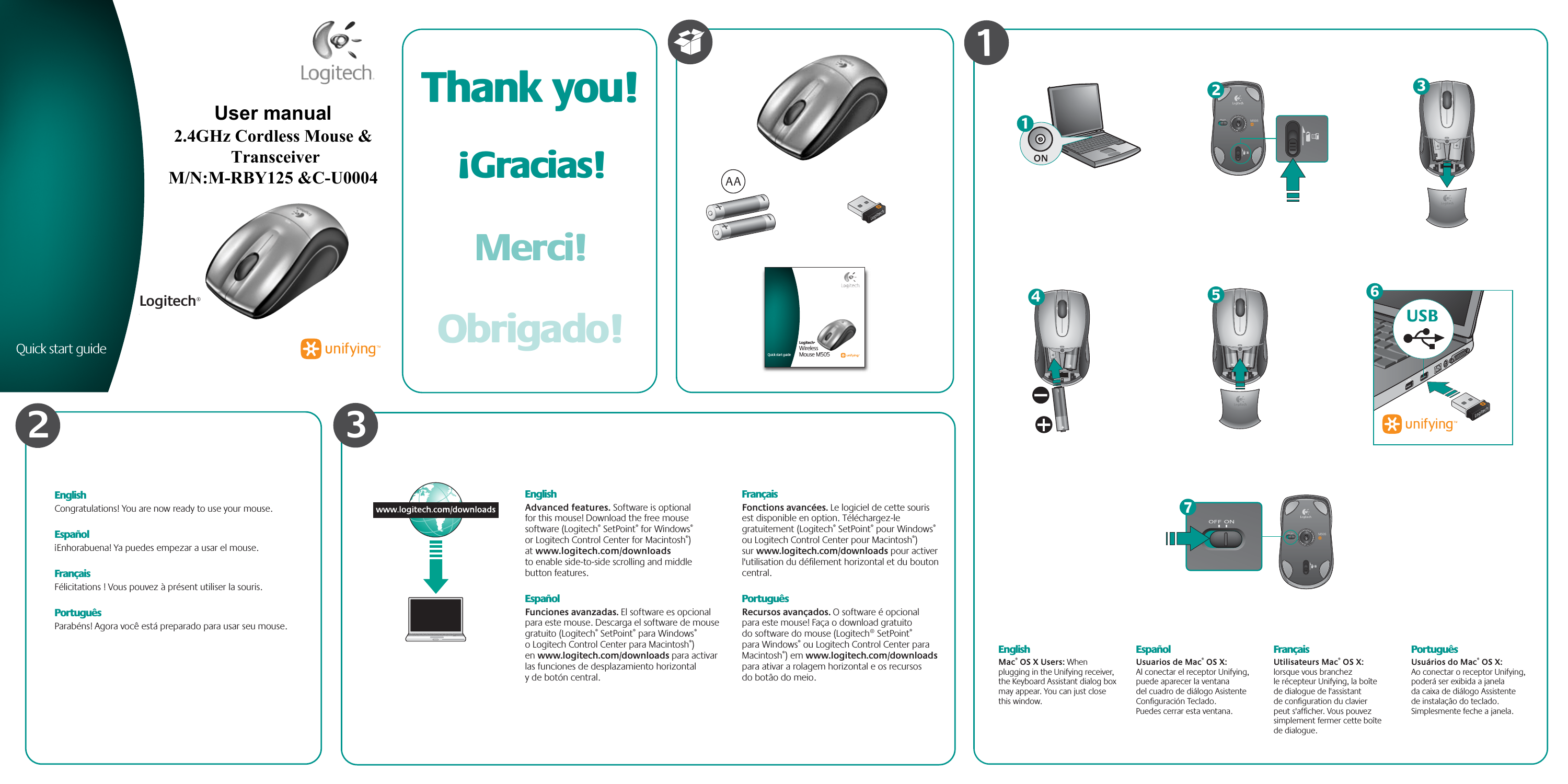 EnglishAdvanced features. Software is optional for this mouse! Download the free mouse software (Logitech® SetPoint® for Windows® or Logitech Control Center for Macintosh®) at www.logitech.com/downloads to enable side-to-side scrolling and middle button features.EspañolFunciones avanzadas. El software es opcional para este mouse. Descarga el software de mouse gratuito (Logitech® SetPoint® para Windows® o Logitech Control Center para Macintosh®) en www.logitech.com/downloads para activar las funciones de desplazamiento horizontal y de botón central.FrançaisFonctions avancées. Le logiciel de cette souris est disponible en option. Téléchargez-le gratuitement (Logitech® SetPoint® pour Windows® ou Logitech Control Center pour Macintosh®) sur www.logitech.com/downloads pour activer l&apos;utilisation du déﬁlement horizontal et du bouton central.PortuguêsRecursos avançados. O software é opcional para este mouse! Faça o download gratuito do software do mouse (Logitech® SetPoint® para Windows® ou Logitech Control Center para Macintosh®) em www.logitech.com/downloads para ativar a rolagem horizontal e os recursos do botão do meio.EnglishMac® OS X Users: When plugging in the Unifying receiver, the Keyboard Assistant dialog box may appear. You can just close this window.EspañolUsuarios de Mac® OS X: Al conectar el receptor Unifying, puede aparecer la ventana del cuadro de diálogo Asistente Conﬁguración Teclado. Puedes cerrar esta ventana.FrançaisUtilisateurs Mac® OS X: lorsque vous branchez le récepteur Unifying, la boîte de dialogue de l&apos;assistant de conﬁguration du clavier peut s&apos;afﬁcher. Vous pouvez simplement fermer cette boîte de dialogue.PortuguêsUsuários do Mac® OS X: Ao conectar o receptor Unifying, poderá ser exibida a janela da caixa de diálogo Assistente de instalação do teclado. Simplesmente feche a janela.ON13Quick start guideLogitech®Wireless Mouse M5051Quick start guideLogitech®Wireless Mouse M5052AA5USB6M50574M5052EnglishCongratulations! You are now ready to use your mouse.Español¡Enhorabuena! Ya puedes empezar a usar el mouse.FrançaisFélicitations ! Vous pouvez à présent utiliser la souris.PortuguêsParabéns! Agora você está preparado para usar seu mouse.Thank you!Merci!¡Gracias!Obrigado!3User manual 2.4GHz Cordless Mouse &amp;  Transceiver M/N:M-RBY125 &amp;C-U0004 