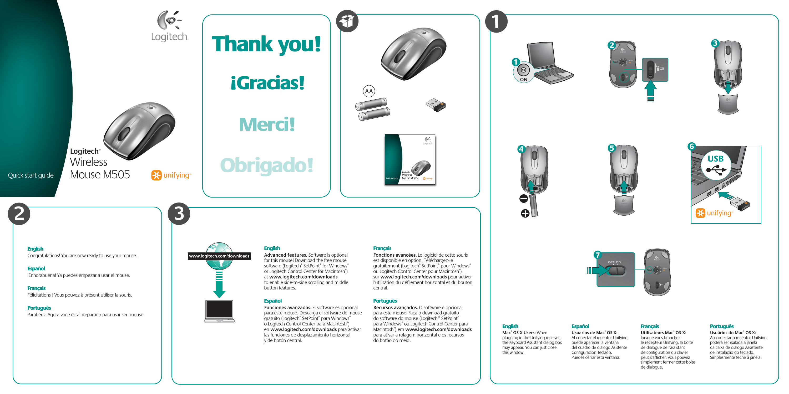 EnglishAdvanced features. Software is optional for this mouse! Download the free mouse software (Logitech® SetPoint® for Windows® or Logitech Control Center for Macintosh®) at www.logitech.com/downloads to enable side-to-side scrolling and middle button features.EspañolFunciones avanzadas. El software es opcional para este mouse. Descarga el software de mouse gratuito (Logitech® SetPoint® para Windows® o Logitech Control Center para Macintosh®) en www.logitech.com/downloads para activar las funciones de desplazamiento horizontal y de botón central.FrançaisFonctions avancées. Le logiciel de cette souris est disponible en option. Téléchargez-le gratuitement (Logitech® SetPoint® pour Windows® ou Logitech Control Center pour Macintosh®) sur www.logitech.com/downloads pour activer l&apos;utilisation du déﬁlement horizontal et du bouton central.PortuguêsRecursos avançados. O software é opcional para este mouse! Faça o download gratuito do software do mouse (Logitech® SetPoint® para Windows® ou Logitech Control Center para Macintosh®) em www.logitech.com/downloads para ativar a rolagem horizontal e os recursos do botão do meio.EnglishMac® OS X Users: When plugging in the Unifying receiver, the Keyboard Assistant dialog box may appear. You can just close this window.EspañolUsuarios de Mac® OS X: Al conectar el receptor Unifying, puede aparecer la ventana del cuadro de diálogo Asistente Conﬁguración Teclado. Puedes cerrar esta ventana.FrançaisUtilisateurs Mac® OS X: lorsque vous branchez le récepteur Unifying, la boîte de dialogue de l&apos;assistant de conﬁguration du clavier peut s&apos;afﬁcher. Vous pouvez simplement fermer cette boîte de dialogue.PortuguêsUsuários do Mac® OS X: Ao conectar o receptor Unifying, poderá ser exibida a janela da caixa de diálogo Assistente de instalação do teclado. Simplesmente feche a janela.ON13Quick start guideLogitech®Wireless Mouse M5051Quick start guideLogitech®Wireless Mouse M5052AA5USB6M50574M5052EnglishCongratulations! You are now ready to use your mouse.Español¡Enhorabuena! Ya puedes empezar a usar el mouse.FrançaisFélicitations ! Vous pouvez à présent utiliser la souris.PortuguêsParabéns! Agora você está preparado para usar seu mouse.Thank you!Merci!¡Gracias!Obrigado!3
