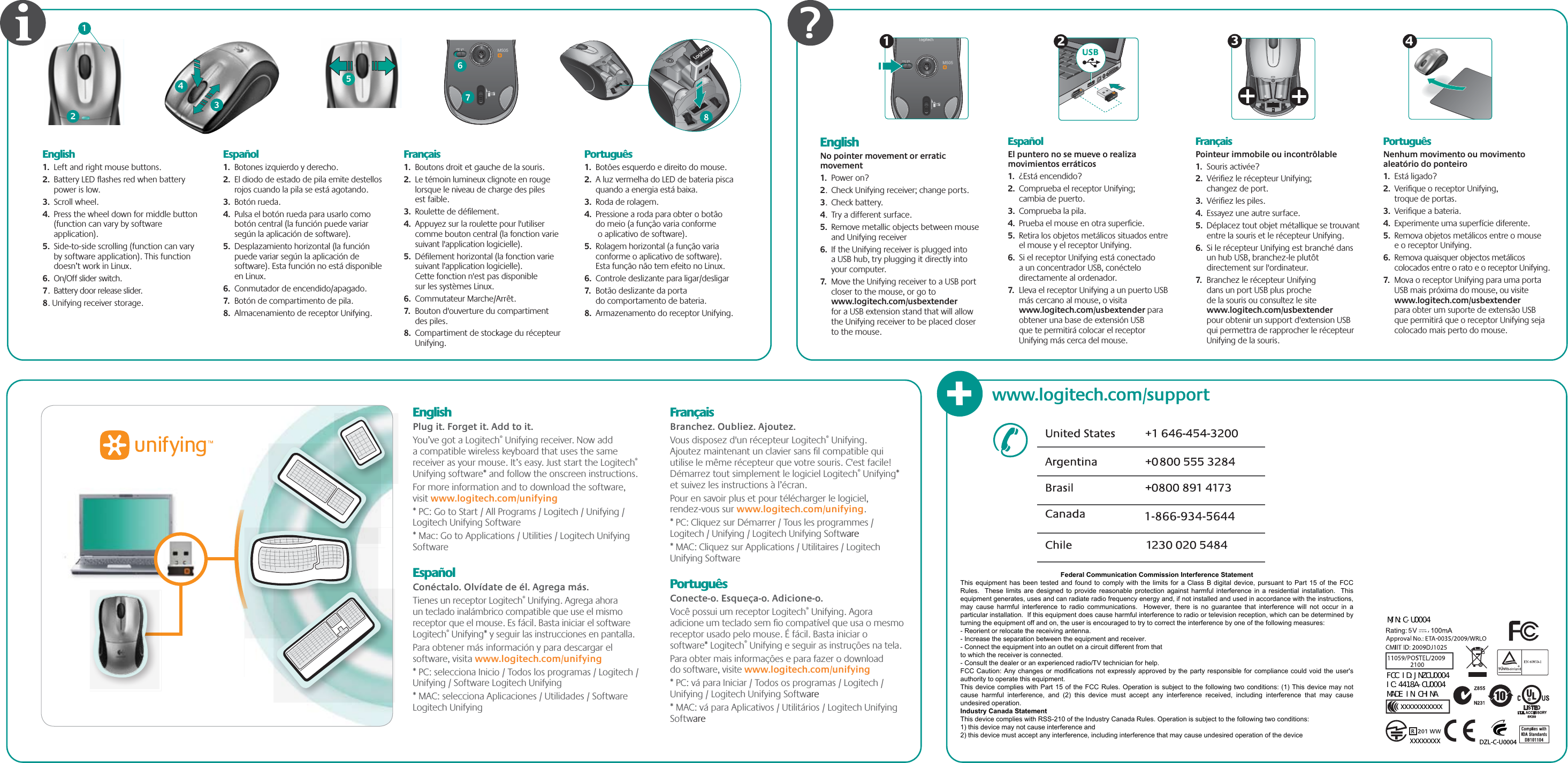 EnglishPlug it. Forget it. Add to it.You’ve got a Logitech® Unifying receiver. Now add a compatible wireless keyboard that uses the same receiver as your mouse. It’s easy. Just start the Logitech® Unifying software* and follow the onscreen instructions. For more information and to download the software, visit www.logitech.com/unifying* PC: Go to Start / All Programs / Logitech / Unifying / Logitech Unifying Software* Mac: Go to Applications / Utilities / Logitech Unifying SoftwareEspañolConéctalo. Olvídate de él. Agrega más.Tienes un receptor Logitech® Unifying. Agrega ahora un teclado inalámbrico compatible que use el mismo receptor que el mouse. Es fácil. Basta iniciar el software Logitech® Unifying* y seguir las instrucciones en pantalla.Para obtener más información y para descargar el software, visita www.logitech.com/unifying* PC: selecciona Inicio / Todos los programas / Logitech / Unifying / Software Logitech Unifying* MAC: selecciona Aplicaciones / Utilidades / Software Logitech Unifying FrançaisBranchez. Oubliez. Ajoutez.Vous disposez d&apos;un récepteur Logitech® Unifying. Ajoutez maintenant un clavier sans ﬁl compatible qui utilise le même récepteur que votre souris. C&apos;est facile! Démarrez tout simplement le logiciel Logitech® Unifying* et suivez les instructions à l’écran.Pour en savoir plus et pour télécharger le logiciel, rendez-vous sur www.logitech.com/unifying.* PC: Cliquez sur Démarrer / Tous les programmes / Logitech / Unifying / Logitech Unifying Software* MAC: Cliquez sur Applications / Utilitaires / Logitech Unifying Software PortuguêsConecte-o. Esqueça-o. Adicione-o.Você possui um receptor Logitech® Unifying. Agora adicione um teclado sem ﬁo compatível que usa o mesmo receptor usado pelo mouse. É fácil. Basta iniciar o software* Logitech® Unifying e seguir as instruções na tela.Para obter mais informações e para fazer o download do software, visite www.logitech.com/unifying* PC: vá para Iniciar / Todos os programas / Logitech / Unifying / Logitech Unifying Software* MAC: vá para Aplicativos / Utilitários / Logitech Unifying Software EnglishNo pointer movement or erratic movement1.  Power on?2.  Check Unifying receiver; change ports.3.  Check battery.4.  Try a different surface.5.  Remove metallic objects between mouse and Unifying receiver6.  If the Unifying receiver is plugged into a USB hub, try plugging it directly into your computer.7.  Move the Unifying receiver to a USB port closer to the mouse, or go to www.logitech.com/usbextender for a USB extension stand that will allow the Unifying receiver to be placed closer to the mouse. EspañolEl puntero no se mueve o realiza movimientos erráticos1.  ¿Está encendido?2.  Comprueba el receptor Unifying; cambia de puerto.3.  Comprueba la pila.4.  Prueba el mouse en otra superﬁcie.5.  Retira los objetos metálicos situados entre el mouse y el receptor Unifying.6.  Si el receptor Unifying está conectado a un concentrador USB, conéctelo directamente al ordenador.7.  Lleva el receptor Unifying a un puerto USB más cercano al mouse, o visita www.logitech.com/usbextender para obtener una base de extensión USB que te permitirá colocar el receptor Unifying más cerca del mouse.FrançaisPointeur immobile ou incontrôlable1.  Souris activée?2.  Vériﬁez le récepteur Unifying; changez de port.3.  Vériﬁez les piles.4.  Essayez une autre surface.5.  Déplacez tout objet métallique se trouvant entre la souris et le récepteur Unifying.6.  Si le récepteur Unifying est branché dans un hub USB, branchez-le plutôt directement sur l&apos;ordinateur.7.  Branchez le récepteur Unifying dans un port USB plus proche de la souris ou consultez le site www.logitech.com/usbextender pour obtenir un support d&apos;extension USB qui permettra de rapprocher le récepteur Unifying de la souris.PortuguêsNenhum movimento ou movimento aleatório do ponteiro1.  Está ligado?2.  Veriﬁque o receptor Unifying, troque de portas.3.  Veriﬁque a bateria.4.  Experimente uma superfície diferente.5.  Remova objetos metálicos entre o mouse e o receptor Unifying.6.  Remova quaisquer objectos metálicos colocados entre o rato e o receptor Unifying.7.  Mova o receptor Unifying para uma porta USB mais próxima do mouse, ou visite www.logitech.com/usbextender para obter um suporte de extensão USB que permitirá que o receptor Unifying seja colocado mais perto do mouse.USB234M505134125M505678English1.  Left and right mouse buttons.2.  Battery LED ﬂashes red when battery power is low.3.  Scroll wheel.4.  Press the wheel down for middle button (function can vary by software application).5.  Side-to-side scrolling (function can vary by software application). This function doesn’t work in Linux.6.  On/Off slider switch.7.  Battery door release slider.8. Unifying receiver storage. Español1.  Botones izquierdo y derecho.2.  El diodo de estado de pila emite destellos rojos cuando la pila se está agotando.3.  Botón rueda.4.  Pulsa el botón rueda para usarlo como botón central (la función puede variar según la aplicación de software).5.  Desplazamiento horizontal (la función puede variar según la aplicación de software). Esta función no está disponible en Linux.6.  Conmutador de encendido/apagado.7.  Botón de compartimento de pila.8.  Almacenamiento de receptor Unifying. Français1.  Boutons droit et gauche de la souris.2.  Le témoin lumineux clignote en rouge lorsque le niveau de charge des piles est faible.3.  Roulette de déﬁlement.4.  Appuyez sur la roulette pour l&apos;utiliser comme bouton central (la fonction varie suivant l&apos;application logicielle).5.  Déﬁlement horizontal (la fonction varie suivant l&apos;application logicielle). Cette fonction n&apos;est pas disponible sur les systèmes Linux.6.  Commutateur Marche/Arrêt.7.  Bouton d&apos;ouverture du compartiment des piles.8.  Compartiment de stockage du récepteur Unifying.Português1.  Botões esquerdo e direito do mouse.2.  A luz vermelha do LED de bateria pisca quando a energia está baixa.3.  Roda de rolagem.4.  Pressione a roda para obter o botão do meio (a função varia conforme o aplicativo de software).5.  Rolagem horizontal (a função varia conforme o aplicativo de software). Esta função não tem efeito no Linux.6.  Controle deslizante para ligar/desligar7.  Botão deslizante da porta do comportamento de bateria.8.  Armazenamento do receptor Unifying.?www.logitech.com/support+© 2009 Logitech. All rights reserved. Logitech, the Logitech logo, and other Logitech marks are owned by Logitech and may be registered. All other trademarks are the property of their respective owners. Logitech assumes no responsibility for any errors that may appear in this manual. Information contained herein is subject to change without notice.Apple, Mac, and Macintosh are trademarks of Apple Inc., registered in the U.S. and other countries.© 2009 Logitech. Tous droits réservés. Logitech, le logo Logitech et les autres marques Logitech sont la propriété exclusive de Logitech et sont susceptibles d’être des marques déposées. Toutes les autres marques sont la propriété exclusive de leurs détenteurs respectifs. Logitech décline toute responsabilité en cas d&apos;erreurs dans ce manuel. Les informations énoncées dans le présent document peuvent faire l’objet de modiﬁcations sans avis préalable.Apple, Mac et Macintosh sont des marques de Apple Inc., déposées aux Etats-Unis et dans d’autres pays. 620-001534.003M/N:C-U0004FCC ID:JNZCU0004 IC:4418A-CU0004 MADE IN CHINADZL-C-U0004 XXXXXXXX XXXXXXXXXXXXXX Federal Communication Commission Interference Statement This equipment has been tested and found to comply with the limits for a Class B digital device, pursuant to Part 15 of the FCC Rules.  These limits  are designed to provide  reasonable protection against harmful interference in a residential installation.  This equipment generates, uses and can radiate radio frequency energy and, if not installed and used in accordance with the instructions, may  cause  harmful  interference  to  radio  communications.    However,  there  is  no  guarantee  that  interference  will  not  occur  in a particular installation.  If this equipment does cause harmful interference to radio or television reception, which can be determined by turning the equipment off and on, the user is encouraged to try to correct the interference by one of the following measures: - Reorient or relocate the receiving antenna. - Increase the separation between the equipment and receiver. - Connect the equipment into an outlet on a circuit different from that to which the receiver is connected. - Consult the dealer or an experienced radio/TV technician for help. FCC Caution: Any changes or modifications not expressly approved by the party responsible for compliance could void the user&apos;s authority to operate this equipment. This device complies with Part 15 of the FCC Rules. Operation is subject to the following two conditions: (1) This device may not cause  harmful  interference,  and  (2)  this  device  must  accept  any  interference  received,  including  interference  that  may  cause undesired operation. Industry Canada Statement This device complies with RSS-210 of the Industry Canada Rules. Operation is subject to the following two conditions: 1) this device may not cause interference and 2) this device must accept any interference, including interference that may cause undesired operation of the device 