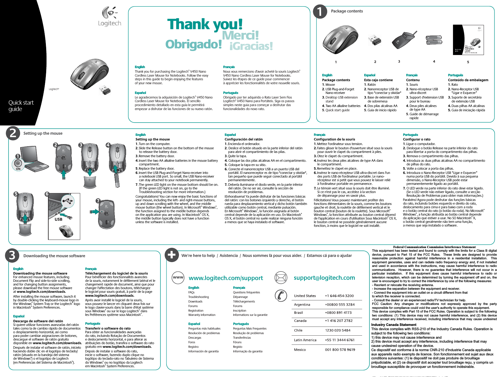 Package contentsSetting up the mouse Thank you!Merci!Gracias!Obrigado!123EnglishPackage contents1. Mouse2. USB Plug-and-Forget Nano-receiver3.Desktop USB extension stand4. Two AA alkaline batteries5. Quick start guideEspañolEsta caja contiene1. Ratón2. Nanorreceptor USB de tipo &quot;conectar y olvidar&quot;3. Base de extensión USB de sobremesa4. Dos pilas alcalinas AA5.Guía de inicio rápidoFrançaisContenu1. Souris2. Nano-récepteur USB ultra-discret3. Support d&apos;extension USB pour le bureau4. Deux piles alcalines de type AA5.Guide de démarrage rapidePortuguêsConteúdo da embalagem1. Rato2. Nano-Receptor USB “Ligar e Esquecer”3. Suporte de secretária de extensão USB4. Duas pilhas AA alcalinas5. Guia de iniciação rápidaEnglishThank you for purchasing the Logitech® V450 Nano Cordless Laser Mouse for Notebooks. Follow the easy steps in this guide to begin enjoying the features of your new mouse. EspañolLe agradecemos la adquisición de Logitech® V450 Nano Cordless Laser Mouse for Notebooks. El sencillo procedimiento detallado en esta guía le permitirá empezar a disfrutar de las funciones de su nuevo ratón. FrançaisNous vous remercions d&apos;avoir acheté la souris Logitech®V450 Nano Cordless Laser Mouse for Notebooks. Suivez les étapes de ce guide pour commencer à apprécier les fonctionnalités de votre nouvelle souris. PortuguêsObrigado por ter adquirido o Rato Laser Sem Fios Logitech® V450 Nano para Portáteis. Siga os passos simples neste guia para começar a desfrutar das funcionalidades do novo rato. 123ON1Quick start guide45EnglishSetting up the mouse1. Turn on the computer. 2. Slide the Release button on the bottom of the mouse to release the battery door. 3. Remove the battery door.  4. Insert the two AA alkaline batteries in the mouse battery compartment.5. Replace the battery door. 6. Insert the USB Plug-and-Forget Nano-receiver into a notebook USB port. So small, the USB Nano-receiver can stay attached to your notebook permanently.7. The green LED light on the mouse bottom should be on. (If the green LED light is not on, go to the Troubleshooting section for more information.)Congratulations! You can now enjoy the basic functions of your mouse, including the left- and right-mouse buttons, up and down scrolling with the wheel, and the middle mouse button (the wheel button). In Microsoft® Windows®,the function assigned to the middle button depends on the application you are using. In Macintosh® OS X, the middle button typically does not have a function unless the software is installed.EspañolConfiguración del ratón1. Encienda el ordenador.2. Deslice el botón situado en la parte inferior del ratón para abrir el compartimiento de las pilas.3. Quite la tapa.4. Coloque las dos pilas alcalinas AA en el compartimento.5. Coloque la tapa en su sitio.6. Conecte el nanorreceptor USB a un puerto USB del portátil. El nanorreceptor es de tipo &quot;conectar y olvidar&quot;, tan pequeño que puede seguir conectado al portátil permanentemente.7. Debería iluminarse el diodo verde, en la parte inferior del ratón. De no ser así, consulte la sección de resolución de problemas.¡Enhorabuena! Ya puede disfrutar de las funciones básicas del ratón: con los botones izquierdo y derecho, el botón rueda para desplazamiento vertical y dicho botón también utilizable como botón central, mediante pulsación. En Microsoft® Windows®, la función asignada al botón central depende de la aplicación en uso. En Macintosh®OS X, el botón central no suele realizar ninguna función a menos que se haya instalado el software.FrançaisConfiguration de la souris1. Mettez l&apos;ordinateur sous tension.2. Faites glisser le bouton d&apos;ouverture situé sous la souris pour ouvrir le clapet du compartiment à piles.3. Otez le clapet du compartiment.4. Insérez les deux piles alcalines de type AA dans le compartiment.5. Remettez le clapet en place.6. Insérez le nano-récepteur USB ultra-discret dans l&apos;un des ports USB de l&apos;ordinateur portable. Le nano-récepteur est si petit que vous pouvez le laisser relié à l&apos;ordinateur portable en permanence.7. Le témoin vert situé sous la souris doit être illuminé. Si ce n&apos;est pas le cas, accédez à la section de dépannage pour en savoir plus.Félicitations! Vous pouvez maintenant profiter des fonctions élémentaires de la souris, comme les boutons gauche et droit, la roulette de défilement vertical et le bouton central (bouton de la roulette). Sous Microsoft®Windows®, la fonction attribuée au bouton central dépend de l&apos;application en cours d&apos;utilisation Sous Macintosh® OS X, le bouton central ne possède généralement aucune fonction, à moins que le logiciel ne soit installé.PortuguêsConfigurar o rato1. Ligue o computador.2. Desloque o botão Release na parte inferior do rato para libertar a porta do compartimento das pilhas.3. Remova o compartimento das pilhas.4. Introduza as duas pilhas alcalinas AA no compartimento de pilhas do rato.5. Volte a colocar a porta das pilhas.6. Introduza o Nano-Receptor USB “Ligar e Esquecer” numa porta USB do portátil. Devido à sua pequena dimensão, o Nano-Receptor USB pode estar permanentemente ligado ao portátil.7. O LED verde na parte inferior do rato deve estar ligado. (Se o LED verde não estiver ligado, consulte a secção Resolução de Problemas para obter mais informações.)Parabéns! Agora pode desfrutar das funções básicas do rato, incluindo botões esquerdo e direito do rato, deslocamento para cima e para baixo com a roda e o botão central do rato (o botão da roda). No Microsoft®Windows®, a função atribuída ao botão central depende da aplicação que estiver a usar. No SO Macintosh® X, o botão central geralmente não tem uma função, a menos que seja instalado o software.USB234567Downloading the mouse software+www.logitech.com/support support@logitech.comWWWEnglishFAQsTroubleshootingDownloadsForumsRegistrationWarranty informationEspañol Preguntas más habitualesResolución de problemasDescargasForosRegistroInformación de garantíaFrançais  Questions fréquentesDépannageTéléchargementsForumsInscriptionInformations sur la garantiePortuguêsPerguntas Mais FrequentesResolução de problemasTransferênciasFórunsRegistoInformação da garantiaWe’re here to help  /  Asistencia  /  Nous sommes là pour vous aider.  /  Estamos cá para o ajudarEnglishDownloading the mouse softwareFor enhanced mouse features, including Document Flip and side-to-side scrolling, and for changing button assignments, please download the free mouse software at www.logitech.com/downloads.After installing the mouse software, launch it by double-clicking the keyboard-mouse logo in the Windows® System Tray or the Logitech® logo in Macintosh® System Preferences. EspañolDescarga de software del ratónSi quiere utilizar funciones avanzadas del ratón tales como la de cambio rápido de documentos o desplazamiento horizontal, así como para poder cambiar asignaciones de botones, descargue el software de ratón gratuito disponible en www.logitech.com/downloads.Después de instalar el software de ratón, inícielo haciendo doble clic en el logotipo de teclado/ratón (situado en la bandeja del sistema de Windows®) o el logotipo de Logitech (en Preferencias del Sistema de Macintosh®).FrançaisTéléchargement du logiciel de la sourisPour bénéficier des fonctionnalités avancées de la souris, notamment le défilement latéral et le changement rapide de document, ainsi que pour changer l&apos;affectation des boutons, téléchargez le logiciel pour souris gratuit, à partir de la page www.logitech.com/downloads.Après avoir installé le logiciel de la souris, vous pouvez le lancer en cliquant deux fois sur le logo clavier-souris dans la barre d&apos;état système sous Windows® ou sur le logo Logitech® dans les Préférences système sous Macintosh®.PortuguêsTransferir o software do ratoPara obter as funcionalidades avançadas do rato, incluindo Rotação de Documentos e deslocamento horizontal, e para alterar as atribuições do botão, transfira o software do rato gratuito em www.logitech.com/downloads.Depois de instalar o software do rato, inicie o software, fazendo duplo clique no logótipo do teclado-rato no Tabuleiro de Sistema do Windows® ou no logótipo da Logitech em Macintosh® System Preferences.      © 2008 Logitech. All rights reserved. Logitech, the Logitech logo, and other Logitech marks are owned by Logitech and may be registered. All other trademarks are the property of their respective owners. Logitech assumes no responsibility for any errors that may appear in this manual. Information contained herein is subject to change without notice.Apple, Mac, and Macintosh are trademarks of Apple Inc., registered in the U.S. and other countries.© 2008 Logitech. Tous droits réservés. Logitech, le logo Logitech et les autres marques Logitech sont la propriété exclusive de Logitech et sont susceptibles d’être des marques déposées. Toutes les autres marques sont la propriété exclusive de leurs détenteurs respectifs. Logitech décline toute responsabilité en cas d&apos;erreurs dans ce manuel. Les informations énoncées dans le présent document peuvent faire l’objet de modifications sans avis préalable.Apple, Mac et Macintosh sont des marques de Apple Inc., déposées aux Etats-Unis et dans d’autres pays. 620-000706.003Federal Communication Commission Interference Statement This equipment has been tested and found to comply with the limits for a Class B digital device, pursuant to Part 15 of the FCC Rules.  These limits are designed to provide reasonable protection against harmful interference in a residential installation.  Thisequipment generates, uses and can radiate radio frequency energy and, if not installedand used in accordance with the instructions, may cause harmful interference to radiocommunications.  However, there is no guarantee that interference will not occur in aparticular installation.  If this equipment does cause harmful interference to radio ortelevision reception, which can be determined by turning the equipment off and on, theuser is encouraged to try to correct the interference by one of the following measures: - Reorient or relocate the receiving antenna. - Increase the separation between the equipment and receiver. - Connect the equipment into an outlet on a circuit different from that to which the receiver is connected. - Consult the dealer or an experienced radio/TV technician for help. FCC Caution: Any changes or modifications not expressly approved by the partyresponsible for compliance could void the user&apos;s authority to operate this equipment. This device complies with Part 15 of the FCC Rules. Operation is subject to the followingtwo conditions: (1) This device may not cause harmful interference, and (2) this devicemust accept any interference received, including interference that may cause undesiredoperation. Industry Canada Statement This device complies with RSS-210 of the Industry Canada Rules. Operation is subject to the following two conditions: 1) this device may not cause interference and 2) this device must accept any interference, including interference that may causeundesired operation of the device. عᓮ؀᨜ᚨࠌشࣹრࠃႈհᇷಛˍʳᆖীڤᎁᢞٽ௑հ܅פ෷୴᙮ሽᖲΔॺᆖ๺ױΔֆ׹Ε೸ᇆࢨࠌشृ݁լ൓ᖐ۞᧢ޓ᙮෷ΕףՕפ෷ࢨ᧢ޓ଺๻ૠհ௽ࢤ֗פ౨Ζʳ܅פ෷୴᙮ሽᖲհࠌشլ൓ᐙ᥼ଆ౰ڜ٤֗եឫٽऄຏॾΙᆖ࿇෼ڶեឫ෼ွழΔᚨمܛೖشΔࠀޏ࿳۟ྤեឫழֱ൓ᤉᥛࠌشΖছႈٽऄຏॾΔਐࠉሽॾऄ๵ࡳ܂ᄐհྤᒵሽຏॾΖ܅פ෷୴᙮ሽᖲႊݴ࠹ٽऄຏॾࢨՠᄐ ઝᖂ֗᠔᛭شሽंᘿ୴ࢤሽᖲ๻ໂհեឫM-RBY1252.4GHzCordless Mouse forNotebooksIndustry Canada Statement This device complies with RSS-210 of the Industry Canada Rules. Operation is subject to the following two conditions: 1) this device may not cause interference and 2) this device must accept any interference, including interference that may cause undesired operation of the device. Ce dispositif est conforme à la norme CNR-210 d&apos;Industrie Canada applicable aux appareils radio exempts de licence. Son fonctionnement est sujet aux deux conditions suivantes: (1) le dispositif ne doit pas produire de brouillage préjudiciable, et (2) ce dispositif doit accepter tout brouillage reçu, y compris un brouillage susceptible de provoquer un fonctionnement indésirable.  