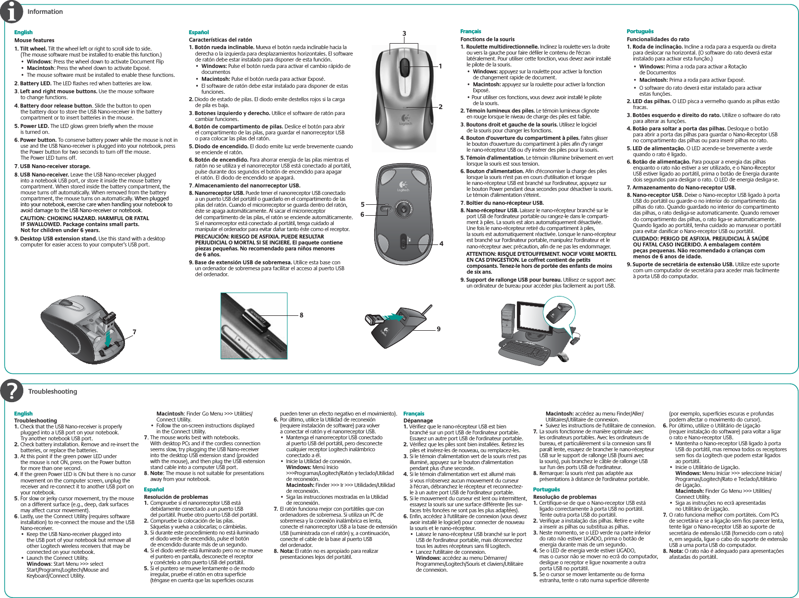  TroubleshootingEnglishMouse features1. Tilt wheel. Tilt the wheel left or right to scroll side to side. (The mouse software must be installed to enable this function.)•Windows: Press the wheel down to activate Document Flip•Macintosh: Press the wheel down to activate Exposé.•  The mouse software must be installed to enable these functions.2.Battery LED. The LED flashes red when batteries are low. 3.Left and right mouse buttons. Use the mouse software to change functions.4.Battery door release button. Slide the button to open the battery door to store the USB Nano-receiver in the battery compartment or to insert batteries in the mouse.5. Power LED. The LED glows green briefly when the mouse is turned on.6.Power button. To conserve battery power while the mouse is not in use and the USB Nano-receiver is plugged into your notebook, press the Power button for two seconds to turn off the mouse. The Power LED turns off.7.USB Nano-receiver storage.8.USB Nano-receiver. Leave the USB Nano-receiver plugged into a notebook USB port, or store it inside the mouse battery compartment. When stored inside the battery compartment, the mouse turns off automatically. When removed from the battery compartment, the mouse turns on automatically. When plugged into your notebook, exercise care when handling your notebook to avoid damage to the USB Nano-receiver or notebook.   CAUTION: CHOKING HAZARD. HARMFUL OR FATAL IF SWALLOWED. Package contains small parts. Not for children under 6 years.9. Desktop USB extension stand. Use this stand with a desktop computer for easier access to your computer’s USB port. EspañolCaracterísticas del ratón1. Botón rueda inclinable. Mueva el botón rueda inclinable hacia la derecha o la izquierda para desplazamientos horizontales. El software de ratón debe estar instalado para disponer de esta función.• Windows: Pulse el botón rueda para activar el cambio rápido de documentos• Macintosh: Pulse el botón rueda para activar Exposé.•El software de ratón debe estar instalado para disponer de estas funciones.2. Diodo de estado de pilas. El diodo emite destellos rojos si la carga de pila es baja. 3.Botones izquierdo y derecho. Utilice el software de ratón para cambiar funciones.4. Botón de compartimento de pilas. Deslice el botón para abrir el compartimento de las pilas, para guardar el nanorreceptor USB o para colocar las pilas del ratón.5. Diodo de encendido. El diodo emite luz verde brevemente cuando se enciende el ratón.6. Botón de encendido. Para ahorrar energía de las pilas mientras el ratón no se utiliza y el nanorreceptor USB está conectado al portátil, pulse durante dos segundos el botón de encendido para apagar el ratón. El diodo de encendido se apagará.7.Almacenamiento del nanorreceptor USB.8. Nanorreceptor USB. Puede tener el nanorreceptor USB conectado a un puerto USB del portátil o guardarlo en el compartimento de las pilas del ratón. Cuando el microrreceptor se guarda dentro del ratón, éste se apaga automáticamente. Al sacar el microrreceptor del compartimento de las pilas, el ratón se enciende automáticamente. Si el nanorreceptor está conectado al portátil, tenga cuidado al manipular el ordenador para evitar dañar tanto éste como el receptor.  PRECAUCIÓN: RIESGO DE ASFIXIA. PUEDE RESULTAR PERJUDICIAL O MORTAL SI SE INGIERE. El paquete contiene piezas pequeñas. No recomendado para niños menores de 6 años.9. Base de extensión USB de sobremesa. Utilice esta base con un ordenador de sobremesa para facilitar el acceso al puerto USB del ordenador.InformationFrançaisFonctions de la souris1. Roulette multidirectionnelle. Inclinez la roulette vers la droite ou vers la gauche pour faire défiler le contenu de l&apos;écran latéralement. Pour utiliser cette fonction, vous devez avoir installé le pilote de la souris.• Windows: appuyez sur la roulette pour activer la fonction de changement rapide de document.• Macintosh: appuyez sur la roulette pour activer la fonction Exposé.• Pour utiliser ces fonctions, vous devez avoir installé le pilote de la souris.2. Témoin lumineux des piles. Le témoin lumineux clignote en rouge lorsque le niveau de charge des piles est faible.3. Boutons droit et gauche de la souris. Utilisez le logiciel de la souris pour changer les fonctions.4. Bouton d&apos;ouverture du compartiment à piles. Faites glisser le bouton d&apos;ouverture du compartiment à piles afin d&apos;y ranger le nano-récepteur USB ou d&apos;y insérer des piles pour la souris.5. Témoin d&apos;alimentation. Le témoin s&apos;illumine brièvement en vert lorsque la souris est sous tension.6. Bouton d&apos;alimentation. Afin d&apos;économiser la charge des piles lorsque la souris n&apos;est pas en cours d&apos;utilisation et lorsque le nano-récepteur USB est branché sur l&apos;ordinateur, appuyez sur le bouton Power pendant deux secondes pour désactiver la souris. Le témoin d&apos;alimentation s&apos;éteint.7. Boîtier du nano-récepteur USB.8. Nano-récepteur USB. Laissez le nano-récepteur branché sur le port USB de l&apos;ordinateur portable ou rangez-le dans le comparti-ment à piles. La souris est alors automatiquement désactivée. Une fois le nano-récepteur retiré du compartiment à piles, la souris est automatiquement réactivée. Lorsque le nano-récepteur est branché sur l&apos;ordinateur portable, manipulez l&apos;ordinateur et le nano-récepteur avec précaution, afin de ne pas les endommager.ATTENTION: RISQUE D&apos;ETOUFFEMENT. NOCIF VOIRE MORTEL EN CAS D&apos;INGESTION. Le coffret contient de petits composants. Tenez-le hors de portée des enfants de moins de six ans.9. Support de rallonge USB pour bureau. Utilisez ce support avec un ordinateur de bureau pour accéder plus facilement au port USB.PortuguêsFuncionalidades do rato1. Roda de inclinação. Incline a roda para a esquerda ou direita para deslocar na horizontal. (O software do rato deverá estar instalado para activar esta função.)• Windows: Prima a roda para activar a Rotação de Documentos• Macintosh: Prima a roda para activar Exposé.•O software do rato deverá estar instalado para activar estas funções.2. LED das pilhas. O LED pisca a vermelho quando as pilhas estão fracas. 3.Botões esquerdo e direito do rato. Utilize o software do rato para alterar as funções.4. Botão para soltar a porta das pilhas. Desloque o botão para abrir a porta das pilhas para guardar o Nano-Receptor USB no compartimento das pilhas ou para inserir pilhas no rato.5. LED de alimentação. O LED acende-se brevemente a verde quando o rato é ligado.6. Botão de alimentação. Para poupar a energia das pilhas enquanto o rato não estiver a ser utilizado, e o Nano-Receptor USB estiver ligado ao portátil, prima o botão de Energia durante dois segundos para desligar o rato. O LED de energia desliga-se.7. Armazenamento do Nano-receptor USB.8. Nano-receptor USB. Deixe o Nano-receptor USB ligado à porta USB do portátil ou guarde-o no interior do compartimento das pilhas do rato. Quando guardado no interior do compartimento das pilhas, o rato desliga-se automaticamente. Quando remover do compartimento das pilhas, o rato liga-se automaticamente. Quando ligado ao portátil, tenha cuidado ao manusear o portátil para evitar danificar o Nano-receptor USB ou portátil.  CUIDADO: PERIGO DE ASFIXIA. PREJUDICIAL À SAÚDE OU FATAL CASO INGERIDO. A embalagem contém peças pequenas. Não recomendado a crianças com menos de 6 anos de idade.9. Suporte de secretária de extensão USB. Utilize este suporte com um computador de secretária para aceder mais facilmente à porta USB do computador..Z)PNF#BDL7PMVNF&amp;.BJM$BMD123456789EnglishTroubleshooting1. Check that the USB Nano-receiver is properly plugged into a USB port on your notebook. Try another notebook USB port.2. Check battery installation. Remove and re-insert the batteries, or replace the batteries. 3. At this point if the green power LED under the mouse is not ON, press on the Power button for more than one second.4. If the green Power LED is ON but there is no cursor movement on the computer screen, unplug the receiver and re-connect it to another USB port on your notebook.5. For slow or jerky cursor movement, try the mouse on a different surface (e.g., deep, dark surfaces may affect cursor movement).6. Lastly, use the Connect Utility (requires software installation) to re-connect the mouse and the USB Nano-receiver.•  Keep the USB Nano-receiver plugged into the USB port of your notebook but remove all other Logitech wireless receivers that may be connected on your notebook.•  Launch the Connect Utility.  Windows: Start Menu &gt;&gt;&gt; select Start/Programs/Logitech/Mouse and Keyboard/Connect Utility. Macintosh: Finder Go Menu &gt;&gt;&gt; Utilities/Connect Utility.•  Follow the on-screen instructions displayed in the Connect Utility. 7. The mouse works best with notebooks. With desktop PCs and if the cordless connection seems slow, try plugging the USB Nano-receiver into the desktop USB extension stand (provided with the mouse), and then plug the USB extension stand cable into a computer USB port.8.Note: The mouse is not suitable for presentations away from your notebook.EspañolResolución de problemas1.  Compruebe si el nanorreceptor USB está debidamente conectado a un puerto USB del portátil. Pruebe otro puerto USB del portátil.2. Compruebe la colocación de las pilas. Sáquelas y vuelva a colocarlas; o cámbielas.3. Si durante este procedimiento no está iluminado el diodo verde de encendido, pulse el botón de encendido durante más de un segundo.4. Si el diodo verde está iluminado pero no se mueve el puntero en pantalla, desconecte el receptor y conéctelo a otro puerto USB del portátil.5. Si el puntero se mueve lentamente o de modo irregular, pruebe el ratón en otra superficie (téngase en cuenta que las superficies oscuras pueden tener un efecto negativo en el movimiento).6. Por último, utilice la Utilidad de reconexión (requiere instalación de software) para volver a conectar el ratón y el nanorreceptor USB.•  Mantenga el nanorreceptor USB conectado al puerto USB del portátil, pero desconecte cualquier receptor Logitech inalámbrico conectado a él.•  Inicie la Utilidad de conexión. Windows: Menú Inicio &gt;&gt;&gt;Programas/Logitech/Ratón y teclado/Utilidad de reconexión.Macintosh: Finder &gt;&gt;&gt; Ir &gt;&gt;&gt; Utilidades/Utilidad de reconexión.•  Siga las instrucciones mostradas en la Utilidad de reconexión.7.  El ratón funciona mejor con portátiles que con ordenadores de sobremesa. Si utiliza un PC de sobremesa y la conexión inalámbrica es lenta, conecte el nanorreceptor USB a la base de extensión USB (suministrada con el ratón) y, a continuación, conecte el cable de la base al puerto USB del ordenador.8. Nota: El ratón no es apropiado para realizar presentaciones lejos del portátil.FrançaisDépannage1. Vérifiez que le nano-récepteur USB est bien branché sur un port USB de l&apos;ordinateur portable. Essayez un autre port USB de l&apos;ordinateur portable.2. Vérifiez que les piles sont bien installées. Retirez les piles et insérez-les de nouveau, ou remplacez-les.3. Si le témoin d&apos;alimentation vert de la souris n&apos;est pas illuminé, appuyez sur le bouton d&apos;alimentation pendant plus d&apos;une seconde.4. Si le témoin d&apos;alimentation vert est allumé mais si vous n&apos;observez aucun mouvement du curseur à l&apos;écran, débranchez le récepteur et reconnectez-le à un autre port USB de l&apos;ordinateur portable.5. Si le mouvement du curseur est lent ou intermittent, essayez la souris sur une surface différente (les sur-faces très foncées ne sont pas les plus adaptées).6. Enfin, accédez à l&apos;utilitaire de connexion (vous devez avoir installé le logiciel) pour connecter de nouveau la souris et le nano-récepteur.•  Laissez le nano-récepteur USB branché sur le port USB de l&apos;ordinateur portable, mais déconnectez tous les autres récepteurs sans fil Logitech.•  Lancez l&apos;utilitaire de connexion.Windows: accédez au menu Démarrer/Programmes/Logitech/Souris et claviers/Utilitaire de connexion. Macintosh: accédez au menu Finder/Aller/Utilitaires/Utilitaire de connexion.•  Suivez les instructions de l&apos;utilitaire de connexion.7.  La souris fonctionne de manière optimale avec les ordinateurs portables. Avec les ordinateurs de bureau, et particulièrement si la connexion sans fil paraît lente, essayez de brancher le nano-récepteur USB sur le support de rallonge USB (fourni avec la souris), puis branchez le câble de rallonge USB sur l&apos;un des ports USB de l&apos;ordinateur.8. Remarque: la souris n&apos;est pas adaptée aux présentations à distance de l&apos;ordinateur portable.PortuguêsResolução de problemas1. Certifique-se de que o Nano-receptor USB está ligado correctamente à porta USB no portátil. Tente outra porta USB do portátil.2. Verifique a instalação das pilhas. Retire e volte a inserir as pilhas ou substitua as pilhas.3. Neste momento, se o LED verde na parte inferior do rato não estiver LIGADO, prima o botão de energia durante mais de um segundo.4. Se o LED de energia verde estiver LIGADO, mas o cursor não se mover no ecrã do computador, desligue o receptor e ligue novamente a outra porta USB no portátil.5. Se o cursor se mover lentamente ou de forma estranha, tente o rato numa superfície diferente (por exemplo, superfícies escuras e profundas podem afectar o movimento do cursor).6. Por último, utilize o Utilitário de Ligação (requer instalação do software) para voltar a ligar o rato e Nano-receptor USB.•  Mantenha o Nano-receptor USB ligado à porta USB do portátil, mas remova todos os receptores sem fios da Logitech que podem estar ligados ao portátil.•  Inicie o Utilitário de Ligação.Windows: Menu Iniciar &gt;&gt;&gt; seleccione Iniciar/Programas/Logitech/Rato e Teclado/Utilitário de Ligação.Macintosh: Finder Go Menu &gt;&gt;&gt; Utilities/Connect Utility.•  Siga as instruções no ecrã apresentadas no Utilitário de Ligação.7.  O rato funciona melhor com portáteis. Com PCs de secretária e se a ligação sem fios parecer lenta, tente ligar o Nano-receptor USB ao suporte de secretária de extensão USB (fornecido com o rato) e, em seguida, ligue o cabo do suporte de extensão USB a uma porta USB do computador.8. Nota: O rato não é adequado para apresentações afastadas do portátil.