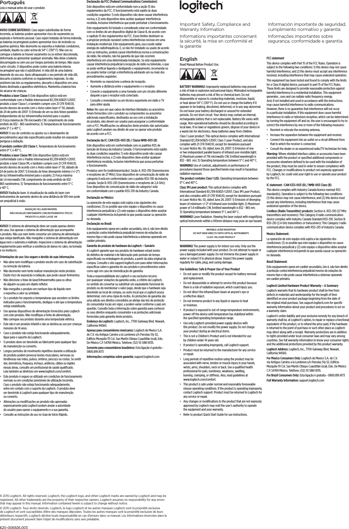 EnglishRead Manual Before Product Use.BATTERY WARNING!: Improperly replaced batteries may present a risk of leak or explosion and personal injury. Mistreated rechargeable batteries may present a risk of ﬁre or chemical burn. Do not disassemble or expose to conducting materials, moisture, liquid, or heat above 54° C (130° F). Do not use or charge the battery if it appears to be leaking, discolored, deformed, or in any way abnormal. Do not leave your battery discharged or unused for extended periods. Do not short circuit. Your device may contain an internal, rechargeable battery that is not replaceable. Battery life varies with usage. Non-operational batteries should be discarded according to local laws. If no laws or regulations govern, dispose of your device in a waste bin for electronics. Keep batteries away from children.Class 1 Laser product: This optical device complies with International Standard IEC/EN 60825-1:2007, Class 1 Laser Product, and also complies with 21 CFR 1040.10, except for deviations pursuant to Laser Notice No. 50, dated June 24, 2007: 1) Emission of one or two independent parallel beams of infrared user-invisible light; 2) Maximum power of 716 microwatts CW, Emitted wavelength is 832 - 865  nm; 3) Operating temperature between 5° C and 40° C. WARNING! Use of controls, adjustments or performance of procedures beyond those speciﬁed herein may result in hazardous radiation exposure.The product contains Class 1 LED. Operating temperature between 0° C and 40° C.Class 1M Laser product: This optical device complies with International Standard IEC/EN 60825-1:2007, Class 1M Laser Product, and also complies with 21 CFR 1040.10, except for deviations pursuant to Laser Notice No. 50, dated June 24, 2007: 1) Emission of diverging beam of minimum +/-2° of infrared user-invisible light; 2) Maximum power of 1.4 milliwatts CW, Emitted wavelength is 832 - 865 nm; 3) Operating temperature between 5° C and 40° C. WARNING! Laser Radiation. Viewing the laser output with magnifying optical instruments within a 100mm distance may pose an eye hazard.INVISIBLE LASER RADIATION DO NOT VIEW DIRECTLY WITH OPTICAL INSTRUMENTS CLASS 1M LASER PRODUCTWARNING! The power supply is for indoor use only. Only use the power supply included with your product. Do not attempt to repair or use a damaged power supply. Do not immerse the power supply in water or subject it to physical abuse. Inspect the power supply regularly for cable, plug, and casing damage.Use Guidelines: Safe &amp; Proper Use of Your Product•  Do not open or modify the product except for battery removal and replacement.•  Do not disassemble or attempt to service this product because there is a risk of radiation exposure, which could injury you.•  Do not direct the infrared/laser beam at anyone’s eye or a reﬂective object.•  Do not immerse product in any liquid or expose to heat or moisture.•  If product is exposed to out-of-range temperature environments, power o the device until temperature has stabilized within the speciﬁed operating temperature range.•  Use only Logitech-provided power supply devices with this product. Do not modify the power supply. Do not charge your product during an electrical storm.•  This is not a Children’s Product and is not intended for use by children under 14 years old.•  If product is operating improperly, call Logitech support.•  Product must be returned to the manufacturer for any service or repair.•  Long periods of repetitive motion using the product may be associated with nerve, tendon or muscle injury in your hands, wrists, arms, shoulders, neck or back. See a qualiﬁed health professional for pain, numbness, weakness, swelling, burning, cramping, or stiness. Also, read guidelines at www.logitech.com/comfort.•  This product is safe under normal and reasonably foreseeable misuse operating conditions. If the product is operating improperly, contact Logitech support. Product must be returned to Logitech for any service or repair.•  Any changes or modiﬁcations to the product that are not expressly approved by Logitech may void the user’s authority to operate the equipment and your warranty.•  Refer to product Quick Start Guide for use instructions.FCC statement This device complies with Part 15 of the FCC Rules. Operation is subject to the following two conditions: 1) this device may not cause harmful interference, and 2) this device must accept any interference received, including interference that may cause undesired operation. This equipment has been tested and found to comply with the limits for a Class B digital device, pursuant to part 15 of the FCC Rules. These limits are designed to provide reasonable protection against harmful interference in a residential installation. This equipment generates , uses and can radiate radio frequency energy. And, if not installed and used in accordance with the instructions, may cause harmful interference to radio communications. However, there is no guarantee that interference will not occur in a particular installation. If this equipment does cause harmful interference to radio or television reception, which can be determined by turning the equipment o and on, the user is encouraged to try to correct the interference by one or more of the following measures:•  Reorient or relocate the receiving antenna.•  Increase the separation between the equipment and receiver.•  Connect the equipment into an outlet on a circuit dierent from that to which the receiver is connected. •  Consult the dealer or an experienced radio/TV technician for help.Warning: Where shielded interface cables or accessories have been provided with the product or speciﬁed additional components or accessories elsewhere deﬁned to be used with the installation of the product, they must be used in order to ensure compliance with FCC. Changes or modiﬁcations to product not expressly approved by Logitech, Inc could void your right to use or operate your product by the FCC.IC statement : CAN ICES-003 (B) / NMB-003 Class (B)This device complies with Industry Canada licence-exempt RSS standard(s). Operation is subject to the following two conditions: (1) this device may not cause interference, and (2) this device must accept any interference, including interference that may cause undesired operation of the device.Cordless (Radio Transmitter) products: Section A. RSS-310 (27 MHz transmitters and receivers): This Category II radio communication device complies with Industry Canada Standard RSS-310. Section B. RSS-210 (2.4 GHz transmitters or transceivers): This Category I radio communication device complies with RSS-210 of Industry Canada.Mexico Statement:La operación de este equipo está sujeta a las siguientes dos condiciones: (1) es posible que este equipo o dispositivo no cause interferencia perjudicial y (2) este equipo o dispositivo debe aceptar cualquier interferencia incluyendo la que pueda causar su operación no deseada.Brazil Statement: Este equipamento opera em caráter secundário, isto é, não tem direito á proteção contra interferencia prejudicial mesmo de estações do mesmo tipo e não pode causar interferência a sistemas operando em caráter primário.Logitech Limited Hardware Product Warranty – A Summary Logitech warrants that its hardware product shall be free from defects in materials and workmanship for the length of time identiﬁed on your product package beginning from the date of the original retail purchase. See support.logitech.com for speciﬁc warranty information about your product and procedures to act on a warranty claim. Logitech’s entire liability and your exclusive remedy for any breach of warranty shall be, at Logitech’s option, to repair or replace a functional equivalent of the product, or to refund the price paid, if the hardware is returned to the point of purchase or such other place as Logitech may direct along with a receipt. Warranty protections are in addition to rights provided under local consumer laws and may vary among countries. See full warranty information to know your consumer rights and the additional protections provided by this product warranty. Logitech Address: Logitech, Inc., 7700 Gateway Blvd. Newark, California 94560.For Mexico Consumers Only: Logitech de Mexico S.A. de C.V. via Antiguo Camino a la Lumbrera s/n Parcelas 51y 52, Ediﬁcio Mezquite 111 Col. San Martin Obispo Cuautitlán Izcali, Edo. De México C.P. 54769 México. Teléfono: (52) 55 5861 8135.For Brazil Consumers Only: Esta ligação é gratuita - 0800.891.4173Full Warranty Information: support.logitech.com PortuguêsLeia o manual antes de usar o produtoAVISO SOBRE BATERIAS!: Caso sejam substituídas de forma incorreta, as baterias podem apresentar risco de vazamento ou explosão e ferimento pessoal. Caso sejam tratadas de forma indevida, as baterias recarregáveis podem apresentar risco de incêndio ou queima química. Não desmonte ou exponha a materiais condutores, umidade, líquido ou calor acima de 54° C (130° F). Não use ou carregue a bateria se houver vazamento ou se estiver descolorada, deformada ou apresentar qualquer anomalia. Não deixe a bateria descarregada ou sem uso por longos períodos de tempo. Não cause curto-circuito. O dispositivo pode conter uma bateria interna recarregável que não é substituível. A vida útil de uma bateria depende do seu uso. Após ultrapassado o seu período de vida útil, descarte a bateria conforme os regulamentos regionais. Se não existirem tais leis ou regulamentos, descarte o dispositivo em uma lixeira destinada a aparelhos eletrônicos. Mantenha a bateria fora do alcance de crianças.Produtos a laser Classe 1: Este dispositivo óptico está em conformidade com o Padrão Internacional IEC/EN 60825-1:2007, produto a laser Classe 1, e também cumpre com 21 CFR 1040.10, exceto desvios de acordo com o Aviso sobre laser n° 50, datado de 24 de junho de 2007: 1) Emissão de um ou dois feixes paralelos independentes de luz infravermelha invisível para o usuário; 2) Força máxima de 716 microwatts CW, comprimento de onda emitido de 832 - 865 nanômetros; 3) Temperatura de funcionamento entre 5° C e 40° C. AVISO! O uso de controles ou ajustes ou o desempenho de procedimentos aqui não especiﬁcados pode resultar em exposição perigosa a radiação.O produto contém LED Classe 1. Temperatura de funcionamento entre 0° C e 40° C.Produtos a laser Classe 1M: Este dispositivo óptico está em conformidade com o Padrão Internacional IEC/EN 60825-1:2007, produto a laser Classe 1M, e também cumpre com 21 CFR 1040.10, exceto desvios de acordo com o Aviso sobre laser n° 50, datado de 24 de junho de 2007: 1) Emissão de feixe divergente mínimo (+/-2°) de luz infravermelha invisível para o usuário; 2) Força máxima de 1,4 microwatts CW, comprimento de onda emitido de 832 - 865 nanômetros; 3) Temperatura de funcionamento entre 5° C e 40° C. AVISO! Radiação laser. A visualização da saída do laser com instrumentos de aumento dentro de uma distância de 100 mm pode ser prejudicial à visão.RADIAÇÃO DE LASER INVISÍVEL NÃO VISUALIZE DIRETAMENTE COM INSTRUMENTOS ÓTICOS PRODUTO A LASER CLASSE 1MAVISO! O sistema de alimentação deve ser usado apenas dentro de casa. Use apenas o sistema de alimentação que acompanha o produto. Não use nem tente consertar um sistema de alimentação que esteja daniﬁcado. Não mergulhe o sistema de alimentação em água nem o submeta a maltrato. Inspecione o sistema de alimentação regularmente para veriﬁcar a existência de danos no cabo, na tomada e no invólucro.Orientações de uso: Uso seguro e devido de suas informações•  Não abra nem modiﬁque o produto exceto em caso de substituição ou remoção da bateria.•  Não desmonte nem tente realizar manutenção neste produto. Existe risco de exposição à radiação, que pode causar ferimentos.•  Não direcione o feixe de laser/infravermelho para os olhos de alguém ou para um objeto reﬂetor.•  Não mergulhe o produto em nenhum tipo de líquido nem o exponha a calor ou umidade.•  Se o produto for exposto a temperaturas que excedem os limites indicados para o funcionamento, desligue-o até que a temperatura esteja estabilizada.•  Use apenas dispositivos de alimentação fornecidos pela Logitech com este produto. Não modiﬁque a fonte de alimentação. Não carregue seu produto durante uma tempestade elétrica.•  Este não é um produto infantil e não se destina ao uso por crianças menores de 14 anos.•  Caso o produto não esteja funcionando adequadamente, ligue para o suporte da Logitech.•  O produto deve ser devolvido ao fabricante para qualquer tipo de manutenção ou conserto.•  Longos períodos de movimento repetitivo durante a utilização do produto podem provocar lesões musculares, nervosas ou tendinosas nas mãos, pulsos, ombros, pescoço ou costas. Se sentir dor, dormência, fraqueza, inchaço, ardência, cãibra ou rigidez nessas áreas, consulte um proﬁssional de saúde qualiﬁcado. Leia também as diretrizes em www.logitech.com/comfort.•  Este produto é seguro se utilizado em condições de funcionamento normais ou em condições previsíveis de utilização incorreta. Caso o produto não esteja funcionando adequadamente, entre em contato com o suporte da Logitech. O produto deve ser devolvido à Logitech para qualquer tipo de manutenção ou conserto.•  Alterações ou modiﬁcações ao produto não aprovadas expressamente pela Logitech podem anular a autoridade do usuário para operar o equipamento e a sua garantia.•  Consulte as instruções de uso no Guia de Início Rápido.Declaração da FCC (Federal Communications Commission) Este dispositivo está em conformidade com a seção 15 dos regulamentos da FCC. O funcionamento está sujeito às duas condições seguintes: 1) este dispositivo não deve causar interferência nociva, e 2) este dispositivo deve aceitar qualquer interferência recebida, inclusive interferência que pode perturbar o funcionamento. Este equipamento foi testado e considerado estar em conformidade com os limites de um dispositivo digital de Classe B, de acordo com o capítulo 15 dos regulamentos da FCC. Esses limites destinam-se a propiciar proteção razoável contra interferências nocivas em uma instalação residencial. Este equipamento gera, usa e pode radiar energia de radiofrequência. E, se não for instalado ou usado de acordo com as instruções, poderá causar interferência nociva a comunicações de rádio. No entanto, não há garantia de que não ocorrerá interferência em uma determinada instalação. Se este equipamento causar interferência prejudicial à recepção de rádio ou televisão, o que se pode veriﬁcar ligando e desligando o equipamento, recomenda-se ao usuário tentar corrigir a interferência adotando um ou mais dos procedimentos seguintes:•  Reoriente ou reposicione a antena de recepção.•  Aumente a distância entre o equipamento e o receptor.•  Conecte o equipamento a uma tomada com um circuito diferente daquele a que o receptor está conectado. •  Consulte o revendedor ou um técnico experiente em rádio e TV para obter ajuda.Aviso: No caso em que cabos de interface blindados ou acessórios foram fornecidos com o produto ou componentes ou acessórios adicionais especiﬁcados, destinados ao uso com a instalação do produto, eles devem ser usados para assegurar a conformidade com a FCC. Modiﬁcações ou alterações deste produto não autorizadas pela Logitech anulam seu direito de usar ou operar este produto de acordo com a FCC.Declaração da IC: CAN ICES-003 (B) / Classe NMB-003 (B)Este dispositivo está em conformidade com os padrões RSS de isenção de licença da Industry Canada. O funcionamento está sujeito às duas condições seguintes: 1) este dispositivo pode não causar interferência nociva, e 2) este dispositivo deve aceitar qualquer interferência recebida, inclusive interferência que possa perturbar o funcionamento.Produtos sem ﬁo (radiotransmissão): Seção A. RSS-310 (transmissores e receptores de 27 MHz): Esse dispositivo de comunicação de rádio de categoria II está em conformidade com o padrão RSS-310 da Industry Canada. Seção B. RSS-210 (transmissores e receptores de 2,4 GHz): Esse dispositivo de comunicação de rádio de categoria I está em conformidade com o padrão RSS-210 da Industry Canada.Declaração no México:La operación de este equipo está sujeta a las siguientes dos condiciones: (1) es posible que este equipo o dispositivo no cause interferencia perjudicial y (2) este equipo o dispositivo debe aceptar cualquier interferencia incluyendo la que pueda causar su operación no deseada.Declaração no Brasil: Este equipamento opera em caráter secundário, isto é, não tem direito a proteção contra interferência prejudicial mesmo de estações do mesmo tipo e não pode causar interferência a sistemas operando em caráter primário.Garantia do produto de hardware da Logitech – Sumário A Logitech garante que seu produto de hardware estará isento de defeitos de material e de fabricação pelo período de tempo especiﬁcado na embalagem do produto, a partir da data original da compra. Consulte o site support.logitech.com para obter informações especíﬁcas sobre a garantia do seu produto e procedimentos sobre como agir em caso de reivindicação de garantia. Toda a responsabilidade da Logitech e seu exclusivo recurso por quaisquer violações da garantia serão, a critério da Logitech, no sentido de consertar ou substituir um equivalente funcional do produto ou de reembolsar o valor pago, desde que o hardware seja devolvido ao local de compra, ou outro local que a Logitech possa determinar, com uma cópia do recibo. As proteções de garantia são uma adição aos direitos concedidos ao abrigo das leis de proteção do consumidor locais em vigor, e podem variar conforme o país em questão. Consulte toda a informação sobre garantia para conhecer os seus direitos enquanto consumidor e as proteções adicionais fornecidas pela garantia deste produto. Endereço da Logitech: Logitech, Inc., 7700 Gateway Blvd. Newark, California 94560.Apenas para consumidores mexicanos: Logitech de Mexico S.A. de C.V. via Antiguo Camino a la Lumbrera s/n Parcelas 51y 52, Ediﬁcio Mezquite 111 Col. San Martin Obispo Cuautitlán Izcali, Edo. De México C.P. 54769 México. Telefone: (52) 55 5861 8135.Somente para consumidores brasileiros: Esta ligação é gratuita - 0800.891.4173Informações completas sobre garantia: support.logitech.com Important Safety, Compliance and Warranty InformationInformations importantes concernant la sécurité, la mise enconformité et lagarantieInformación importante de seguridad, cumplimiento normativo y garantíaInformações importantes sobre segurança, conformidade e garantia© 2015 Logitech. All rights reserved. Logitech, the Logitech logo, and other Logitech marks are owned by Logitech and may be registered. All other trademarks are the property of their respective owners. Logitech assumes no responsibility for any errors that may appear in this manual. Information contained herein is subject to change without notice.© 2015 Logitech. Tous droits réservés. Logitech, le logo Logitech et les autres marques Logitech sont la propriété exclusive de Logitech et sont susceptibles d’être des marques déposées. Toutes les autres marques sont la propriété exclusive de leurs détenteurs respectifs. Logitech décline toute responsabilité en cas d’erreurs dans ce manuel. Les informations énoncées dans le présent document peuvent faire l’objet de modiﬁcations sans avis préalable.620-006926.003