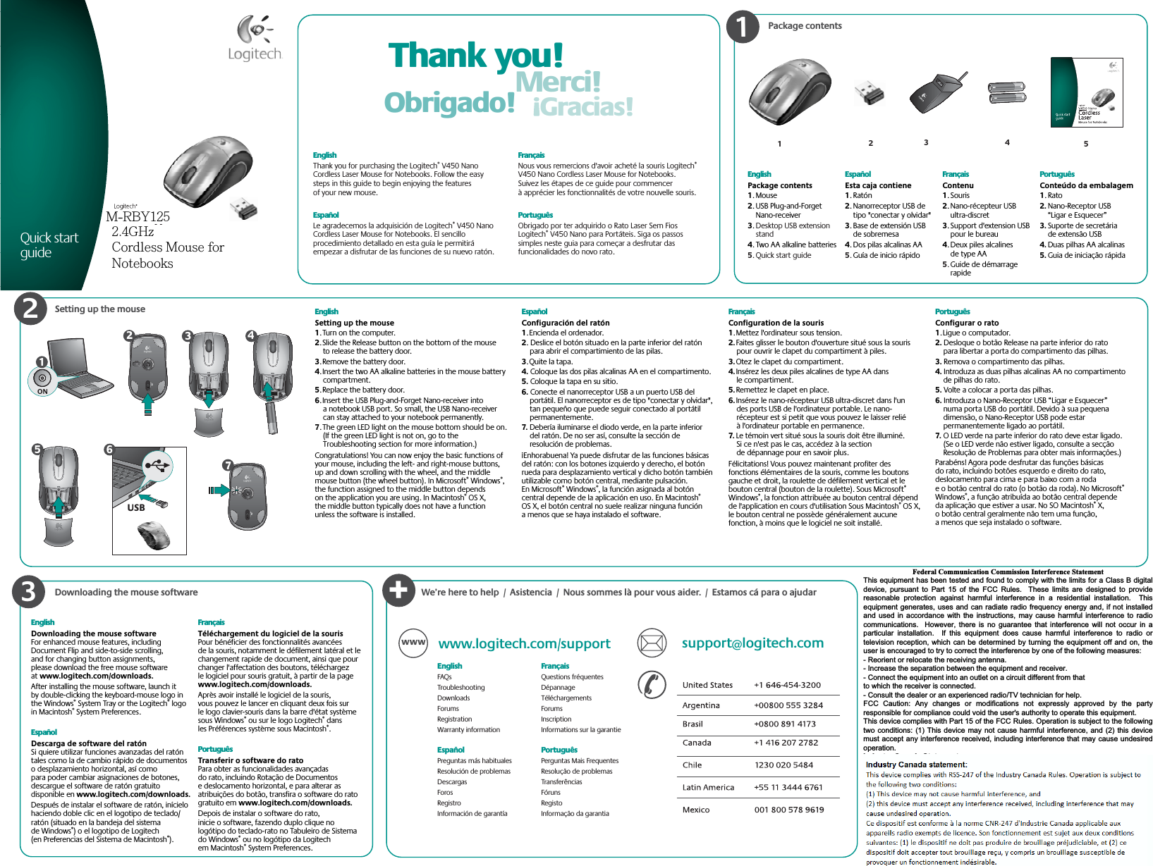 Package contentsSetting up the mouse Thank you!Merci!Gracias!Obrigado!123EnglishPackage contents1. Mouse2. USB Plug-and-Forget Nano-receiver3.Desktop USB extension stand4. Two AA alkaline batteries5. Quick start guideEspañolEsta caja contiene1. Ratón2. Nanorreceptor USB de tipo &quot;conectar y olvidar&quot;3. Base de extensión USB de sobremesa4. Dos pilas alcalinas AA5.Guía de inicio rápidoFrançaisContenu1. Souris2. Nano-récepteur USB ultra-discret3. Support d&apos;extension USB pour le bureau4. Deux piles alcalines de type AA5.Guide de démarrage rapidePortuguêsConteúdo da embalagem1. Rato2. Nano-Receptor USB “Ligar e Esquecer”3. Suporte de secretária de extensão USB4. Duas pilhas AA alcalinas5. Guia de iniciação rápidaEnglishThank you for purchasing the Logitech® V450 Nano Cordless Laser Mouse for Notebooks. Follow the easy steps in this guide to begin enjoying the features of your new mouse. EspañolLe agradecemos la adquisición de Logitech® V450 Nano Cordless Laser Mouse for Notebooks. El sencillo procedimiento detallado en esta guía le permitirá empezar a disfrutar de las funciones de su nuevo ratón. FrançaisNous vous remercions d&apos;avoir acheté la souris Logitech®V450 Nano Cordless Laser Mouse for Notebooks. Suivez les étapes de ce guide pour commencer à apprécier les fonctionnalités de votre nouvelle souris. PortuguêsObrigado por ter adquirido o Rato Laser Sem Fios Logitech® V450 Nano para Portáteis. Siga os passos simples neste guia para começar a desfrutar das funcionalidades do novo rato. 123ON1Quick start guide45EnglishSetting up the mouse1. Turn on the computer. 2. Slide the Release button on the bottom of the mouse to release the battery door. 3. Remove the battery door.  4. Insert the two AA alkaline batteries in the mouse battery compartment.5. Replace the battery door. 6. Insert the USB Plug-and-Forget Nano-receiver into a notebook USB port. So small, the USB Nano-receiver can stay attached to your notebook permanently.7. The green LED light on the mouse bottom should be on. (If the green LED light is not on, go to the Troubleshooting section for more information.)Congratulations! You can now enjoy the basic functions of your mouse, including the left- and right-mouse buttons, up and down scrolling with the wheel, and the middle mouse button (the wheel button). In Microsoft® Windows®,the function assigned to the middle button depends on the application you are using. In Macintosh® OS X, the middle button typically does not have a function unless the software is installed.EspañolConfiguración del ratón1. Encienda el ordenador.2. Deslice el botón situado en la parte inferior del ratón para abrir el compartimiento de las pilas.3. Quite la tapa.4. Coloque las dos pilas alcalinas AA en el compartimento.5. Coloque la tapa en su sitio.6. Conecte el nanorreceptor USB a un puerto USB del portátil. El nanorreceptor es de tipo &quot;conectar y olvidar&quot;, tan pequeño que puede seguir conectado al portátil permanentemente.7. Debería iluminarse el diodo verde, en la parte inferior del ratón. De no ser así, consulte la sección de resolución de problemas.¡Enhorabuena! Ya puede disfrutar de las funciones básicas del ratón: con los botones izquierdo y derecho, el botón rueda para desplazamiento vertical y dicho botón también utilizable como botón central, mediante pulsación. En Microsoft® Windows®, la función asignada al botón central depende de la aplicación en uso. En Macintosh®OS X, el botón central no suele realizar ninguna función a menos que se haya instalado el software.FrançaisConfiguration de la souris1. Mettez l&apos;ordinateur sous tension.2.Faites glisser le bouton d&apos;ouverture situé sous la souris pour ouvrir le clapet du compartiment à piles.3.Otez le clapet du compartiment.4.Insérez les deux piles alcalines de type AA dans le compartiment.5.Remettez le clapet en place.6.Insérez le nano-récepteur USB ultra-discret dans l&apos;un des ports USB de l&apos;ordinateur portable. Le nano-récepteur est si petit que vous pouvez le laisser relié à l&apos;ordinateur portable en permanence.7. Le témoin vert situé sous la souris doit être illuminé. Si ce n&apos;est pas le cas, accédez à la section de dépannage pour en savoir plus.Félicitations! Vous pouvez maintenant profiter des fonctions élémentaires de la souris, comme les boutons gauche et droit, la roulette de défilement vertical et le bouton central (bouton de la roulette). Sous Microsoft®Windows®, la fonction attribuée au bouton central dépend de l&apos;application en cours d&apos;utilisation Sous Macintosh® OS X, le bouton central ne possède généralement aucune fonction, à moins que le logiciel ne soit installé.PortuguêsConfigurar o rato1. Ligue o computador.2. Desloque o botão Release na parte inferior do rato para libertar a porta do compartimento das pilhas.3. Remova o compartimento das pilhas.4. Introduza as duas pilhas alcalinas AA no compartimento de pilhas do rato.5. Volte a colocar a porta das pilhas.6. Introduza o Nano-Receptor USB “Ligar e Esquecer” numa porta USB do portátil. Devido à sua pequena dimensão, o Nano-Receptor USB pode estar permanentemente ligado ao portátil.7. O LED verde na parte inferior do rato deve estar ligado. (Se o LED verde não estiver ligado, consulte a secção Resolução de Problemas para obter mais informações.)Parabéns! Agora pode desfrutar das funções básicas do rato, incluindo botões esquerdo e direito do rato, deslocamento para cima e para baixo com a roda e o botão central do rato (o botão da roda). No Microsoft®Windows®, a função atribuída ao botão central depende da aplicação que estiver a usar. No SO Macintosh® X, o botão central geralmente não tem uma função, a menos que seja instalado o software.USB234567Downloading the mouse software+www.logitech.com/support support@logitech.comWWWEnglishFAQsTroubleshootingDownloadsForumsRegistrationWarranty informationEspañol Preguntas más habitualesResolución de problemasDescargasForosRegistroInformación de garantíaFrançais  Questions fréquentesDépannageTéléchargementsForumsInscriptionInformations sur la garantiePortuguêsPerguntas Mais FrequentesResolução de problemasTransferênciasFórunsRegistoInformação da garantiaWe’re here to help  /  Asistencia  /  Nous sommes là pour vous aider.  /  Estamos cá para o ajudarEnglishDownloading the mouse softwareFor enhanced mouse features, including Document Flip and side-to-side scrolling, and for changing button assignments, please download the free mouse software at www.logitech.com/downloads.After installing the mouse software, launch it by double-clicking the keyboard-mouse logo in the Windows® System Tray or the Logitech® logo in Macintosh® System Preferences. EspañolDescarga de software del ratónSi quiere utilizar funciones avanzadas del ratón tales como la de cambio rápido de documentos o desplazamiento horizontal, así como para poder cambiar asignaciones de botones, descargue el software de ratón gratuito disponible en www.logitech.com/downloads.Después de instalar el software de ratón, inícielo haciendo doble clic en el logotipo de teclado/ratón (situado en la bandeja del sistema de Windows®) o el logotipo de Logitech (en Preferencias del Sistema de Macintosh®).FrançaisTéléchargement du logiciel de la sourisPour bénéficier des fonctionnalités avancées de la souris, notamment le défilement latéral et le changement rapide de document, ainsi que pour changer l&apos;affectation des boutons, téléchargez le logiciel pour souris gratuit, à partir de la page www.logitech.com/downloads.Après avoir installé le logiciel de la souris, vous pouvez le lancer en cliquant deux fois sur le logo clavier-souris dans la barre d&apos;état système sous Windows® ou sur le logo Logitech® dans les Préférences système sous Macintosh®.PortuguêsTransferir o software do ratoPara obter as funcionalidades avançadas do rato, incluindo Rotação de Documentos e deslocamento horizontal, e para alterar as atribuições do botão, transfira o software do rato gratuito em www.logitech.com/downloads.Depois de instalar o software do rato, inicie o software, fazendo duplo clique no logótipo do teclado-rato no Tabuleiro de Sistema do Windows® ou no logótipo da Logitech em Macintosh® System Preferences.      © 2008 Logitech. All rights reserved. Logitech, the Logitech logo, and other Logitech marks are owned by Logitech and may be registered. All other trademarks are the property of their respective owners. Logitech assumes no responsibility for any errors that may appear in this manual. Information contained herein is subject to change without notice.Apple, Mac, and Macintosh are trademarks of Apple Inc., registered in the U.S. and other countries.© 2008 Logitech. Tous droits réservés. Logitech, le logo Logitech et les autres marques Logitech sont la propriété exclusive de Logitech et sont susceptibles d’être des marques déposées. Toutes les autres marques sont la propriété exclusive de leurs détenteurs respectifs. Logitech décline toute responsabilité en cas d&apos;erreurs dans ce manuel. Les informations énoncées dans le présent document peuvent faire l’objet de modifications sans avis préalable.Apple, Mac et Macintosh sont des marques de Apple Inc., déposées aux Etats-Unis et dans d’autres pays. 620-000706.003Federal Communication Commission Interference Statement This equipment has been tested and found to comply with the limits for a Class B digital device, pursuant to Part 15 of the FCC Rules.  These limits are designed to provide reasonable protection against harmful interference in a residential installation.  Thisequipment generates, uses and can radiate radio frequency energy and, if not installedand used in accordance with the instructions, may cause harmful interference to radiocommunications.  However, there is no guarantee that interference will not occur in aparticular installation.  If this equipment does cause harmful interference to radio ortelevision reception, which can be determined by turning the equipment off and on, theuser is encouraged to try to correct the interference by one of the following measures: - Reorient or relocate the receiving antenna. - Increase the separation between the equipment and receiver. - Connect the equipment into an outlet on a circuit different from that to which the receiver is connected. - Consult the dealer or an experienced radio/TV technician for help. FCC Caution: Any changes or modifications not expressly approved by the partyresponsible for compliance could void the user&apos;s authority to operate this equipment. This device complies with Part 15 of the FCC Rules. Operation is subject to the followingtwo conditions: (1) This device may not cause harmful interference, and (2) this devicemust accept any interference received, including interference that may cause undesiredoperation. Industry Canada Statement This device complies with RSS-210 of the Industry Canada Rules. Operation is subject to the following two conditions: 1) this device may not cause interference and 2) this device must accept any interference, including interference that may causeundesired operation of the device. عᓮ؀᨜ᚨࠌشࣹრࠃႈհᇷಛˍʳᆖীڤᎁᢞٽ௑հ܅פ෷୴᙮ሽᖲΔॺᆖ๺ױΔֆ׹Ε೸ᇆࢨࠌشृ݁լ൓ᖐ۞᧢ޓ᙮෷ΕףՕפ෷ࢨ᧢ޓ଺๻ૠհ௽ࢤ֗פ౨Ζʳ܅פ෷୴᙮ሽᖲհࠌشլ൓ᐙ᥼ଆ౰ڜ٤֗եឫٽऄຏॾΙᆖ࿇෼ڶեឫ෼ွழΔᚨمܛೖشΔࠀޏ࿳۟ྤեឫழֱ൓ᤉᥛࠌشΖছႈٽऄຏॾΔਐࠉሽॾऄ๵ࡳ܂ᄐհྤᒵሽຏॾΖ܅פ෷୴᙮ሽᖲႊݴ࠹ٽऄຏॾࢨՠᄐΕઝᖂ֗᠔᛭شሽंᘿ୴ࢤሽᖲ๻ໂհեឫΖʳM-RBY1252.4GHzCordless Mouse forNotebooks