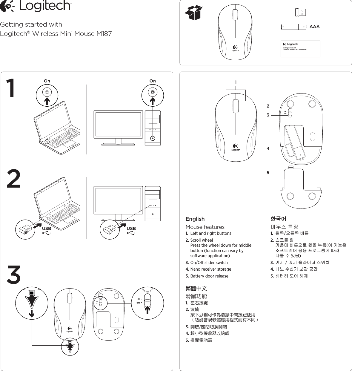 Getting started withLogitech® Wireless Mini Mouse M187AAAGetting started withLogitech® Wireless Mini Mouse M187USB USBOn OnEnglishMouse features1.  Left and right buttons2. Scroll wheel Press the wheel down for middle button (function can vary by software application)3. On/O slider switch4. Nano receiver storage5. Battery door release 繁體中文滑鼠功能1.  左右按鍵2. 滾輪 按下滾輪可作為滑鼠中間按鈕使用 （功能會視軟體應用程式而有不同）3. 開啟/關閉切換開關4. 超小型接收器收納處5. 推開電池蓋 ซן૚⫼㟤㏘ 䏭㬉1.  㞰㯱/㝘⪬㯱 ⶸ䏰2. ㏘䆠⦘ 䡔Gᴴ㟨⒤ ⶸ䏰㡰⦐ 䡔㡸 ⌸⪸(㢨 ὤ⏙㡴 ㋀䘸䏬㠜㛨 㢅㟝 䘸⦐Ἤ⣜㜄 ♤⢰ ␘⪰ ㍌ 㢼㢀)3. 䁐ὤஉⅸὤ ㏠⢰㢨⒈ ㏘㠸㾌4. ⇌⊬ ㍌㐔ὤ ⸨Ḵ ḩᴸ5. ⵤ䉤⫠ ⓸㛨 䚨㥐 12314352