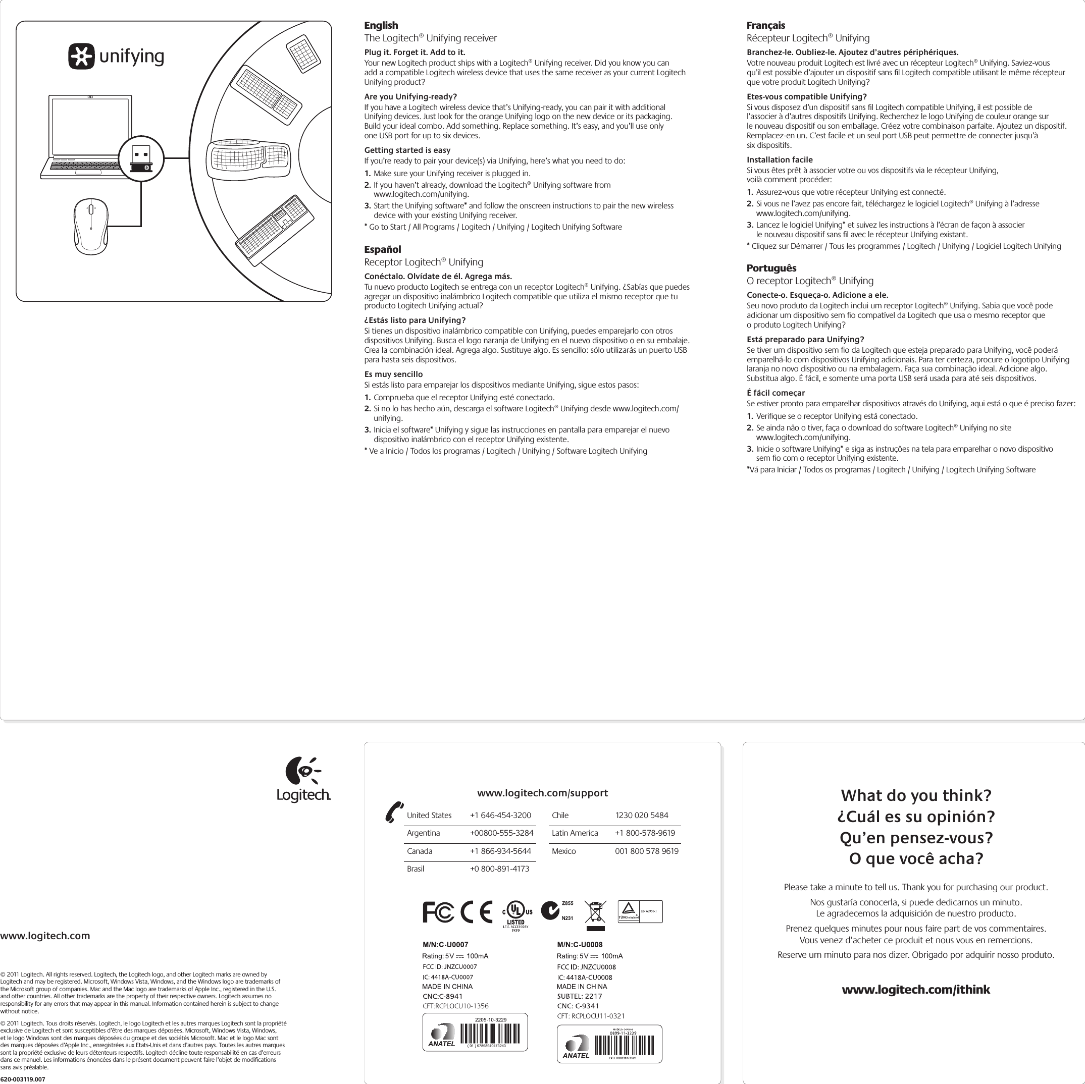 www.logitech.com© 2011 Logitech. All rights reserved. Logitech, the Logitech logo, and other Logitech marks are owned by Logitech and may be registered. Microsoft, Windows Vista, Windows, and the Windows logo are trademarks of the Microsoft group of companies. Mac and the Mac logo are trademarks of Apple Inc., registered in the U.S. and other countries. All other trademarks are the property of their respective owners. Logitech assumes no responsibility for any errors that may appear in this manual. Information contained herein is subject to change without notice.© 2011 Logitech. Tous droits réservés. Logitech, le logo Logitech et les autres marques Logitech sont la propriété exclusive de Logitech et sont susceptibles d’être des marques déposées. Microsoft, Windows Vista, Windows, et le logo Windows sont des marques déposées du groupe et des sociétés Microsoft. Mac et le logo Mac sont des marques déposées d’Apple Inc., enregistrées aux Etats-Unis et dans d’autres pays. Toutes les autres marques sont la propriété exclusive de leurs détenteurs respectifs. Logitech décline toute responsabilité en cas d’erreurs dans ce manuel. Les informations énoncées dans le présent document peuvent faire l’objet de modiﬁcations sans avis préalable.620-003119.007EnglishThe Logitech® Unifying receiverPlug it. Forget it. Add to it.Your new Logitech product ships with a Logitech® Unifying receiver. Did you know you can add a compatible Logitech wireless device that uses the same receiver as your current Logitech Unifying product? Are you Unifying-ready?If you have a Logitech wireless device that’s Unifying-ready, you can pair it with additional Unifying devices. Just look for the orange Unifying logo on the new device or its packaging. Build your ideal combo. Add something. Replace something. It’s easy, and you’ll use only one USB port for up to six devices. Getting started is easyIf you’re ready to pair your device(s) via Unifying, here’s what you need to do:1. Make sure your Unifying receiver is plugged in.2. If you haven’t already, download the Logitech® Unifying software from  www.logitech.com/unifying.3. Start the Unifying software* and follow the onscreen instructions to pair the new wireless device with your existing Unifying receiver. * Go to Start / All Programs / Logitech / Unifying / Logitech Unifying SoftwareEspañolReceptor Logitech® UnifyingConéctalo. Olvídate de él. Agrega más.Tu nuevo producto Logitech se entrega con un receptor Logitech® Unifying. ¿Sabías que puedes agregar un dispositivo inalámbrico Logitech compatible que utiliza el mismo receptor que tu producto Logitech Unifying actual? ¿Estás listo para Unifying?Si tienes un dispositivo inalámbrico compatible con Unifying, puedes emparejarlo con otros dispositivos Unifying. Busca el logo naranja de Unifying en el nuevo dispositivo o en su embalaje. Crea la combinación ideal. Agrega algo. Sustituye algo. Es sencillo: sólo utilizarás un puerto USB para hasta seis dispositivos. Es muy sencilloSi estás listo para emparejar los dispositivos mediante Unifying, sigue estos pasos:1. Comprueba que el receptor Unifying esté conectado.2. Si no lo has hecho aún, descarga el software Logitech® Unifying desde www.logitech.com/unifying.3. Inicia el software* Unifying y sigue las instrucciones en pantalla para emparejar el nuevo dispositivo inalámbrico con el receptor Unifying existente. * Ve a Inicio / Todos los programas / Logitech / Unifying / Software Logitech UnifyingFrançaisRécepteur Logitech® UnifyingBranchez-le. Oubliez-le. Ajoutez d’autres périphériques.Votre nouveau produit Logitech est livré avec un récepteur Logitech® Unifying. Saviez-vous qu’il est possible d’ajouter un dispositif sans ﬁl Logitech compatible utilisant le même récepteur que votre produit Logitech Unifying? Etes-vous compatible Unifying?Si vous disposez d’un dispositif sans ﬁl Logitech compatible Unifying, il est possible de l’associer à d’autres dispositifs Unifying. Recherchez le logo Unifying de couleur orange sur le nouveau dispositif ou son emballage. Créez votre combinaison parfaite. Ajoutez un dispositif. Remplacez-en un. C’est facile et un seul port USB peut permettre de connecter jusqu’à six dispositifs. Installation facileSi vous êtes prêt à associer votre ou vos dispositifs via le récepteur Unifying, voilà comment procéder:1. Assurez-vous que votre récepteur Unifying est connecté.2. Si vous ne l’avez pas encore fait, téléchargez le logiciel Logitech® Unifying à l’adresse www.logitech.com/unifying.3. Lancez le logiciel Unifying* et suivez les instructions à l’écran de façon à associer le nouveau dispositif sans ﬁl avec le récepteur Unifying existant. * Cliquez sur Démarrer / Tous les programmes / Logitech / Unifying / Logiciel Logitech UnifyingPortuguêsO receptor Logitech® UnifyingConecte-o. Esqueça-o. Adicione a ele.Seu novo produto da Logitech inclui um receptor Logitech® Unifying. Sabia que você pode adicionar um dispositivo sem ﬁo compatível da Logitech que usa o mesmo receptor que o produto Logitech Unifying? Está preparado para Unifying?Se tiver um dispositivo sem ﬁo da Logitech que esteja preparado para Unifying, você poderá emparelhá-lo com dispositivos Unifying adicionais. Para ter certeza, procure o logotipo Unifying laranja no novo dispositivo ou na embalagem. Faça sua combinação ideal. Adicione algo. Substitua algo. É fácil, e somente uma porta USB será usada para até seis dispositivos. É fácil começarSe estiver pronto para emparelhar dispositivos através do Unifying, aqui está o que é preciso fazer:1. Veriﬁque se o receptor Unifying está conectado.2. Se ainda não o tiver, faça o download do software Logitech® Unifying no site www.logitech.com/unifying.3. Inicie o software Unifying* e siga as instruções na tela para emparelhar o novo dispositivo sem ﬁo com o receptor Unifying existente. *Vá para Iniciar / Todos os programas / Logitech / Unifying / Logitech Unifying SoftwareWhat do you think?¿Cuál es su opinión?Qu’en pensez-vous?O que você acha?Please take a minute to tell us. Thank you for purchasing our product.Nos gustaría conocerla, si puede dedicarnos un minuto. Le agradecemos la adquisición de nuestro producto.Prenez quelques minutes pour nous faire part de vos commentaires. Vous venez d’acheter ce produit et nous vous en remercions.Reserve um minuto para nos dizer. Obrigado por adquirir nosso produto.www.logitech.com/ithinkUnited States  +1 646-454-3200Argentina +00800-555-3284Canada  +1 866-934-5644Brasil  +0 800-891-4173Chile  1230 020 5484Latin America  +1 800-578-9619Mexico  001 800 578 9619www.logitech.com/support