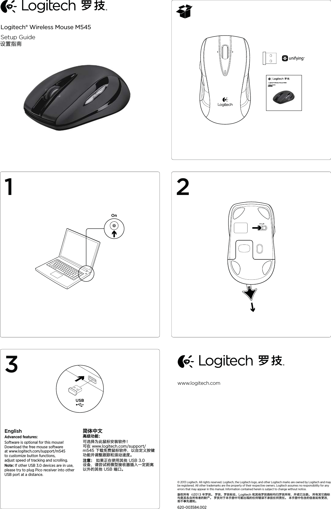 Logitech® Wireless Mouse M545Setup GuideOnAA132EnglishAdvanced features:Software is optional for this mouse! Download the free mouse software at www.logitech.com/support/m545  to customize button functions, adjust speed of tracking and scrolling. Note: If other USB 3.0 devices are in use, please try to plug Pico receiver into other USB port at a distance.简体中文高级功能：可选择为此鼠标安装软件！  可在 www.logitech.com/support/m545 下载免费鼠标软件，以自定义按键功能并调整跟踪和滚动速度。 注意： 如果正在使用其他 USB 3.0 设备，请尝试将微型接收器插入一定距离以外的其他 USB 端口。© 2013 Logitech. All rights reserved. Logitech, the Logitech logo, and other Logitech marks are owned by Logitech and may be registered. All other trademarks are the property of their respective owners. Logitech assumes no responsibility for any errors that may appear in this manual. Information contained herein is subject to change without notice.版权所有  ©2013 年罗技。 罗技、罗技标志、Logitech 和其他罗技商标均归罗技所有，并或已注册。 所有其它商标均是其各自所有者的财产。 罗技对于本手册中可能出现的任何错误不承担任何责任。 本手册中包含的信息如有更改，恕不事先通知。620-003584.002www.logitech.comLogitech® Wireless Mouse M545Setup GuideUSB设置指南设置指南