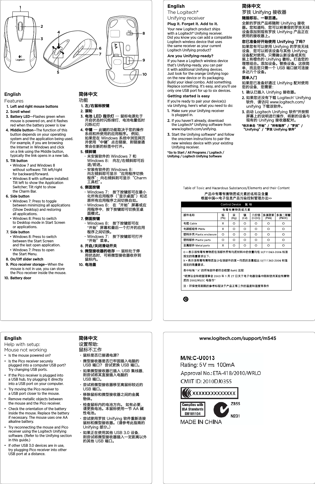 EnglishHelp with setup:  Mouse not workingđƫ Is the mouse powered on?đƫ Is the Pico receiver securely plugged into a computer USB port? Try changing USB ports.đƫ If the Pico receiver is plugged into a USB hub, try plugging it directly into a USB port on your computer.đƫ Try moving the Pico receiver to a USB port closer to the mouse.đƫ Remove metallic objects between the mouse and the Pico receiver.đƫ Check the orientation of the battery inside the mouse. Replace the battery if necessary. The mouse uses one AA alkaline battery.đƫ Try reconnecting the mouse and Pico receiver using the Logitech Unifying software. (Refer to the Unifying section in this guide.)đƫ If other USB 3.0 devices are in use, try plugging Pico receiver into other USB port at a distance.简体中文设置帮助:  鼠标不工作・ 鼠标是否已接通电源?・ 微型接收器是否已牢固插入电脑的 USB 端口？ 尝试更换 USB 端口。・ 如果微型接收器已插入 USB 集线器， 则尝试将其直接插入电脑的 USB 端口。・ 尝试将微型接收器移至离鼠标较近的 USB 端口。・ 移除鼠标和微型接收器之间的金属物体。・ 检查鼠标内的电池方向。 如有必要，请更换电池。本鼠标使用一节 AA 碱性电池。・ 尝试使用罗技 Unifying 软件重新连接鼠标和微型接收器。（请参考此指南的 Unifying 部分。）・ 如果正在使用其他 USB 3.0 设备，则尝试将微型接收器插入一定距离以外的其他 USB 端口。EnglishThe Logitech® UnifyingreceiverPlug it. Forget it. Add to it.Your new Logitech product ships with a Logitech® Unifying receiver. Did you know you can add a compatible Logitech wireless device that uses the same receiver as your current Logitech Unifying product? Are you Unifying-ready?If you have a Logitech wireless device that’s Unifying-ready, you can pair it with additional Unifying devices. Just look for the orange Unifying logo on the new device or its packaging. Build your ideal combo. Add something. Replace something. It’s easy, and you’ll use only one USB port for up to six devices. Getting started is easyIf you’re ready to pair your device(s) via Unifying, here’s what you need to do:1.  Make sure your Unifying receiver is plugged in.2. If you haven’t already, download the Logitech® Unifying software from www.logitech.com/unifying.3. Start the Unifying software* and follow the onscreen instructions to pair the new wireless device with your existing Unifying receiver. *Go to Start / All Programs / Logitech / Unifying / Logitech Unifying Software简体中文罗技 Unifying 接收器随插即忘、一联百通。全新的罗技产品将随附 Unifying 接收器。您知道吗，您可以将兼容的罗技无线设备添加到现有罗技 Unifying 产品正在使用的接收器上。 您已准备好开始使用 Unifying 了吗？如果您有可以使用 Unifying 的罗技无线设备，您可以将该设备与其他 Unifying 设备配对使用。只需确认新设备或其包装上有橙色的 Unifying 徽标。打造您的理想组合。添加设备。替换设备。这很简单，而且您只需一个 USB 端口就可连接多达六个设备。 简单入门如果您已准备好通过 Unifying 配对使用您的设备，您需要：1.  确认已插入 Unifying 接收器。2. 如果您还没有下载 Logitech® Unifying 软件，请访问 www.logitech.com/unifying 下载该软件。3. 启动 Logitech Unifying 软件*并按照屏幕上的说明进行操作，将新的设备与现有的 Unifying 接收器配对。 *依次单击“开始”/“所有程序”/“罗技”/ “Unifying”/“罗技 Unifying 软件”www.logitech.com/support/m545EnglishFeatures1. Left and right mouse buttons2. Scroll wheel3. Battery LED—Flashes green when mouse is powered on, and it ﬂashes red when the battery power is low4. Middle button—The function of this button depends on your operating system and the application being used. For example, if you are browsing the Internet in Windows and click on a link using the Middle button, typically the link opens in a new tab.5. Tilt buttonđƫWindow 7 and Windows 8 without software: Tilt left/right for backward/forward.đƫWindows 8 with software installed: Tilt left to show the Application Switcher; Tilt right to show the Charm Bar.6. Side buttonđƫWindows 7: Press to toggle between minimizing all applications (Show Desktop) and restoring all applications.đƫWindows 8: Press to switch to Desktop mode in Start Screen or applications.7. Side buttonđƫWindows 8: Press to switch between the Start Screen and the last open application.đƫWindows 7: Press to open the Start Menu.8. On/O slider switch9. Pico receiver storage—When the mouse is not in use, you can store the Pico receiver inside the mouse.10. Battery door简体中文功能1. 左/右鼠标按键2. 滚轮3. 电池 LED 指示灯 — 鼠标电源处于开启状态时闪烁绿灯，电池电量低时闪烁红灯4. 中键 — 此键的功能取决于您的操作系统和所使用的应用程序。 例如，如果您在 Windows 系统中浏览网页并使用“中键”点击链接，则链接通常会在新的标签中打开。5. 倾斜键・ 未安装软件的 Windows 7 和 Windows 8： 向左/右倾斜即可后退/前进。・ 安装有软件的 Windows 8： 向左倾斜即可显示“应用程序切换程序”；向右倾斜则可显示“Charm 工具栏”。6. 侧面按键・ Windows 7： 按下按键即可在最小化所有应用程序（“显示桌面”）和还原所有应用程序之间切换自如。・ Windows 8： 在“开始”屏幕或应用程序中，按下按键即可切换至桌面模式。7.  侧面按键・ Windows 8： 按下按键即可在 “开始”屏幕和最后一个打开的应用程序之间切换。・ Windows 7： 按下按键即可打开 “开始”菜单。8. 开启/关闭滑动开关9.  微型接收器的收存 — 鼠标处于停用状态时，可将微型接收器收存到鼠标内。10. 电池盖AA31458910267
