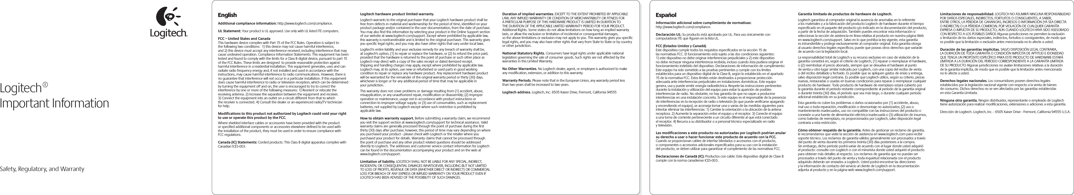  Safety, Regulatory, and WarrantyEnglishAdditional compliance information: http://www.logitech.com/compliance.UL Statement: Your product is UL approved. Use only with UL listed ITE computers.FCC – United States and CanadaThis hardware device complies with Part 15 of the FCC Rules. Operation is subject to the following two conditions:  1) this device may not cause harmful interference, and 2) this device must accept any interference received, including interference that may cause undesired operation. Compliance Information Statements: This equipment has been tested and found to comply with the limits for a Class B digital device, pursuant to part 15 of the FCC Rules. These limits are designed  to provide reasonable protection against harmful interference in a residential installation. This equipment generates, uses and can radiate radio frequency energy and, if not installed and used in accordance with the instructions, may cause harmful interference to radio communications. However, there is no guarantee that interference will not occur in a particular installation. If this equipment does cause harmful interference to radio or television reception, which can be determined by turning the equipment off and on, the user is encouraged to try to correct the interference by one or more of the following measures: 1) Reorient or relocate the receiving antenna. 2) Increase the separation between the equipment and receiver. 3) Connect the equipment into an outlet on a circuit different from that to which the receiver is connected. 4) Consult the dealer or an experienced radio/TV technician for help. Modiﬁcations to this product not authorized by Logitech could void your right to use or operate this product by the FCC.Where shielded interface cables or accessories have been provided with the product or speciﬁed additional components or accessories elsewhere deﬁned to be used with the installation of the product, they must be used in order to ensure compliance with FCC regulations.Canada (IC) Statements: Corded products: This Class B digital apparatus complies with Canadian ICES-003.  Logitech hardware product limited warranty. Logitech warrants to the original purchaser that your Logitech hardware product shall be free from defects in material and workmanship for the period of time, identiﬁed on your product package and/or contained in the user documentation, from the date of purchase. You may also ﬁnd this information by selecting your product in the Online Support section of our website at www.logitech.com/support. Except where prohibited by applicable law, this warranty is nontransferable and is limited to the original purchaser. This warranty gives you speciﬁc legal rights, and you may also have other rights that vary under local laws. Logitech&apos;s entire liability and your exclusive remedy for any breach of warranty shall be, at Logitech&apos;s option, (1) to repair or replace the hardware, or (2) to refund the price paid, provided that the hardware is returned to the point of purchase or such other place as Logitech may direct with a copy of the sales receipt or dated itemized receipt. Shipping and handling charges may apply, except where prohibited by applicable law. Logitech may, at its option, use new or refurbished or used parts in good working condition to repair or replace any hardware product. Any replacement hardware product will be warranted for the remainder of the original warranty period or thirty (30) days, whichever is longer or for any additional period of time that may be applicable in your jurisdiction.This warranty does not cover problems or damage resulting from (1) accident, abuse, misapplication, or any unauthorized repair, modiﬁcation or disassembly; (2) improper operation or maintenance, usage not in accordance with product instructions or connection to improper voltage supply; or (3) use of consumables, such as replacement batteries, not supplied by Logitech except where such restriction is prohibited by applicable law.How to obtain warranty support. Before submitting a warranty claim, we recommend you visit the support section at www.logitech.com/support for technical assistance. Valid warranty claims are generally processed through the point of purchase during the ﬁrst thirty (30) days after purchase; however, this period of time may vary depending on where you purchased your product - please check with Logitech or the retailer where you purchased your product for details. Warranty claims that cannot be processed through the point of purchase and any other product related questions should be addressed directly to Logitech. The addresses and customer service contact information for Logitech can be found in the documentation accompanying your product and on the web at www.logitech.com/support.Limitation of liability. LOGITECH SHALL NOT BE LIABLE FOR ANY SPECIAL, INDIRECT, INCIDENTAL OR CONSEQUENTIAL DAMAGES WHATSOEVER, INCLUDING BUT NOT LIMITED TO LOSS OF PROFITS, REVENUE OR DATA (WHETHER DIRECT OR INDIRECT) OR COMMERCIAL LOSS FOR BREACH OF ANY EXPRESS OR IMPLIED WARRANTY ON YOUR PRODUCT EVEN IF LOGITECH HAS BEEN ADVISED OF THE POSSIBILITY OF SUCH DAMAGES. Duration of implied warranties. EXCEPT TO THE EXTENT PROHIBITED BY APPLICABLE LAW, ANY IMPLIED WARRANTY OR CONDITION OF MERCHANTABILITY OR FITNESS FOR A PARTICULAR PURPOSE OF THIS HARDWARE PRODUCT IS LIMITED IN DURATION TO THE DURATION OF THE APPLICABLE LIMITED WARRANTY PERIOD FOR YOUR PRODUCT. Additional Rights. Some states do not allow limitations on how long an implied warranty lasts, or allow the exclusion or limitation of incidental or consequential damages, so the above limitations or exclusion may not apply to you. This warranty gives you speciﬁc legal rights, and you may also have other rights that vary from State to State or by country or other jurisdiction.National Statutory Rights. Consumers have legal rights under applicable national legislation governing the sale of consumer goods. Such rights are not affected by the warranties in this Limited Warranty.No Other Warranties. No Logitech dealer, agent, or employee is authorized to make any modiﬁcation, extension, or addition to this warranty.Warranty Periods. Please note that in the European Union, any warranty period less than two years shall be increased to two years.Logitech address. Logitech, Inc. 6505 Kaiser Drive, Fremont, California 94555Logitech®Important InformationEspañolInformación adicional sobre cumplimiento de normativas: http://www.logitech.com/compliance. Declaración UL: Su producto está aprobado por UL. Para uso únicamente con computadoras ITE que ﬁguren en la lista UL.FCC (Estados Unidos y Canadá)Este dispositivo cumple todos los requisitos especiﬁcados en la sección 15 de las normativas FCC. El funcionamiento está sujeto a las dos condiciones siguientes: 1) este dispositivo no debe originar interferencias perjudiciales y 2) este dispositivo no debe rechazar ninguna interferencia recibida, incluso cuando ésta pudiera originar el funcionamiento indebido del dispositivo. Declaraciones de información de cumplimiento: Este equipo ha sido sometido a las pruebas pertinentes y cumple con los límites establecidos para un dispositivo digital de la Clase B, según lo establecido en el apartado 15 de la normativa FCC. Estos límites están destinados a proporcionar protección adecuada ante interferencias perjudiciales en instalaciones domésticas. Este equipo genera, usa y puede emitir energía radioeléctrica. Respete las instrucciones pertinentes durante la instalación y utilización del equipo para evitar la aparición de posibles interferencias de radio. No obstante, no hay garantía de que no vayan a producirse interferencias en una instalación concreta. Si este equipo es el responsable de la presencia de interferencias en la recepción de radio o televisión (lo que puede veriﬁcarse apagando y encendiendo el equipo), se aconseja tomar una o varias de las medidas siguientes para intentar eliminar las interferencias: 1) Cambie la orientación o la ubicación de la antena receptora. 2) Aumente la separación entre el equipo y el receptor. 3) Conecte el equipo a una toma de corriente perteneciente a un circuito diferente al que está conectado el receptor. 4) Recurra a su distribuidor o a personal técnico especializado en radio y televisión. Las modiﬁcaciones a este producto no autorizadas por Logitech podrían anular su derecho a usar o hacer funcionar este producto de acuerdo con la FCC.Cuando se proporcionan cables de interfaz blindados o accesorios con el producto, o componentes o accesorios adicionales especiﬁcados para su uso con la instalación del producto, se deben utilizar para garantizar el cumplimiento de las normativas FCC.Declaraciones de Canadá (IC): Productos con cable: Este dispositivo digital de Clase B cumple con la norma canadiense ICES-003.  Garantía limitada de productos de hardware de Logitech.Logitech garantiza al comprador original la ausencia de anomalías en lo referente a los materiales y a la fabricación del producto Logitech de hardware durante el tiempo especiﬁcado en el paquete del producto y/o indicado en la documentación del producto, a partir de la fecha de adquisición. También puedes encontrar esta información si seleccionas la sección de asistencia en línea relativa al producto en nuestra página Web en www.logitech.com/support. Salvo en lo que prohíba la ley vigente, esta garantía es intransferible y protege exclusivamente al comprador original. Esta garantía otorga al usuario derechos legales especíﬁcos; puede que poseas otros derechos que variarán de acuerdo con la legislación local. La responsabilidad total de Logitech y su recurso exclusivo en caso de violación de la garantía consistirá en, según el criterio de Logitech, (1) reparar o reemplazar el hardware, o (2) reembolsar el precio abonado, siempre que se devuelva el hardware al punto de venta u otro lugar similar indicado por Logitech, con una copia del recibo de venta o del recibo detallado y fechado. Es posible que se apliquen gastos de envío y entrega, salvo disposición legal contraria. Es posible que Logitech utilice, según su criterio, piezas nuevas, restauradas o usadas en buenas condiciones para reparar o reemplazar cualquier producto de hardware. Todo producto de hardware de reemplazo estará cubierto por la garantía durante el período restante correspondiente al período de la garantía original o durante treinta (30) días, el período que sea más largo, o durante cualquier período adicional establecido en su jurisdicción.Esta garantía no cubre los problemas o daños ocasionados por (1) accidente, abuso, mal uso o toda reparación, modiﬁcación o desmontaje no autorizados; (2) uso o mantenimiento inadecuados, uso no compatible con las instrucciones del producto o conexión a una fuente de alimentación eléctrica inadecuada o (3) utilización de insumos, como baterías de reemplazo, no proporcionados por Logitech, salvo disposición legal contraria a esta restricción.Cómo obtener respaldo de la garantía. Antes de gestionar un reclamo de garantía, le recomendamos que visite la sección de asistencia en www.logitech.com para recibir soporte técnico. Los reclamos de garantía válidos generalmente son procesados a través del punto de venta durante los primeros treinta (30) días posteriores a la compra. Sin embargo, dicho período podrá variar de acuerdo con el lugar donde usted adquirió el producto: consulte con Logitech o con el minorista donde usted adquirió el producto para obtener más detalles al respecto. Los reclamos de garantía que no puedan ser procesados a través del punto de venta y toda inquietud relacionada con el producto adquirido deberán ser enviados a Logitech. Usted podrá encontrar las direcciones y la información de contacto del servicio al cliente de Logitech en la documentación adjunta al producto y en la página web www.logitech.com/support.Limitaciones de responsabilidad. LOGITECH NO ASUMIRÁ NINGUNA RESPONSABILIDAD POR DAÑOS ESPECIALES, INDIRECTOS, FORTUITOS O CONSIGUIENTES, A SABER, ENTRE OTROS, LA PÉRDIDA DE GANANCIAS, INGRESOS O INFORMACIÓN (YA SEA DIRECTA O INDIRECTA) O LA PÉRDIDA COMERCIAL POR VIOLACIÓN DE CUALQUIER GARANTÍA EXPRESA O IMPLÍCITA DE SU PRODUCTO, AÚN CUANDO LOGITECH HAYA SIDO ASESORADO CON RESPECTO A LOS POSIBLES DAÑOS Algunas jurisdicciones no permiten la exclusión o limitación de los daños especiales, indirectos, fortuitos o consiguientes, de modo que es posible que la limitación o exclusión antes mencionada no lo afecte a usted.Duración de las garantías implícitas. SALVO DISPOSICIÓN LEGAL CONTRARIA, LA DURACIÓN DE TODA GARANTÍA O CONDICIÓN IMPLÍCITA DE APTITUD E IDONEIDAD QUE TENGA UN PROPÓSITO ESPECÍFICO PARA ESTE PRODUCTO DE HARDWARE ESTARÁ LIMITADA A LA DURACIÓN DEL PERÍODO CORRESPONDIENTE A LA GARANTÍA LIMITADA DE SU PRODUCTO Algunas jurisdicciones no avalan limitaciones relativas a la duración de la garantía implícita, de modo que es posible que la limitación antes mencionada no lo afecte a usted.Derechos legales nacionales. Los consumidores poseen derechos legales establecidos por la legislación nacional vigente con respecto a la venta de bienes de consumo. Dichos derechos no se ven afectados por las garantías establecidas en esta Garantía Limitada.Ninguna otra garantía. Ningún distribuidor, representante o empleado de Logitech tiene autorización para realizar modiﬁcaciones, extensiones o adiciones a esta garantía.Dirección de Logitech. Logitech, Inc. - 6505 Kaiser Drive - Fremont, California 94555 U.S.A.