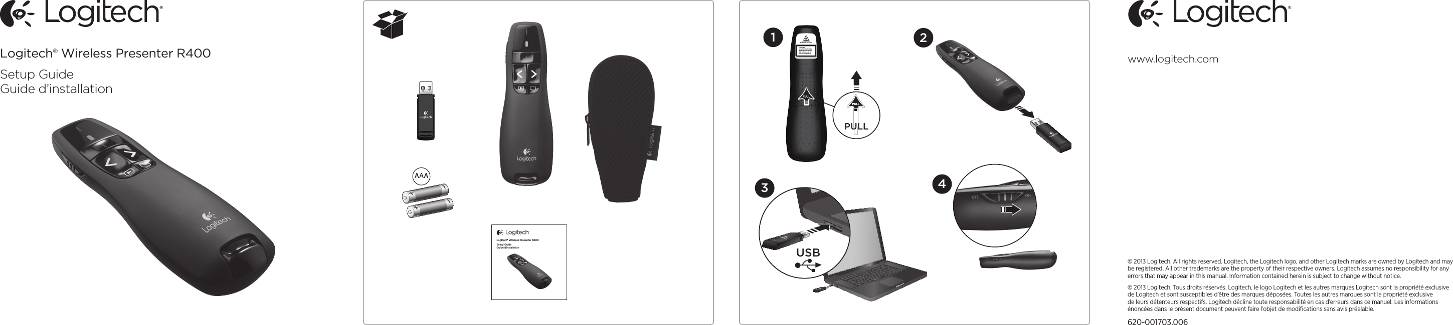 © 2013 Logitech. All rights reserved. Logitech, the Logitech logo, and other Logitech marks are owned by Logitech and may be registered. All other trademarks are the property of their respective owners. Logitech assumes no responsibility for any errors that may appear in this manual. Information contained herein is subject to change without notice.© 2013 Logitech. Tous droits réservés. Logitech, le logo Logitech et les autres marques Logitech sont la propriété exclusive de Logitech et sont susceptibles d’être des marques déposées. Toutes les autres marques sont la propriété exclusive de leurs détenteurs respectifs. Logitech décline toute responsabilité en cas d’erreurs dans ce manuel. Les informations énoncées dans le présent document peuvent faire l’objet de modiﬁcations sans avis préalable.620-001703.006www.logitech.comLogitech® Wireless Presenter R400Setup GuideGuide d’installationAAALogitech® Wireless Presenter R400Setup GuideGuide d’installationPULL3421USBLASER APERTUREIEC/EN 60825-1 ED.2:2007LASER LIGHTDO NOT STARE INTO BEAM.WAVELENGTH: 640-660 nmMAX OUTPUT: &lt;1 mW CWCLASS 2 LASER PRODUCT