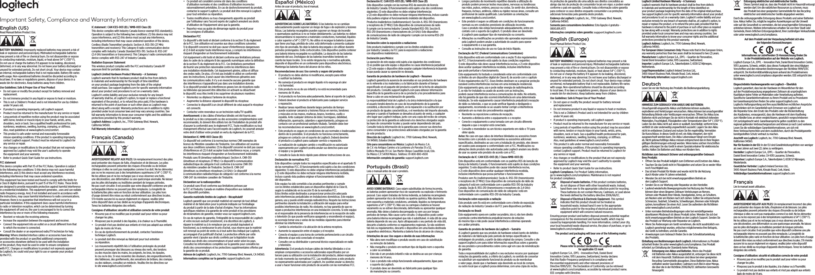 Important Safety, Compliance and Warranty InformationEnglish (US)Read Manual Before Product Use.BATTERY WARNING!: Improperly replaced batteries may present a risk of leak or explosion and personal injury. Mistreated rechargeable batteries may present a risk of ﬁre or chemical burn. Do not disassemble or expose to conducting materials, moisture, liquid, or heat above 54° C (130° F). Do not use or charge the battery if it appears to be leaking, discolored, deformed, or in any way abnormal. Do not leave your battery discharged or unused for extended periods. Do not short circuit. Your device may contain an internal, rechargeable battery that is not replaceable. Battery life varies with usage. Non-operational batteries should be discarded according to local laws. If no laws or regulations govern, dispose of your device in a waste bin for electronics. Keep batteries away from children.Use Guidelines: Safe &amp; Proper Use of Your Product•  Do not open or modify the product except for battery removal and replacement.•  Do not immerse product in any liquid or expose to heat or moisture.•  This is not a Children‘s Product and is not intended for use by children under 14 years old.•  If product is operating improperly, call Logitech support.•  Product must be returned to the manufacturer for any service or repair.•  Long periods of repetitive motion using the product may be associated with nerve, tendon or muscle injury in your hands, wrists, arms, shoulders, neck or back. See a qualiﬁed health professional for pain, numbness, weakness, swelling, burning, cramping, or stiness. Also, read guidelines at www.logitech.com/comfort.•  This product is safe under normal and reasonably foreseeable misuse operating conditions. If the product is operating improperly, contact Logitech support. Product must be returned to Logitech for any service or repair.•  Any changes or modiﬁcations to the product that are not expressly approved by Logitech may void the user’s authority to operate the equipment and your warranty.•  Refer to product Quick Start Guide for use instructions.FCC statement This device complies with Part 15 of the FCC Rules. Operation is subject to the following two conditions: 1) this device may not cause harmful interference, and 2) this device must accept any interference received, including interference that may cause undesired operation. This equipment has been tested and found to comply with the limits for a Class B digital device, pursuant to part 15 of the FCC Rules. These limits are designed to provide reasonable protection against harmful interference in a residential installation. This equipment generates , uses and can radiate radio frequency energy. And, if not installed and used in accordance with the instructions, may cause harmful interference to radio communications. However, there is no guarantee that interference will not occur in a particular installation. If this equipment does cause harmful interference to radio or television reception, which can be determined by turning the equipment o and on, the user is encouraged to try to correct the interference by one or more of the following measures:•  Reorient or relocate the receiving antenna.•  Increase the separation between the equipment and receiver.•  Connect the equipment into an outlet on a circuit dierent from that to which the receiver is connected. •  Consult the dealer or an experienced radio/TV technician for help.Warning: Where shielded interface cables or accessories have been provided with the product or speciﬁed additional components or accessories elsewhere deﬁned to be used with the installation of the product, they must be used in order to ensure compliance with FCC. Changes or modiﬁcations to product not expressly approved by Logitech, Inc could void your right to use or operate your product by the FCC.IC statement : CAN ICES-003 (B) / NMB-003 Class (B)This device complies with Industry Canada licence-exempt RSS standard(s). Operation is subject to the following two conditions: (1) this device may not cause interference, and (2) this device must accept any interference, including interference that may cause undesired operation of the device.Cordless (Radio Transmitter) products: Section A. RSS-310 (27 MHz transmitters and receivers): This Category II radio communication device complieswithIndustryCanadaStandardRSS-310.SectionB.RSS-247(2.4 GHz transmitters or transceivers): This Category I radio communication devicecomplieswithRSS-247ofIndustryCanada.Radiation Exposure StatementThis wireless product complies with the FCC and Industry Canada RF exposure limit for portable devices.Logitech Limited Hardware Product Warranty – A Summary Logitech warrants that its hardware product shall be free from defects in materials and workmanship for the length of time identiﬁed on your product package beginning from the date of the original retail purchase. See support.logitech.com for speciﬁc warranty information about your product and procedures to act on a warranty claim. Logitech’s entire liability and your exclusive remedy for any breach of warranty shall be, at Logitech’s option, to repair or replace a functional equivalent of the product, or to refund the price paid, if the hardware is returned to the point of purchase or such other place as Logitech may direct along with a receipt. Warranty protections are in addition to rights provided under local consumer laws and may vary among countries. See full warranty information to know your consumer rights and the additional protections provided by this product warranty. Logitech Address: Logitech, Inc., 7700 Gateway Blvd. Newark, California 94560.Full Warranty Information: support.logitech.com Français (Canada)Lire le manuel avant utilisation.AVERTISSEMENT RELATIF AUX PILES: Un remplacement incorrect des piles peut présenter des risques de fuite, d’explosion et de blessure. Les piles rechargeables peuvent présenter des risques d’incendie ou de brûlure chimique si elles ne sont pas manipulées comme il se doit. Ne les démontez pas ou ne les exposez pas à des températures supérieures à 54° C (130° F). Ne les utilisez pas et ne les rechargez pas si vous observez une fuite, une décoloration, une déformation ou une quelconque anomalie. Ne laissez pas les piles déchargées ou inutilisées pendant de longues périodes. Ne pas court-circuiter. Il est possible que votre dispositif contienne une pile rechargeable interne ne pouvant pas être remplacée. La longévité de la batterie/des piles varie en fonction de leur utilisation. Les piles hors d’usage doivent être mises au rebut conformément aux directives locales. S’il n’existe aucune loi ou aucun règlement en vigueur, veuillez jeter votre dispositif dans un bac dédié au recyclage d’appareils électroniques. Tenez les batteries éloignées des enfants.Consignes d’utilisation: sécurité et utilisation correcte de votre produit•  N’ouvrez pas et ne modiﬁez pas le produit sauf pour retirer ou pour changer les piles.•  N’exposez pas le produit à des liquides, à la chaleur ou à l’humidité.•  Ce produit n’est pas destiné aux enfants et n’est pas adapté aux enfants âgés de moins de 14 ans.•  En cas de dysfonctionnement du produit, contactez l’assistance technique Logitech.•  Le produit doit être renvoyé au fabricant pour tout entretien ou réparation.•  Les mouvements répétitifs liés à l’utilisation prolongée du produit peuvent provoquer des blessures au niveau des nerfs, des tendons ou des muscles dans les mains, les poignets, les bras, les épaules, le cou ou le dos. Si vous ressentez des douleurs, des engourdissements, des faiblesses, des gonﬂements, des sensations de brûlure, des crampes ou des raideurs, consultez un médecin. Veuillez lire les directives sur le site www.logitech.com/comfort.•  Ce produit est considéré comme sûr dans des conditions d’utilisation normales et des conditions d’utilisation incorrectes raisonnablement prévisibles. En cas de dysfonctionnement du produit, contactez le support Logitech. Le produit doit être renvoyé à Logitech pour tout entretien ou réparation.•  Toutes modiﬁcations ou tous changements apportés au produit par l’utilisateur sans l’accord exprès de Logitech annulent ses droits d’utilisation de l’équipement ainsi que la garantie.•  Reportez-vous au guide de démarrage rapide du produit pour les consignes d’utilisation.Déclaration FCC Ce dispositif a été testé et déclaré conforme à la section 15 du règlement de la FCC. Son utilisation est soumise aux deux conditions suivantes: 1) le dispositif concerné ne doit pas causer d’interférences dangereuses et 2) il doit accepter toute interférence reçue, y compris les interférences risquant d’engendrer un fonctionnement indésirable. Cet équipement a été testé et déclaré conforme aux limitations prévues dans le cadre de la catégorie B des appareils numériques selon la déﬁnition de la section 15 du règlement de la FCC. Ces limitations permettent de fournir une protection raisonnable contre les interférences dans une installation résidentielle. Cet équipement génère, utilise et diuse des ondes radio. De plus, s’il n’est pas installé ni utilisé en conformité avec les instructions, il peut causer des interférences gênantes avec les communications radio. Il n’y a en revanche aucune garantie que des interférences n’apparaîtront pas dans une installation donnée. Si ce dispositif produit des interférences graves lors de réceptions radio ou télévisées qui peuvent être détectées en activant ou désactivant le dispositif, vous êtes invité à les supprimer de plusieurs manières:•  Réorientez ou déplacez l’antenne de réception.•  Augmentez la distance séparant le dispositif du récepteur.•  Connectez le dispositif à un circuit diérent de celui auquel le récepteur est connecté. •  Contactez votre revendeur ou un technicien radio/TV qualiﬁé.Avertissement: si des câbles d’interface blindés ont été fournis avec le produit ou si des composants ou des accessoires complémentaires sont recommandés, ils doivent être utilisés lors de l’installation du produit aﬁn d’assurer la conformité avec le règlement FCC. Toute modiﬁcation ou tout changement eectué sans l’accord exprès de Logitech, Inc pourrait annuler votre droit d’utiliser votre produit en vertu du règlement de la FCC.Déclaration IC: NMB-003 Classe (B)Ce dispositif est conforme à la norme/aux normes CNR exemptes de licence du Ministère canadien de l’Industrie. Son utilisation est soumise aux deux conditions suivantes: (1) le dispositif concerné ne doit pas causer d’interférences et (2) il doit accepter toute interférence reçue, y compris les interférences risquant d’engendrer un fonctionnement indésirable.Produits sans ﬁl (émetteur radioélectrique): Section A. CNR-310 (émetteurs et récepteurs 27 Mhz): Ce dispositif à communication radioélectrique de catégorie II est conforme à la norme CNR-310 du ministère canadien de l’Industrie. Section B.CNR-247(émetteurs ou émetteurs-récepteurs 2,4 GHz): Ce dispositif à communication radioélectrique de catégorie I est conforme à la norme CNR-247duministerecanadiendel’Industrie.Déclaration sur la radioexpositionCe produit sans ﬁl est conforme aux limitations prévues par la FCC et l’Industry Canada en matière d’exposition aux radiations des dispositifs portables.Garantie matérielle limitée de Logitech - Récapitulatif Logitech garantit que son produit matériel est exempt de tout défaut matériel et de fabrication pour la période indiquée sur l’emballage du produit à partir de la date d’achat d’origine. Pour les informations spéciﬁques relatives à la garantie de votre produit et les procédures de réclamations de garantie, rendez-vous sur support.logitech.com. En cas de rupture de garantie, l’intégralité de la responsabilité de Logitech et votre recours exclusif consisteront, à la discrétion de Logitech, à réparer le matériel ou à le remplacer par un produit équivalent et fonctionnel, ou à rembourser le prix d’achat, sous réserve que le matériel soit renvoyé au point de vente ou à tout autre lieu indiqué par Logitech, accompagné d’un justiﬁcatif d’achat. La protection oerte par cette garantie vient s’ajouter aux droits conférés par la législation locale relative aux droits des consommateurs et peut varier selon les pays. Consultez les informations complètes sur la garantie pour connaître les droits des consommateurs et les protections supplémentaires oertes par la garantie de ce produit. Adresse de Logitech: Logitech, Inc. 7700 Gateway Blvd. Newark, CA 94560.Informations complètes sur la garantie: support.logitech.com Español (México)Antes de usar el producto, lea el manual.ADVERTENCIAS SOBRE LAS BATERÍAS: Si las baterías no se cambian adecuadamente puede suponer un riesgo de fuga o de explosión y lesiones físicas. Las baterías recargables pueden suponer un riesgo de incendio o quemaduras químicas si no se tratan debidamente. Las baterías no deben desensamblarse ni exponerse a materiales conductores, humedad, líquidos o calor superior a 54° C (130° F). No utilice ni recargue la batería si parece que tiene una fuga, pérdida de color, está deformada o presenta cualquier otro tipo de anomalía. No deje la batería descargada o sin utilizar durante periodos prolongados. Evite cortocircuitos. Este dispositivo podría contener una batería interna recargable no sustituible. La duración de las baterías depende del uso. Deshágase de las baterías inservibles teniendo en cuenta las leyes locales. Si no existe ninguna ley o normativa aplicable, deposite el dispositivo en un contenedor para dispositivos electrónicos. Mantenga las baterías fuera del alcance de los niños.Recomendaciones de uso: Uso correcto y seguro del producto•  El producto no debe abrirse ni modiﬁcarse, excepto para retirar o sustituir las baterías.•  No sumerja el producto en ningún líquido ni lo exponga al calor o la humedad.•  Este producto no es de uso infantil y no está recomendado para menores de 14 años.•  Si el producto no funciona adecuadamente, llame al soporte de Logitech.•  Deberá devolver el producto al fabricante para cualquier servicio o reparación.•  Realizar tareas repetitivas durante largos periodos de tiempo puede ocasionar cansancio y lesiones físicas en nervios, tendones y músculos en las manos, muñecas, brazos, hombros, cuello o espalda. Ante cualquier síntoma de dolor, hormigueo, debilidad, inﬂamación, quemazón, calambre o agarrotamiento, póngase en contacto con un profesional sanitario titulado. También debe leer las recomendaciones en www.logitech.com/comfort.•  Este producto es seguro en condiciones de uso normales o inadecuadas dentro de lo previsible. Si el producto no funciona correctamente, póngase en contacto con el soporte de Logitech. Deberá devolver el producto a Logitech para cualquier servicio o reparación.•  La realización de cualquier cambio o modiﬁcación no autorizado expresamente por Logitech podría anular sus derechos para usar el equipo y su garantía.•  Consulte la Guía de inicio rápido para obtener instrucciones de uso.Declaración de normativas FCC Este dispositivo cumple todos los requisitos especiﬁcados en el apartado 15 de las normativas FCC. El funcionamiento está sujeto a las dos condiciones siguientes: 1) este dispositivo no debe originar interferencias perjudiciales y 2) este dispositivo no debe rechazar ninguna interferencia recibida, incluso cuando ésta pudiera originar el funcionamiento indebido del dispositivo. Este equipo ha sido sometido a las pruebas pertinentes y cumple con los límites establecidos para un dispositivo digital de la Clase B, según lo establecido en la sección 15 de la normativa FCC. Estos límites están destinados a proporcionar protección adecuada ante interferencias perjudiciales en instalaciones domésticas. Este equipo genera, usa y puede emitir energía radioeléctrica. Respete las instrucciones pertinentes durante la instalación y utilización del equipo para evitar posibles interferencias de radio. No obstante, no hay garantía de que no vayan a producirse interferencias en una instalación concreta. Si este equipo es el responsable de la presencia de interferencias en la recepción de radio o televisión (lo que puede veriﬁcarse apagando y encendiendo el equipo), se aconseja tomar una o varias de las medidas siguientes para intentar eliminar las interferencias:•  Cambie la orientación o la ubicación de la antena receptora.•  Aumente la separación entre el equipo y el receptor.•  Conecte el equipo a una toma de corriente perteneciente a un circuito diferente al que está conectado el receptor. •  Consulte con su distribuidor o personal técnico especializado en radio y televisión.Advertencia: Si el producto incluye cables de interfaz blindados o si se emplean componentes o accesorios adicionales especiﬁcados por un tercero para su utilización con la instalación del producto, deben respetarse en todo momento las normativas FCC. Las modiﬁcaciones a este producto no expresamente autorizadas por Logitech, Inc podrían anular su derecho a usar o hacer funcionar este producto de acuerdo con las normativas FCC.Declaración IC: CAN ICES-003 (B) / NMB-003 Clase (B)Este dispositivo cumple con las normas RSS de exención de licencia de Industry Canada. El funcionamiento está sujeto a las dos condiciones siguientes: (1) este dispositivo no debe originar interferencias y (2) este dispositivo no debe rechazar ninguna interferencia, incluso cuando ésta pudiera originar el funcionamiento indebido del dispositivo.Productos inalámbricos (radiotransmisor): Sección A. RSS-310 (transmisores y receptores de 27 MHz): Este dispositivo de comunicaciones de radio II cumple con la norma Industry Canada Standard RSS-310. Sección B. RSS-210 (transmisores y transceptores de 2,4 GHz): Este dispositivo de comunicaciones de radio de categoría I cumple con la norma RSS-210 de Industry Canada.Declaración sobre la exposición a radiacionesEste producto inalámbrico cumple con los límites establecidos por Industry Canada y la FCC para la exposición a radiaciones con dispositivos inalámbricos.Declaración para México:La operación de este equipo está sujeta a las siguientes doscondiciones: (1)esposible que este equipo o dispositivo no cause interferencia perjudicial y(2) este equipo odispositivo debe aceptar cualquier interferencia incluyendo la que pueda causar su operación no deseada.Garantía de productos de hardware de Logitech - Resumen Logitech garantiza la ausencia de anomalías en sus productos de hardware en lo referente a los materiales y a la fabricación durante el tiempo especiﬁcado en el paquete del producto a partir de la fecha de adquisición del producto. Consulte support.logitech.com para obtener información especíﬁca de la garantía acerca de su producto y los procedimientos para llevar a cabo en una reclamación de garantía. La responsabilidad total de Logitech y la única indemnización a la que el usuario tendrá derecho en caso de incumplimiento de la garantía consistirá, a discreción de Logitech, en la reparación o la sustitución por un producto de iguales características, o el reembolso del importe abonado, siempre y cuando el hardware se devuelva al punto de venta, o cualquier otro lugar que Logitech indique, junto con una copia del recibo de compra. La protección de la garantía es adicional a los derechos otorgados según las leyes de consumidor locales y puede variar dependiendo del país. Consulte toda la información de la garantía para conocer sus derechos como consumidor y las protecciones adicionales otorgadas por la garantía de este producto. Dirección de Logitech: Logitech Inc. 7700 Gateway Blvd. Newark, CA 94560, Estados UnidosSólo para consumidores en México: Logitech de Mexico S.A. de C.V. via Antiguo Camino a la Lumbrera s/n Parcelas 51 y 52, Ediﬁcio Mezquite 111 Col. San Martin Obispo Cuautitlán Izcali, Edo. De México C.P. 54769 México. Teléfono: 01-800-800-4500Información completa de garantía: support.logitech.com Português (Brasil)Leia o manual antes de usar o produto.AVISO SOBRE BATERIAS!: Caso sejam substituídas de forma incorreta, as baterias podem apresentar risco de vazamento ou explosão e ferimento pessoal. Caso sejam tratadas de forma indevida, as baterias recarregáveis podem apresentar risco de incêndio ou queima química. Não desmonte nem exponha a materiais condutores, umidade, líquidos ou temperaturas superiores a 54° C (130° F). Não use ou carregue a bateria se houver vazamento ou se estiver descolorada, deformada ou apresentar qualquer anomalia. Não deixe a bateria descarregada ou sem uso por longos períodos de tempo. Não cause curto-circuito. O dispositivo pode conter uma bateria interna recarregável que não é substituível. A vida útil de uma bateria depende do seu uso. Após ultrapassado o seu período de vida útil, descarte a bateria conforme os regulamentos regionais. Se não existirem tais leis ou regulamentos, descarte o dispositivo em uma lixeira destinada a aparelhos eletrônicos. Mantenha a bateria fora do alcance de crianças.Orientações de uso: Uso seguro e devido de suas informações•  Não abra nem modiﬁque o produto exceto em caso de substituição ou remoção da bateria.•  Não mergulhe o produto em nenhum tipo de líquido nem o exponha a calor ou umidade.•  Este não é um produto infantil e não se destina ao uso por crianças menores de 14 anos.•  Caso o produto não esteja funcionando adequadamente, ligue para o suporte da Logitech.•  O produto deve ser devolvido ao fabricante para qualquer tipo de manutenção ou conserto.•  Longos períodos de movimento repetitivo durante a utilização do produto podem provocar lesões musculares, nervosas ou tendinosas nas mãos, pulsos, ombros, pescoço ou costas. Se sentir dor, dormência, fraqueza, inchaço, ardência, cãibra ou rigidez nessas áreas, consulte um proﬁssional de saúde qualiﬁcado. Leia também as orientações em www.logitech.com/comfort.•  Este produto é seguro se utilizado em condições de funcionamento normais ou em condições previsíveis de utilização incorreta. Caso o produto não esteja funcionando adequadamente, entre em contato com o suporte da Logitech. O produto deve ser devolvido à Logitech para qualquer tipo de manutenção ou conserto.•  Alterações ou modiﬁcações ao produto não aprovadas expressamente pela Logitech podem anular a autoridade do usuário para operar o equipamento e a sua garantia.•  Consulte as instruções de uso no Guia de Início Rápido.Declaração da FCC (Federal Communications Commission) Este dispositivo está em conformidade com a seção 15 dos regulamentos da FCC. O funcionamento está sujeito às duas condições seguintes: 1) este dispositivo não deve causar interferência nociva, e 2) este dispositivo deve aceitar qualquer interferência recebida, inclusive interferência que pode perturbar o funcionamento. Este equipamento foi testado e considerado estar em conformidade com os limites de um dispositivo digital de Classe B, de acordo com o capítulo 15 dos regulamentos da FCC. Esses limites destinam-se a propiciar proteção razoável contra interferências nocivas em uma instalação residencial. Este equipamento gera, usa e pode radiar energia de radiofrequência. E, se não for instalado ou usado de acordo com as instruções, poderá causar interferência nociva a comunicações de rádio. No entanto, não há garantia de que não ocorrerá interferência em uma determinada instalação. Se este equipamento causar interferência prejudicial à recepção de rádio ou televisão, o que se pode veriﬁcar ligando e desligando o equipamento, recomenda-se ao usuário tentar corrigir a interferência adotando um ou mais dos procedimentos seguintes:•  Reoriente ou reposicione a antena de recepção.•  Aumente a distância entre o equipamento e o receptor.•  Conecte o equipamento a uma tomada com um circuito diferente daquele a que o receptor está conectado. •  Consulte o revendedor ou um técnico experiente em rádio e TV para obter ajuda.Aviso: No caso em que cabos de interface blindados ou acessórios foram fornecidos com o produto ou componentes ou acessórios adicionais especiﬁcados, destinados ao uso com a instalação do produto, eles devem ser usados para assegurar a conformidade com a FCC. Modiﬁcações ou alterações deste produto não autorizadas pela Logitech anulam seu direito de usar ou operar este produto de acordo com a FCC.Declaração da IC: CAN ICES-003 (B) / Classe NMB-003 (B)Este dispositivo está em conformidade com os padrões RSS de isenção de licença da Industry Canada. O funcionamento está sujeito às duas condições seguintes: 1) este dispositivo pode não causar interferência nociva, e 2) este dispositivo deve aceitar qualquer interferência recebida, inclusive interferência que possa perturbar o funcionamento.Produtos sem ﬁo (radiotransmissão): Seção A. RSS-310 (transmissores e receptores de 27 MHz): Esse dispositivo de comunicação de rádio de categoria II está em conformidade com o padrão RSS-310 da Industry Canada. Seção B. RSS-210 (transmissores e receptores de 2,4 GHz): Esse dispositivo de comunicação de rádio de categoria I está em conformidade com o padrão RSS-210 da Industry Canada.Declaração sobre exposição a radiaçãoEste produto sem ﬁo está em conformidade com o limite de exposição de radiação da Industry Canada e da FCC para dispositivos portáteis.Declaração no Brasil: Este equipamento opera em caráter secundário, isto é, não tem direito a proteção contra interferência prejudicial mesmo de estações do mesmo tipo e não pode causar interferência a sistemas operando em caráter primário.Garantia do produto de hardware da Logitech – Sumário A Logitech garante que seu produto de hardware estará isento de defeitos de material e de fabricação pelo período de tempo especiﬁcado na embalagem do produto, a partir da data original da compra. Consulte o site support.logitech.com para obter informações especíﬁcas sobre a garantia do seu produto e procedimentos sobre como agir em caso de reivindicação de garantia. Toda a responsabilidade da Logitech e seu exclusivo recurso por quaisquer violações da garantia serão, a critério da Logitech, no sentido de consertar ou substituir um equivalente funcional do produto ou de reembolsar o valor pago, desde que o hardware seja devolvido ao local de compra, ou outro local que a Logitech possa determinar, com uma cópia do recibo. As proteções de garantia são uma adição aos direitos concedidos ao abrigo das leis de proteção do consumidor locais em vigor, e podem variar conforme o país em questão. Consulte toda a informação sobre garantia para conhecer os seus direitos enquanto consumidor e as proteções adicionais fornecidas pela garantia deste produto. Endereço da Logitech: Logitech, Inc., 7700 Gateway Blvd. Newark, California 94560.Somente para consumidores brasileiros: Esta ligação é gratuita - 0800.891.4173 Informações completas sobre garantia: support.logitech.comEnglish (Europe)Read Manual Before Product Use.BATTERY WARNING!: Improperly replaced batteries may present a risk ofleak or explosion and personal injury. Mistreated rechargeable batteries may present a risk of ﬁre or chemical burn. Do not disassemble or expose toconducting materials, moisture, liquid, or heat above 54°C (130°F). Donot use or charge the battery if it appears to be leaking, discolored, deformed, or in any way abnormal. Do not leave your battery discharged or unused for extended periods. Do not short circuit. Your device may contain an internal, rechargeable battery that is not replaceable. Battery life varies with usage. Non-operational batteries should be discarded according tolocal laws. Ifnolaws or regulations govern, dispose of your device in awaste bin for electronics. Keep batteries away from children.Use Guidelines: Safe &amp; Proper Use of Your Product•  Do not open or modify the product except for battery removal andreplacement.•  Do not immerse product in any liquid or expose to heat or moisture.•  This is not a Children’s Product and is not intended for use by children under 14years old.•  If product is operating improperly, call Logitech support.•  Product must be returned to the manufacturer for any service or repair.•  Long periods of repetitive motion using the product may be associated with nerve, tendon or muscle injury in your hands, wrists, arms, shoulders, neck or back. Seeaqualiﬁed health professional for pain, numbness, weakness, swelling, burning, cramping, or stiness. Also,read guidelines atwww.logitech.com/comfort.•  This product is safe under normal and reasonably foreseeable misuse operating conditions. If the product is operating improperly, contactLogitech support. Productmust be returned to Logitech for anyservice or repair.•  Any changes or modiﬁcations to the product that are not expressly approvedby Logitech may void the user’s authority to operate theequipment and your warranty.•  Refer to product Quick Start Guide for use instructions.Logitech Compliance. For Product Safety information, gotowww.logitech.com/compliance. Maintenance is not required forproductcompliance.Disposal of waste batteries. If this product contains batteries, donotdispose of them with other household waste. Instead, handthem over to the appropriate collection point for recycling. Thesebatteries do not contain Mercury, Cadmium, or Lead above thelevels deﬁned by the battery directive 2006/66/EC.Disposal of Electrical &amp; Electronic Equipment. Thissymbol indicates that this product should not be treated as householdwaste. Insteadhand it over to the appropriate collection point fortherecyclingof electrical and electronic equipment which will conserve natural resources.Ensuring proper product and battery disposal prevents potential negative consequences forthe environment and human health, which may be caused by inappropriate handling. For more information, contact your city, yourlocal household waste disposal service, theplace of purchase, or go to www.logitech.com/compliance.The product and packaging will bear one of the following marks:OR ORORPlease refer to product declaration on Logitech website forapplicableCEmarkLogitech Europe S.A., EPFL - Innovation Park, DanielBorel InnovationCenter, 1015Lausanne, Switzerland, herebydeclares that this Radio-Frequency peripheral is in compliance with theessential requirements and other relevant provisions of Directive 1999/5/EC. TheDeclaration of Conformity can be retrieved atwww.logitech.com/compliance, accessibleby relevant product name. EEEcomplies with Directive.Logitech Limited Hardware Warranty - A Summary Logitech warrants that its hardware product shall be free from defects in materials and workmanship for the length of time identiﬁed on yourproduct package beginning from the date of the original retail purchase. Seesupport.logitech.com for speciﬁc warranty information about yourproduct and procedures to act on a warranty claim. Logitech’sentire liability and your exclusive remedy for any breach of warranty shall be, atLogitech’s option, to repair or replace the product, or to refund the price paid, provided that the hardware is returned to the point of purchase or such other place asrequired by law along with a receipt. Warrantyprotections are in addition to rights provided under local consumer laws and may vary among countries. See full warranty information to know your consumer rights and theadditional protections provided bythis product warranty.Logitech Address: Logitech, Inc. 7700 Gateway Blvd. Newark, California94560.For European Union Consumers Only: Please note that in theEuropeanUnion, anywarranty period less than two years shallbeincreased to two (2) years.Manufacturer: Logitech Europe S.A., EPFL – Quartier de I’Innovation, DanielBorelInnovation Center, 1015 Lausanne, Switzerland.Importer: Logitech Europe S.A., Takenhofplein 3, 6538 SZ Nijmegen, Netherlands.Legal Representative: Logitech Ireland Services Ltd., 3400AirportBusinessPark, KinsaleRoad, Cork, Ireland.Full Warranty Information: support.logitech.comDeutschLesen Sie vor der Nutzung des Produkts die Bedienungsanleitung.HINWEISE ZUM GEBRAUCH VON AKKUS UND BATTERIEN: Unsachgemäßeingesetzte Akkus und Batterien können auslaufen, explodieren und Verletzungen verursachen. Akkus können bei unsachgemäßer Behandlung Brände oder Verätzungen verursachen. Önen Sie Akkus bzw. Batterien nicht und bringen Sie sie nicht in Kontakt mit elektrisch leitenden Materialien, Feuchtigkeit, Flüssigkeiten oder Temperaturen über 54°C (130°F). Laden Sie den Akku nicht auf, wenn er ausläuft, beschädigt, verformt bzw. verfärbt ist oder anderweitig ungewöhnlich aussieht. LagernSie den Akku nicht im entladenen Zustandund nutzen Sie ihn regelmäßig. Vermeiden Sie Kurzschlüsse. IndiesesGerät ist evtl. ein Akku integriert, der nicht ausgewechselt werden kann. DieAkku-Lebensdauer hängt vom Einsatz ab. Nicht gebrauchsfähige Akkus müssen entsprechend denin Ihrer Region gültigen Bestimmungen entsorgt werden. Wennkeine solchen Vorschriften gelten, entsorgenSie das Gerät ineinemSpezialcontainer für elektronische Geräte. Halten Sie Batterien undAkkus von Kindern fern.Richtlinien zum Gebrauch Sicherer und ordnungsgemäßer Gebrauch IhresProdukts•  Önen Sie das Produkt lediglich zum Entfernen und Ersetzen des Akkus.•  Tauchen Sie das Gerät nicht in Flüssigkeiten und setzen Sie es weder Hitze noch Feuchtigkeit aus.•  Das ist kein Produkt für Kinder und wurde nicht für die Nutzung durchKinder unter 14Jahren entwickelt.•  Wenden Sie sich bei nicht erwartungsgemäßem Betrieb an denLogitechSupport.•  Senden Sie es zur Wartung oder Reparatur an den Hersteller.•  Laufend wiederholte Bewegungsmuster bei Nutzung des Produkts können über einen längeren Zeitraum Verletzungen an Nerven, Sehnenoder Muskeln Ihrer Hände, Handgelenke, Arme, an Schultern, am Nacken oder am Rücken nach sich ziehen. Sollten Sie entsprechende Schmerzen, Taubheit, Schwäche, Schwellungen, Brennen oder Krämpfe spüren, konsultieren Sie einen Arzt. Lesen Sie außerdem dieRichtlinien unterwww.logitech.com/comfort.•  Unter normalen Betriebsbedingungen oder bei vernünftigerweise absehbarem Missbrauch ist dieses Produkt sicher. Wenden Sie sich bei nichterwartungsgemäßem Betrieb an den Logitech Support. SendenSie dasProdukt zur Wartung oder Reparatur an Logitech.•  Wenn Sie Änderungen am Gerät vornehmen, die nicht ausdrücklich von Logitech genehmigt wurden, erlöschen möglicherweise Ihre Befugnis, dasGerät zu betreiben, und die Garantie.•  Anweisungen zum Gebrauch ﬁnden Sie in der Schnellstartanleitung desProdukts.Einhaltung von Bestimmungen durch Logitech. Informationenzu Produkt- sicherheit ﬁnden Sie unter www.logitech.com/compliance. DasProdukt erfordert zurEinhaltung derStandards keine Wartung.Entsorgung von Akkus und Batterien. Wenn das Produkt mit Batterien oder Akkus ausgestattet ist, entsorgen Sie diese nicht mit dem Hausmüll. Stattdessen sind diese bei einer geeigneten Recycling-Sammelstelle abzugeben. Diese Batterien bzw. Akkus enthalten weder Quecksilber, Cadmium noch Blei in einer Menge, die über die in der Richtlinie 2006/66/EC deﬁnierten Grenzwerte hinausgeht.Entsorgung elektrischer und elektronischer Geräte. Dieses Symbol zeigt an, dass das Produkt nicht im Hausmüll entsorgt werden darf. Um die natürlichen Ressourcen zu schonen, muss das Produkt bei einer geeigneten Sammelstelle für das Recycling elektrischer und elektronischer Geräte abgegeben werden.Durch die ordnungsgemäße Entsorgung dieses Produkts und seinerBatterien bzw. Akkus helfen Sie, mögliche negative Auswirkungen auf dieUmwelt oder auf die Gesundheit zu vermeiden, die bei unsachgemäßer Entsorgung entstehen können. Weitere Informationen erhalten Sie von IhrerStadt oder Gemeinde, Ihrem örtlichen Entsorgungsdienst, Ihrerzuständigen Verkaufsstelle oder unter www.logitech.com/compliance.Auf dem Produkt und der Verpackung beﬁndet sich eine derfolgendenKennzeichnungen:OR ODERORInformationen zur zutreenden CE-Kennzeichnung ﬁnden Sie inderProduktdeklaration auf der Website von Logitech.Logitech Europe S.A., EPFL–Innovation Park, DanielBorel InnovationCenter, 1015Lausanne, Schweiz, erklärt, dass dieses Funkgerät deneinschlägigen Vorschriften und den relevanten Bestimmungen derRichtlinie 1999/5/EC entspricht. Die Konformitätserklärung kann anhand des Produktnamens unter www.logitech.com/compliance abgerufen werden. EEE entspricht den Richtlinien.Eingeschränkte Hardwaregarantie von Logitech – Überblick Logitech garantiert, dass bei der Hardware im Wesentlichen für den auf derProduktverpackung angegebenen Zeitraum ab ursprünglichem Kaufdatum keine Fehler an Materialien oder Verarbeitung auftreten. Speziﬁsche Garantieinformationen zu Ihrem Produkt und zu Prozeduren bei Garantieansprüchen ﬁnden Sie unter support.logitech.com. LogitechsHaftungsumfang und Ihre ausschließlichen rechtlichen Ansprüche beschränken sich im Garantiefall nach Ermessen von Logitech auf dieReparatur bzw. den Ersatz desProdukts oder die Rückerstattung desKaufpreises, vorausgesetzt, dass die Hardware mit dem Kaufbeleg zum Händler bzw. an einen vergleichbaren, gesetzlich vorgeschriebenen Ort zurückgebracht wird. Garantieansprüche gelten zusätzlich zu den regional geltenden Verbrauchergesetzen und können je nach Landvariieren. Lesen Sie die vollständigen Garantieinformationen, um sich mit IhrenVerbraucherrechten und dem zusätzlichen, durchdie Produktgarantie bereitgestellten Schutz vertraut zu machen.Anschrift von Logitech: Logitech, Inc. 7700 Gateway Blvd. Newark, Kalifornien94560.Nur für Kunden in der EU: In der EU sind Gewährleistungsfristen vonweniger alszweiJahren auf zwei (2) Jahre zu verlängern.Hersteller: Logitech Europe S.A., EPFL – Quartier de l’Innovation, DanielBorelInnovationCenter, CH-1015 Lausanne, Schweiz.Importeur: Logitech Europe S.A., Takenhofplein 3, 6538 SZ Nijmegen, Niederlande.Gesetzlicher Vertreter: Logitech Ireland Services Ltd., 3400AirportBusinessPark, Kinsale Road, Cork, Irland.Vollständige Garantieinformationen: support.logitech.comFrançaisLire le manuel avant utilisation.AVERTISSEMENT RELATIF AUX PILES: Un remplacement incorrect despiles peut présenter des risques de fuite, d’explosion et de blessure. Les piles rechargeables peuvent présenter des risques d’incendie ou de brûlure chimique si elles ne sont pas manipulées comme il se doit. Nelesdémontez pas ou ne les exposez pas à destempératures supérieures à 54°C (130°F). Ne les utilisez pas et ne lesrechargez pas si vous observez une fuite, unedécoloration, unedéformation ou une quelconque anomalie. Nelaissez pas les piles déchargées ou inutilisées pendant de longues périodes. Nepas court-circuiter. Il estpossible que votre dispositif contienne unepile rechargeable interne ne pouvant pas être remplacée. La longévité de labatterie/des piles varie en fonction de leur utilisation. Lespiles hors d’usage doivent être mises au rebut conformément aux directives locales. S’iln’existe aucune loi ou aucun règlement en vigueur, veuillez jeter votredispositif dans un bac dédié aurecyclage d’appareils électroniques. Tenezles batteries éloignées des enfants.Consignes d’utilisation: sécurité et utilisation correcte de votre produit•  N’ouvrez pas et ne modiﬁez pas le produit sauf pour retirer ou pour changer les piles.•  N’exposez pas le produit à des liquides, à la chaleur ou à l’humidité.•  Ce produit n’est pas destiné aux enfants et n’est pas adapté aux enfants âgés de moins de 14ans.