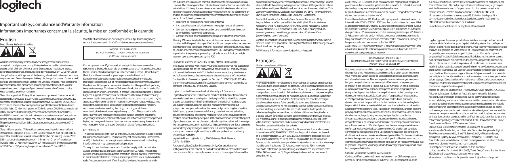    Important Safety, Compliance and Warranty Information Informations importantes concernant la sécurité, la mise en conformité et la garantie the instructions, may cause harmful interference to radio communications. However, there is no guarantee that interference will not occur in a particular installation. If this equipment does cause harmful interference to radio or television reception, which can be determined by turning the equipment off and on, the u s e r is  en co ura ge d t o try t o co rr ec t the i nte rf ere nc e by one or more of the following measures: • Reorient or relocate the receiving antenna. • Increase the separation between the equipment and receiver. • Connect the equipment into an outlet on a circuit different from that to w h i c h t h e  re ce iv er i s  co nn ec te d. • Consult the dealer or an experienced radio/TV technician for help. compensation fo r any o th er  reasonably foreseeable lo ss  or  dam ag e.  You are also entitled to have the goods  repaired or replaced if the goods fail to be of acceptable quality and the failure does not amount to a major failure. This warranty is provided by Logitech International SA, EPFL - Innovation Park, Daniel Borel Innovation Center, 1015 Lausanne, Switzerland. ContactInformationforAustralia/NewZealandConsumersOnly:Logitech  Australia Co mputer Periphe rals Pt y Lt d, Th e Woolst ores Alexandria, Shed 72, Suite 2.01A, 4F Huntley Street, Alexandria, Sydney, NSW Australia 2015. Telephone: 1 800-025-544. For any product / warranty -related que stio ns, p leas e contact Customer Care (www.logitech.com/contact) AVERTISSEMENT!L’utilisation de commandes et réglages ou l’emploi de procédures autres que celles spécifiées dans le cadre du présent document ri squ e d e provoquer un e exposition à de s radiations. Leproduitcontientuntémoinlumineuxdeclasse1.Plage de température de fonctionnement: entre 0 et 40° C. Produitlaserdeclasse1M.Ce dispositif optique est conforme à la norme internationale IEC/EN 60825-1: 2007 pour les produits laser de classe 1M et à l a  réglem entation  21  C FR  1040.10, sa u f ex ceptions  découl ant d e l’av is su r les dispositifs laser n° 50 en date du 24 juin 2007: 1) Émission d’un faisceau divergent de +/-2° minimum de lumière infrarouge invisible pour l’utilisateur; 2) Puissance maximale de 1,4 milliwatt avec onde entretenue, gamme de au x d eu x c ond it io ns suiva ntes : ( 1)  le d is po si ti f concerné n e d oi t p as  ca use r d’interférences et  ( 2)  il  do it  accepter toute  interférence reçue, y  compris les interférences risquant d’engendrer un fonctionnement indésirable. Produits sans fil (émetteur radioélectrique): Section B. CNR-210 (émetteurs ou émetteurs- récepteurs 433.92 MHz): Ce dispositif à communication radioélectrique de catégorie I est conforme à la norme CNR-210 du  ministère c an ad i en de l’Industrie. GarantiematériellelimitéedeLogitech‐ RécapitulatifEnglish Read Manual Before Product Use.    WARNING!Im pro pe rly replaced batteries may present a r isk  of l eak or explosion and personal injury. Mistreated rechargeable batteries may present a risk of fire or chemical burn. Do not open, mutilate, or expose to conducting materials, moisture, liquid or hea t above 54° C. Do n ot use or charge the battery if it appears to be leaking, discolored, deformed, or in any way abnormal. Do not leave your battery discharged or unused for extended periods. Do not short circuit. Battery life varies with usage. Non-operational batteries should be discarded according to local laws. If no laws or regulations govern, disp ose  of your device in  a waste bin  for electronics. Keep batteries away from children. Class1Laserproduct:This optical device complies with International Standa rd IE C/ E N  60825-1:2007, Cla s s 1  L as er  Produ ct, an d  21  C FR  1040.10, except for deviations pursuant to Laser Notice No. 50, dated June 24, 2007: 1) Emission of one or two independent parallel beams of infrared user- invisible light; 2) Maximum power of 716 microwatts CW, Emitted wavelength is 832-865 nm; 3) Operating temperature between 5° C and 40° C. WARNING!Use of controls, adjustments or performance of procedures beyond those specified herein may result in hazardous radiation exposure. TheproductcontainsClass1LED.Operating temp erature betwee n 0°  C and 40° C Class1MLaserproduct:This optical device complies with International Standard IEC/EN 60825-1:2007, Class 1M Laser Product, and 21 CFR 1040.10, except for deviations pursuant to Laser Notice No. 50, dated June 24, 2007: mission of di1) E verging beam of minimum +/-2° of infrared user- invisible light; 2) Maximum power of 1.4 milliwatts CW, Emitted wavelength is  832-865 n m;  3 )  Operating temperature between 5 ° C a n d  40 ° C. WARNING!Laser Radiation. Viewing the laser output with magnifying optical instruments within a 100mm distance may pose an eye hazard.    Do  not  ope n or  mod ify  the  product except for  battery removal and replacement. Do not disassemble or attempt to service this product because th ere  is  a ri sk o f radiation exposure, wh ic h co ul d injure you. Do  not  direct  the infrared/laser beam at anyone’s eye or a reflective object. D o  n o t  im m e r s e   produ c t  i n  any  l i qu i d  o r  ex po s e  to h ea t  o r  m o isture. If product is exposed to out-of-range temperature environments, power off the device until temperature has stabilized within the specified operating temperature range. This is not a  Children’s Product and is  not intended for use by children under 14 years old. If product is operating improperly, contact Logitech support. Product must be returned to the manufacturer for any service or repair. Long periods of repetitive motion using the product may be associated with nerve, tendon or muscle injury in your hands, wrists, arms, shoulders, neck or back. See a qualified health professional for pain, numbness, weakness, swelling, burning, cramping, or stiffness. Also, read guidelines at www.logitech.com/comfort. This product is safe under normal and reasonably foreseeable misuse operating conditions. Any changes or modification s to the product that are not expressly approved by Logitech may void the user’s authority to operate the equipment and your  warranty. Refer to product Quick Start Guide for use instructions. FCCStatement:T hi s  de vi ce c o m pl i es  w it h P a rt  1 5  of  t h e F CC R u le s .  Opera ti on i s  s ub j e ct  to t he following two conditions: 1) this device may not cause harmful interference, an d 2)  th is device m us t accept any interference received, in clu di ng interference that may cause undesired operation. This equipment has been tested and found to comply with the limits for a Class B digital device, pursuant to part 15 of the FCC Rules. These limits are designed to provide reasonable protection against harmful interference in a residential installation. This equipment generates, uses, and can radiate radio frequency energy and, if not installed and used in accordance with Warning:Where shielded interface cables or accessories have been  provided with the product or specified additional components or accessories elsewhere defined to be used with the installation of the product, they must be u s ed in  o rde r  t o ensure c ompl iance  w ith FCC .  C h ang e s  or mod i fica tion s  to product no t expressly approved by  Logitech, Inc  co uld  void your rig ht to us e o r op erate your p roduct by  th e FCC. Canada:ICstatement:CANICES‐003(B)/NMB‐003Class(B)This device complies with Industry Canada licence-exempt RSS standard(s). Operation is subject to the following two conditions: (1) this device may not cause interference, and (2) this device must accept any interference, including interference that may cause undesired operation of the device. Cordless (Radio Transmitter) products: Section B. RSS-210 (433.92  MHz transmitters or  transceivers): Thi s Category I radio communication device complies with RSS-210 of Industry Canada. LogitechLimitedHardwareProductWarranty–ASummaryLogitech warrants that its hardware product shall be free from defects  in materials and workmanship for the length of time identified on your product package beginning from the date of the original retail purchase. See support.logitech.com for specific warranty information about your product and procedures to act on a warranty claim. Logitech’s entire liability and your exclusive remedy for any breach of warranty shall be, at Logitech’s option, to repair or replace a functional equivalent of the product, o r  to refun d th e p ri ce  pa id , i f t he  hardw are is  return ed to t he  po in t of purchase or such  other place as Logitech may direct along with a  receipt. Warranty protections are in addition to rights provided under local consumer laws an d m ay va ry  am on g countries .  Se e f ul l warranty info rmation to know your consumer rights and the additional protections provided by this product warranty. LogitechAddress:Logitech, Inc., 7700 Gateway Blvd. Newark, California 94560. ForAustralia/NewZealandConsumersOnly:Our goods come wi th  guarantees th at c an no t b e excluded u nd er t he  Australian Consumer Law. You are entitled to a replacement or refund for a major failure and for ContactInformationforAsiaPacificConsumers:Logite ch As ia  Pacific Limited, Unit 1003, Tower One, Cheung Sha Wan Plaza, 833 Cheung Sha Wan Road, Kowloon, Hong Kong. FullWarrantyInformation:www.logitech.com/support  Français Lire le manuel avant utilisation.    AVERTISSEMENT!Un remplacement incorrect des piles peut présenter des risques de fuite, d’explosion et de blessure. Les piles rechargeables peuvent présenter des risques d’incendie ou de brûlure chimique si elles ne sont pas manipulées comme il se doit. Évitez d’ouvrir, d’abîmer ou d’exposer les piles à des matériaux conducteurs, à l’humidité, à des liquides ou à la chaleur (température supérieure à 54° C). Ne les utilisez pas et ne les rechargez pas si vous observez une fuite, une décoloration, une déformation ou une quelconque  anomalie. Ne laissez pas les piles déchargées  ou inutilisées pendant de longues périodes. Ne pas court-circuiter. La longévité de la batterie/des piles varie en fonction de leur utilisation. Les piles hors d’usage doivent être mises au rebut conformément aux directives locales. S’il n ’e xi s te  a u c u n e  l o i  o u  a u c u n  rè gl eme nt  en vi gue ur , v eu il lez  je te r  votre dispositif dans un bac dédié au recyclage d’appareils électroniques. Tenez les batteries éloignées des enfants. Produitlaserdeclasse1.Ce dispositif optique est conforme à la norme internationale IEC /EN  60825-1: 2007 pou r l es p ro dui ts  las er  de  cl as se 1   et à la réglementation 21 CFR 1040.10, sauf exceptions découlant de l’avis sur les dispositifs laser n° 50 en date du 24 juin 2007: 1) Émission d’un faisceau ou de deux faisceaux parallèles indépendants de lumière infrarouge invisible pour l’utilisateur; 2) Puissance maximale de 716 microwatts avec onde entretenue, gamme de longueur d’onde émise comprise entre 832 et 865 nanomètres; 3) Plage de température de fonctionnement: entre 5 et 40° C. longueur d’onde émise comprise entre 832 et 865 nanomètres; 3) Plage de température de fonctionnement: entre 5 et 40° C. AVERTISSEMENT!Rayonnement laser. L’observation du rayonnement laser à l’aide d’instruments optiques grossissants à une distance de 100 mm ou moins est dangereuse pour les yeux.   N’ouvrez pas et ne modifiez pas le produit sauf pour retirer ou pour changer les piles. Ne tentez pas de démonter le produit ou de l’entretenir vous-même car vous risquez de vous exposer à des radiations pouvant entraîn er de s bl essures. N’orientez p as  le  faisceau  infrarouge/ laser vers  les yeux de quelqu’un ou vers un objet réfléchissant. N’exposez pas le produit à des liquides, à la chaleur ou à l’humidité. En cas d’exposition à un environnement soumis à des températures hors plage autorisée, éteignez le  di s pos i tif  e t l ai ss ez  la  température retom ber dan s  la  pl ag e de fonctionnement autorisée. Ce produit n’est pas destiné aux  enfants et n’est pas adapté aux enfants âgés de moins de 14 ans. En cas de dysfonctionnement du produit, contactez l’assistance technique Logitech. Le produit doit être renvoyé au fabricant pour tout entretien ou réparation. Les mouvements répétitifs liés à l’utilisation prolongée du produit peuvent provoquer des blessures au niveau des nerfs, des tendons ou des muscles dans les mains, les poignets, les bras, les épaules, le cou ou le dos. Si  vous ressentez de s douleu rs, des engourdissements, d es faiblesses,  des gonflements, des sensations de brûlure, des crampes ou des raideurs, consultez un m éde cin .  Veuillez éga lem en t lire les  consignes relatives au confort sur le site www.logitech.com/comfort. Ce produit est considéré comme sûr dans des conditions d’utilisation normales et des conditions d’ u t i l i s a ti o n  in cor rect es ra ison nabl emen t p révis ibl es. Tou tes mo dific atio ns  ou tous changements apportés au produit par l’utilisateur sans l’accord exprès de Logitech annulent ses droits d’utilisation de l’équipement ainsi que la  garantie. Reportez-vous au g uid e de dé mar rage rapide du p rodui t po ur  les consignes d’utilisation. Canada:DéclarationIC:NMB‐003Classe(B)Ce dispositif est c on for me  à la n orm e/ au x normes CNR e xe mpt es  de licence du Ministère canadien de l’Industrie. Son utilisation est soumise Logitech g arantit qu e s on  pr od ui t maté riel es t exempt d e  tout défaut matériel et de fabrication pour la période indiquée sur l’emballage du produit à partir de la date d’achat d’origine. Pour les informations spécifiques relatives à la garantie de votre produit et les procédures de réclamations de garantie, rendez-vous sur support.logitech.com. En cas de rupture de  garantie, l’intégralité de  la  responsabilité de Logitech et votre recours exclusif consisteront, à  la  discrétion de  Logitech, à répa rer le m atériel ou à le remplacer par un produit équivalent et fonctionnel, ou à rembourser le prix d’achat, sous réserve que le  matériel soit renvoyé au point d e vente ou à tout autre lieu indiqué par Logitech, accompagné d’un justificatif d’achat. La  protection offerte pa r cette garantie vie nt s’ajouter au x droits conférés  par la législation locale relative aux droits des consommateurs et peut varier selon les pays.  Consultez les informations complètes sur la garantie pour connaître le s droits des consommateurs et le s protections supplémentaires offertes par la garantie de ce produit. AdressedeLogitech:Logitech Inc. 7700 Gateway Blvd. Newark, CA 94560. AvisauxutilisateursrésidantenAustralieetenNouvelle‐Zélande:Nos produits bénéficient de garanties qui ne peuvent pas être exclues en  vertu d e l a  l ég i sl a ti on  aust ralienne relative à  la  cons ommation. Vous êtes en droit de demander un remplacement ou un remboursement en cas de défaut majeur et pouvez prétendre à une indemnisation en cas de perte ou  do m ma ge  raisonn ablemen t prévisib le. Vous ê tes ég al e me nt  en  dr oi t  de demander la réparation ou le remplacement des produits si ces derniers ne sont pas dans un état acceptable (hors défaut majeur). La présente garantie es t accordée pa r Logitech International SA, E PFL  - Innovation Pa rk,  Daniel Borel Innovation Center, 1015 Lausanne, Suisse. ContactpourlesutilisateursrésidantuniquementenAustralieetenNouvelle‐Zélande:Logitech Australia Computer Peripherals Pty Ltd, The Woolstores Alexandria, Shed 72, Su ite 2.01A, 4F Huntley Street, Alexandria, Sydney, NSW Australia 2015. Téléphone:  1 800-025-544. Pour toute question relative au produit ou aux garanties, veuillez contacter le service clientèle (www.logitech.com/contact) ContactpourlesutilisateursrésidantenAsie‐Pacifique:Logitech Asia Pacific Limited, Unit 1003, Tower One, Cheung Sha Wan Plaza, 833 Cheung Sha Wan Road, Kowloon, Hong Kong. Informationscomplètessurlagarantie:www.logitech.com/support RAYONNEMENTLASERINVISIBLEN&apos;EXAMINEZPASDIRECTEMENTAVECDESINSTRUMENTSOPTIQUESPRODUITLASERDECLASSE1MINVISIBLELASERRADIATIONDONOTVIEWDIRECTLYWITHOPTICALINSTRUMENTSCLASS1MLASERPRODUCT