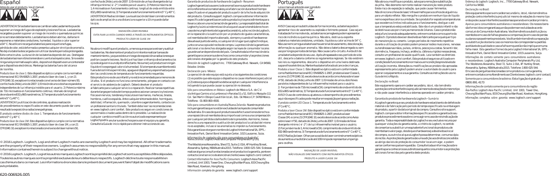 Español Antes de usar el producto, lea el manual.    ¡ADVERTENCIA!S i  l as baterí a s n o  s e c a mbia n  ad e cuadam ente pue d e suponer un riesgo de fuga o de explosión y lesiones físicas. Las baterías recargables pueden suponer un riesgo de incendio o quemaduras químicas si no se tratan debidamente. Las baterías no deben abrirse, dañarse ni exponerse a materiales conductores, humedad, líquidos o calor superior a 5 4°  C .  No  utilice n i  recargue la  batería s i  parece qu e  ti e ne  fug as, pérdida de color, está deformada o presenta cualquier otro tipo de anomalía. No deje la batería descargada o sin utilizar durante periodos prolongados. Evite cortocircuitos. La duración de las baterías depende del uso. Deshágase de las baterías inservibles teniendo en cuenta las leyes locales. Si no existe ninguna ley o normativa aplicable, deposite el dispositivo en un contenedor para dispositivos electrónicos. Mantenga las baterías fuera del alcance de los niños. Productoláserdeclase1:Este dispositivo óptico cumple con la normativa internacional IEC/EN 60825-1:2007, producto láser de clase 1, y con 21 CF R 1040.10, excepto en lo relacionado con el a vi so d e lás er  número 50, con fecha de 24 de junio de 2007: 1) Emisión de uno o dos haces paralelos independientes de luz infrarroja invisible para el usuario; 2) Potencia máxima de 716 microvatios en funcionamiento continuo; intervalo de longitud de onda entre 832 y 865 nanómetros; 3) Temperatura de funcionamiento entre 5° C y 40° C. ¡ADVERTENCIA!La utilización de controles, ajustes o realización de procedimientos no especificados en este documento puede dar como resultado la  exposición a radiaciones peligrosas. Elproductocontienediodosdeclase1.Temperatura de funcionamiento entre 0° C y 40° C Productoláserdeclase1M:Este dispositivo óptico cumple con la normativa internacional IEC/EN 60825-1:2007, producto láser de clase 1M, y con 21 CF R  1040.10, excepto en  l o  relaci onado c on  el  a v i so  d e  l á se r  nú me ro 5 0, con fecha de 24 de junio de 2007: 1) Emisión de un haz divergente de luz infrarroja mínima (+/-2°) invisible para el usuario; 2) Potencia máxima de 1,4 microvatios en funcionamiento continuo; longitud de onda emitida entre 832 y 865 nanómetros; 3) Temperatura de funcionamiento entre 5° C y 40° C. ¡ADVERTENCIA!Radiación láser. La visualización del láser con instrumentos ópticos de ampliación a una distancia no superior a 10 cm puede dañar los ojos.    No abra ni modifique el producto, a menos que sea para extraer y sustituir  las ba ter í as . N o  des mon te el p rod uct o ni in t en t e r e ali zar  tarea s d e mantenimiento, ya q ue existe un  ri es go  de  exposición a radiaciones que podrían causarle lesiones. No dirija el haz láser o infrarrojo directamente a los oj os d e al gui en  ni a  un  objeto reflectante. No  su mer ja e l producto en  ningún líquido ni lo exponga al calor o la humedad. Si la temperatura ambiente está fuera de los límites permitidos, apague el dispositivo y espere hasta que se den las condiciones de temperatura de funcionamiento requeridas. Este producto no es de uso infantil y no está recomendado para menores de 14 años. Si el producto no funciona correctamente, póngase en contacto con el servicio de asistencia de Logitech. Deberá devolver el producto al fabricante para cualquier servicio o reparación. Realizar tareas repetitivas durante largos periodos de tiempo puede ocasionar cansancio y lesiones físicas en nervios, tendones y músculos en las manos, muñecas, brazos, hombros, cuello o espalda. Ante cualquier síntoma de dolor, hormigueo, de bili dad , in flam ación , qu emazó n, ca lam bre  o agarrotamiento, contacte con un profesional sanitario titulado. También debe leer las recomendaciones en www.logitech.com/comfort. Este producto es seguro en condiciones de uso normales o inadecuadas dentro de lo previsible. La realización de cualquier cambio o  modificación no au torizado expresamente por Logitech pod ría anular sus derechos para usar el equipo y su garantía. Consul te la G uí a d e inicio rápido para obtener instrucciones de uso. GarantíadeproductosdehardwaredeLogitech‐ ResumenLogitech garantiza la ausencia de anomalías en sus productos de hardware en lo referente a los materiales y a la fabricación durante el tiempo especificado en el paquete del producto a partir de la fecha de adquisición del producto. Consulte support.logitech.com pa ra obt ene r información específica de  la garantía acerca de su producto y los procedimientos para llevar a cab o en  una reclamación de  garantía. La  responsabilidad total de Logitech y la única indemnización a la que el usuario tendrá derecho en caso de incumplimiento de la garantía consistirá, a discreción de Logitech, en la reparación o la sustitución por un producto de iguales características, o el reembolso del importe abon ado, siempre y c uando el hardware se devuelva al  punto d e venta, o  cu al qu ier  ot ro  lu gar  qu e Lo gitech in diq ue , junto con una copia del  recibo de compra. La protección de la garantía es adicional a los derechos otorgados según las leyes de consumidor locales  y puede variar dependiendo  del país. Consulte toda la informació n de la garantía para conocer sus derechos como consumidor y las protecciones adicionales otorgadas por la garantía de este producto. DireccióndeLogitechLogitech Inc. 7700 Gateway Blvd. Newark, CA 94560, Estados Unidos DeclaraciónparaMéxico:La operación de este equipo está sujeta a las siguientes dos condiciones: (1) es posible que este equipo o dispositivo no cause interferencia perjudicial y (2) este equipo o dispositivo debe aceptar cualquier interferencia incluyendo la que pueda causar su operación no deseada. SóloparaconsumidoresenMéxico:Logitech de México S.A. de C.V. vía Antiguo Camino a la Lumbrera s/n Parcelas 51 y 52, Edificio Mezquite 111 Col. San Martin Obispo Cuautitlán Izcali, Edo. De México C.P. 54769 México. Teléfono: 01-800-800-4500. SóloparaconsumidoresenAustralia/NuevaZelanda:Nuestros productos incluyen garantías qu e no e stá n excluidas de las leyes de consumidor de Australia. En caso  de que el  producto sea def ectuoso t ienes de recho a una reposición o al reembolso de su importe así como a una compensación por cualqui er pérdida o daños  dentro de lo previsible. Asimismo, tienes derecho a una reparación o sustitución del producto si la calidad del mismo no es aceptable, incluso si las anomalías no impiden su funcionamiento. Esta ga ra nt ía  s e  ot org a en n ombr e de Lo gi te ch  Int er na tio na l SA, EPFL - Innovation Park, Daniel Borel Innovation Center, 1015 Lausanne, Suiza. InformacióndecontactosóloparaconsumidoresenAustralia/NuevaZelanda:Logitech Australia Computer Peripherals Pty Ltd, Português Leia o manual antes de usar o produto    AVISO!Caso sejam substituídas de forma incorreta, as baterias podem apresentar risco de vazamento ou explosão e ferimento pessoal. Caso sejam tratadas de f orm a in dev ida, a s baterias recarregáveis po dem apresentar risco de incêndio ou queima química. Não abra, destrua ou exponha a bateria a materiais condutores, umidade, líquidos ou calor acima de 54° C. Não use nem carregue a bateria se houver sinal de vazamento, descoloração, deformação ou qualquer anomalia. Não deixe a bateria descarregada ou sem uso por longos períodos de tempo. Não cause curto-circuito. A vida útil de uma bateria depende do seu uso. Após ultrapassado o seu período de vida útil, descarte a bateria conforme os regulamentos regionais. Se não existirem tais leis ou regulamentos, descarte o dispositivo em uma lixeira destinada a aparelhos eletrônicos. Mantenha a bateria fora do alcance de crianças. ProdutosalaserClasse1:Este dispositivo óptico está em conformidade com  o  Padrã o Inter nacion al I E C/ E N  60825-1:2007, produto  a l a s e r  Cl a s s e  1, e co m o 2 1 C FR  1040.10, exceto d esv io s d e acordo c om o A viso so br e l as er nº 50, datado de 24 de junho de 2007: 1) Emissão de um ou dois feixes paralelos independentes de luz infravermelha invisível para o usuário; 2) Força má xima  de 71 6 microwatts CW, comprimento de  onda  emit ido d e 832 a 865 nanômetros; 3) Temperatura de funcionamento entre 5° C e 40° C. AVISO!O uso de controles ou ajustes ou o desempenho de procedimentos aqui não especificados pode resultar em exposição perigosa a radiação. OprodutocontémLEDClasse1.Temperatura de funcionamento entre 0°C e 40°C. ProdutosalaserClasse1M:Este dispositivo óptico está em conformidade com  o Pad rão Interna cional I EC /E N 60825-1:2007, produt o a l as er Cl as s e 1M ,  e co m o  21  CF R 1040.10, exceto de sv io s d e  acordo co m o  Aviso sobre laser nº 50, datado de 24 de junho de 2007: 1) Emissão de feixe divergente mínimo (+/-2°) de luz infravermelha invisível para o usuário; 2) Força máxima de 1,4 microwatts CW, comprimento de onda emitido de 832-865 nanômetros; 3) Temperatura de funcionamento entre 5° C  e 40 ° C. AVISO!Radiação laser. Olhar para a saída  do laser com instrumentos ópticos de aumento a uma distância de  até 100 mm pode representar um perigo Não abra ou modifique o produto, salvo para remoção e substituição da pilha. Não desmonte nem tente realizar manutenção neste produto. Existe risco de exposição à radiação, que pode causar ferimentos. Não direcione o feixe de laser/infravermelho para os olhos de alguém ou para um objeto refletor. Não mergulhe o produto em nenhum tipo de líquido nem o exponha a calor ou umidade. Se o produto for exposto a temperaturas que excedem os limites indicados para o funcionamento, desligue-o até que a temperatura esteja estabilizada. Este não é um produto infantil e não se destina ao uso por crianças menores de 14 anos. Caso o produto não esteja funcionando adequadamente, entre em contato com o suporte da Logitech. O produto deve ser devolvido ao fabricante para qualquer ti po de manutenção ou conserto. Longos períodos de movimento repetitivo durante a utilização do produto podem provocar lesões musculares, nervosas ou tendinosas nas mãos, pulsos, ombros, pescoço ou costas. Se sentir dor, dormência, fraqueza, inchaço, ardência, cãibra ou rigidez nessas áreas, consulte um profissional de saúde qualificado. Leia também as diretrizes em www.logitech.com/comfort. Este produto é  seguro s e ut ili zado  em condiçõe s de  funciona mento n or m ai s o u e m  condiçõe s previsív eis de utilização incorreta. Alterações ou modificações ao produto não aprovadas expressamente pela Logitech podem anular a autoridade do usuário para operar o equipamento e a sua garantia. Consulte as instruções de uso no Guia de Início Rápido. DeclaraçãonoBrasil:Este equipamento opera em caráter secundário, isto é, não tem direito a  prot eção con tra interferência pr ejud icial  mesm o de  es taçõ es d o m esm o tipo e não pode causar interferência a sistemas operando em caráter primário. GarantiadoprodutodehardwaredaLogitech–SumárioA L o g i te c h  g a ra n t e  q ue se u  pr o d u t o d e  h ar d w a re  e s t ar á  i s e nt o  de d e f ei t o s  de material e de fabricação pelo período de tempo especificado na embalagem do produto, a partir da data original da compra. Consulte o site support. logitech.com para obter informações específicas sobre a garantia do seu produto e  pr ocedime ntos s ob r e c o mo  ag i r e m  ca s o d e  reiv indicaçã o de garantia. Toda a responsabilidade da Logitech e seu  exclusivo recurso por quaisquer violações da garantia serão, a critério da Logitech, no sentido de consertar ou substituir um  equivalente funcional do produto ou de reembolsar o v a lo r  pa go ,  d es d e q u e o  hardware s ej a  devolvido ao  l oc a l de compra, ou outro local que a Logitech possa determinar, com uma cópia do recibo. As proteções de garantia são uma adição aos direitos concedidos EndereçodaLogitech:Logitech, Inc., 7700 Gateway Blvd. Newark, California 94560. DeclaraçãonoBrasil:Este equipamento ope ra em caráter secu ndário, isto é, n ão tem direito a proteção contra interferência prejudicial mesmo de estações do mesmo tipo e não po de causar interferência a sistemas operando em  caráter primário. Apenasparaconsumidoresaustralianoseneozelandeses:Os nossos bens são fornec idos com garantias que não  podem s er excluídas de acordo RADIACIÓNLÁSERINVISIBLEEVITAFIJARLAVISTACUANDOMIRESATRAVÉSDEINSTRUMENTOSÓPTICOSPRODUCTOLÁSERDECLASE1Mcom a Lei do Consum idor Australiana. Você tem direito a substituição ou reembolso em caso d e falhas graves e a compensação em caso de perdas ou  da nos  razoavelmente previsíveis. Você tam bé m tem direito a  reparação ou substituição dos bens caso os mesmos não correspondam a padrões aceitáveis de qualidad e e caso a fal ha em quest ão não impli que em uma falha maior. Esta garantia é fornecida pela Logitech International SA, EPFL - Innovation Park, Daniel Borel Innovation Center, 1015 Lausanne, Suíça. Informaçõesdecontatosomenteparaconsumidoresaustralianoseneozelandeses:Logitech Australia Computer Peripherals Pty Ltd, The Woolstores Alexandria, Shed 72, Suite 2.01A, 4F Huntley Street, Alexandria, Sydney, NSW Australia 2015. Telefone: 1 800-025-544. Em  caso de perguntas relacionadas com o produto ou com a garantia, entre em contato com o  Atendimento ao  Cliente (www.logitech.com/contact) Somenteparaconsumidoresbrasileiros:Esta ligação é gratuita – 0800.891.4173 InformaçõesdecontatosomenteparaconsumidoresdaregiãoÁsia‐Pacífico:Logitech Asia Pacific Limited, Unit 1003, Tower One, Cheung Sha Wan Plaza, 833 Cheung Sha Wan Road, Kowloon, Hong Kong. Informaçõescompletassobregarantia:www.logitech.com/support © 2016 Logitech. Logitech, Logi and other Logitech marks are owned by Logitech and may be registered. All other trademarks are the property of their respective owners. Logitech assumes no responsibility for any errors that may appear in this manual. Information contained herein is subject to change without notice. © 2016 Logitech.  Logitech, Logi et les autres marque s Logitech sont la propriété de Logitech et sont susceptibles d’être déposées. Toutes les autres marques sont la propriété exclusive de leurs détenteurs respectifs. Logitech décline toute responsabilité en cas d’erreurs dans ce manuel. Les informations énoncées dans le présent document peuvent faire l’objet de modifications sans avis préalable.  620-006926.005 The Woolstores Alexandria, Shed 72, Suite 2.01A, 4F Huntley Street, Alexandria, Sydney, NSW Australia 2015. Teléfono: 1 800-025-544. Si  deseas realizar alguna consulta relacionada con el producto o la garantía, ponte en contacto con el servicio  de atención al cliente (www.logitech.com/contact) ContactInformationforAsiaPacificConsumers:Logitech Asia Pacific Limited, Unit 1003, Tower One, Cheung Sha  Wan Plaza, 833 Cheung Sha Wan Road , Kowloon, Hong Kong. Informacióncompletadegarantía:www.logitech.com/support para os olhos. ao abrigo das leis de proteção do consumidor locais em vigor, e podem variar conforme o p aís  em  questã o.  Consulte toda a i nf or maç ão  so br e gara n t ia p a r a  con h e cer o s  s eu s  d i reitos  e n qu anto c on s u m i d o r  e a s p r oteções adicionais fornecidas pela garantia deste produto. RADIAÇÃODELASERINVISÍVELNÃOVISUALIZEDIRETAMENTECOMINSTRUMENTOSÓTICOSPRODUTOALASERCLASSE1M
