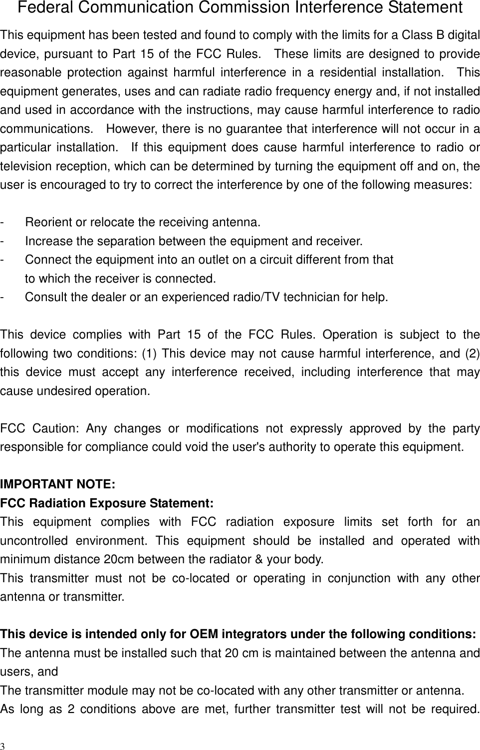 3 Federal Communication Commission Interference Statement This equipment has been tested and found to comply with the limits for a Class B digital device, pursuant to Part 15 of the FCC Rules.    These limits are designed to provide reasonable  protection  against  harmful  interference  in a  residential  installation.    This equipment generates, uses and can radiate radio frequency energy and, if not installed and used in accordance with the instructions, may cause harmful interference to radio communications.    However, there is no guarantee that interference will not occur in a particular installation.    If this equipment does cause harmful interference to  radio or television reception, which can be determined by turning the equipment off and on, the user is encouraged to try to correct the interference by one of the following measures:  -  Reorient or relocate the receiving antenna. -  Increase the separation between the equipment and receiver. -  Connect the equipment into an outlet on a circuit different from that to which the receiver is connected. -  Consult the dealer or an experienced radio/TV technician for help.  This  device  complies  with  Part  15  of  the  FCC  Rules.  Operation  is  subject  to  the following two conditions: (1) This device may not cause harmful interference, and (2) this  device  must  accept  any  interference  received,  including  interference  that  may cause undesired operation.  FCC  Caution:  Any  changes  or  modifications  not  expressly  approved  by  the  party responsible for compliance could void the user&apos;s authority to operate this equipment.  IMPORTANT NOTE: FCC Radiation Exposure Statement: This  equipment  complies  with  FCC  radiation  exposure  limits  set  forth  for  an uncontrolled  environment.  This  equipment  should  be  installed  and  operated  with minimum distance 20cm between the radiator &amp; your body. This  transmitter  must  not  be  co-located  or  operating  in  conjunction  with  any  other antenna or transmitter.  This device is intended only for OEM integrators under the following conditions: The antenna must be installed such that 20 cm is maintained between the antenna and users, and   The transmitter module may not be co-located with any other transmitter or antenna. As  long  as  2  conditions above  are  met,  further  transmitter  test  will not  be  required. 