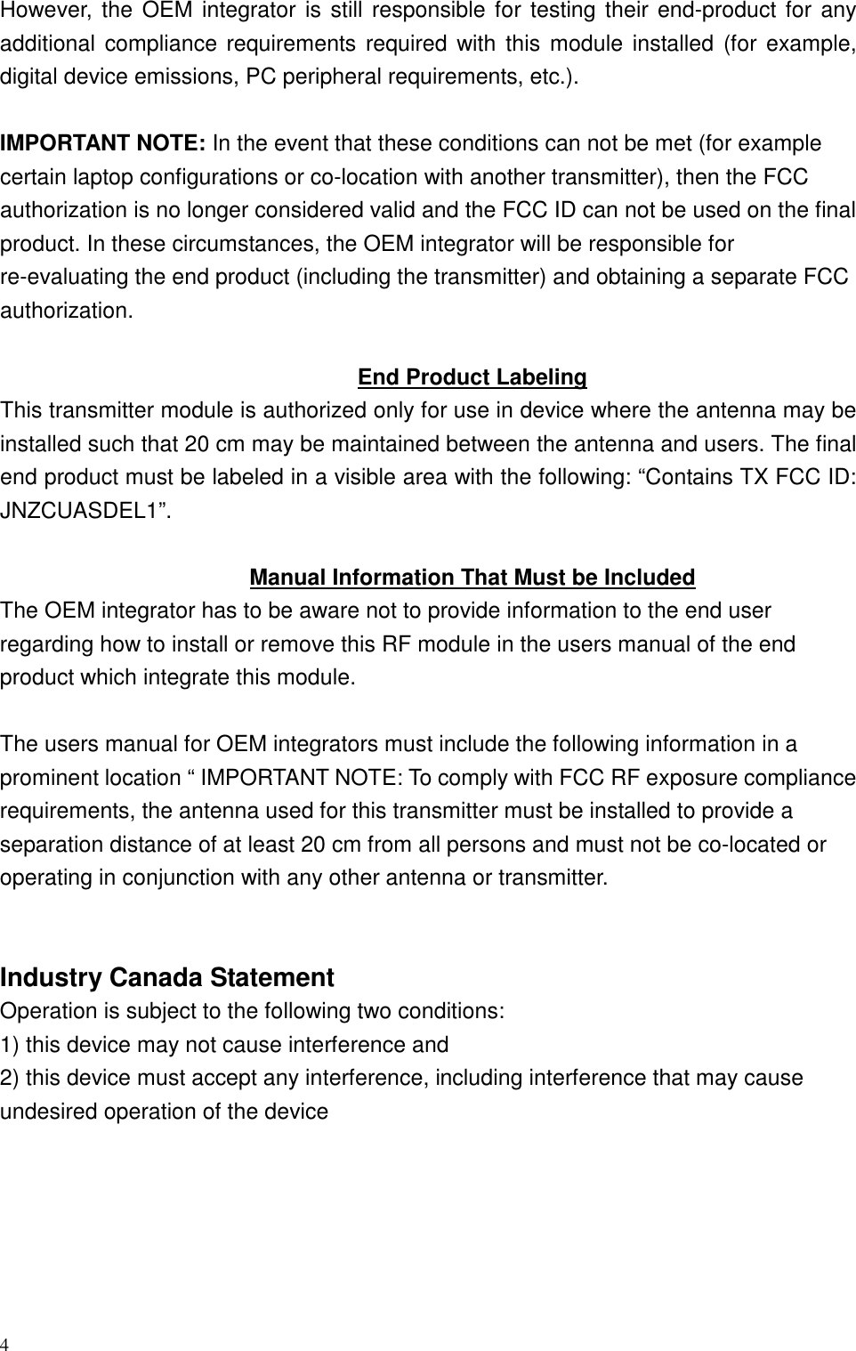 4 However, the  OEM integrator is still responsible for testing their end-product for  any additional  compliance requirements required  with this  module installed  (for example, digital device emissions, PC peripheral requirements, etc.).  IMPORTANT NOTE: In the event that these conditions can not be met (for example certain laptop configurations or co-location with another transmitter), then the FCC authorization is no longer considered valid and the FCC ID can not be used on the final product. In these circumstances, the OEM integrator will be responsible for re-evaluating the end product (including the transmitter) and obtaining a separate FCC authorization.  End Product Labeling This transmitter module is authorized only for use in device where the antenna may be installed such that 20 cm may be maintained between the antenna and users. The final end product must be labeled in a visible area with the following: “Contains TX FCC ID: JNZCUASDEL1”.  Manual Information That Must be Included The OEM integrator has to be aware not to provide information to the end user regarding how to install or remove this RF module in the users manual of the end product which integrate this module.  The users manual for OEM integrators must include the following information in a prominent location “ IMPORTANT NOTE: To comply with FCC RF exposure compliance requirements, the antenna used for this transmitter must be installed to provide a separation distance of at least 20 cm from all persons and must not be co-located or operating in conjunction with any other antenna or transmitter.   Industry Canada Statement Operation is subject to the following two conditions: 1) this device may not cause interference and 2) this device must accept any interference, including interference that may cause undesired operation of the device  