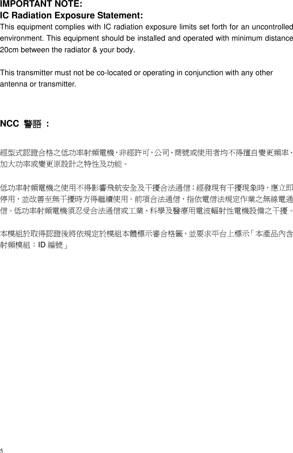 5  IMPORTANT NOTE: IC Radiation Exposure Statement: This equipment complies with IC radiation exposure limits set forth for an uncontrolled environment. This equipment should be installed and operated with minimum distance 20cm between the radiator &amp; your body.  This transmitter must not be co-located or operating in conjunction with any other antenna or transmitter.   NCC  警語警語警語警語  :  經型式認證合格之低功率射頻電機，非經許可，公司、商號或使用者均不得擅自變更頻率、加大功率或變更原設計之特性及功能。    低功率射頻電機之使用不得影響飛航安全及干擾合法通信；經發現有干擾現象時，應立即停用，並改善至無干擾時方得繼續使用。前項合法通信，指依電信法規定作業之無線電通信。低功率射頻電機須忍受合法通信或工業、科學及醫療用電波輻射性電機設備之干擾。  本模組於取得認證後將依規定於模組本體標示審合格籤，並要求平台上標示「本產品內含射頻模組：ID 編號」  