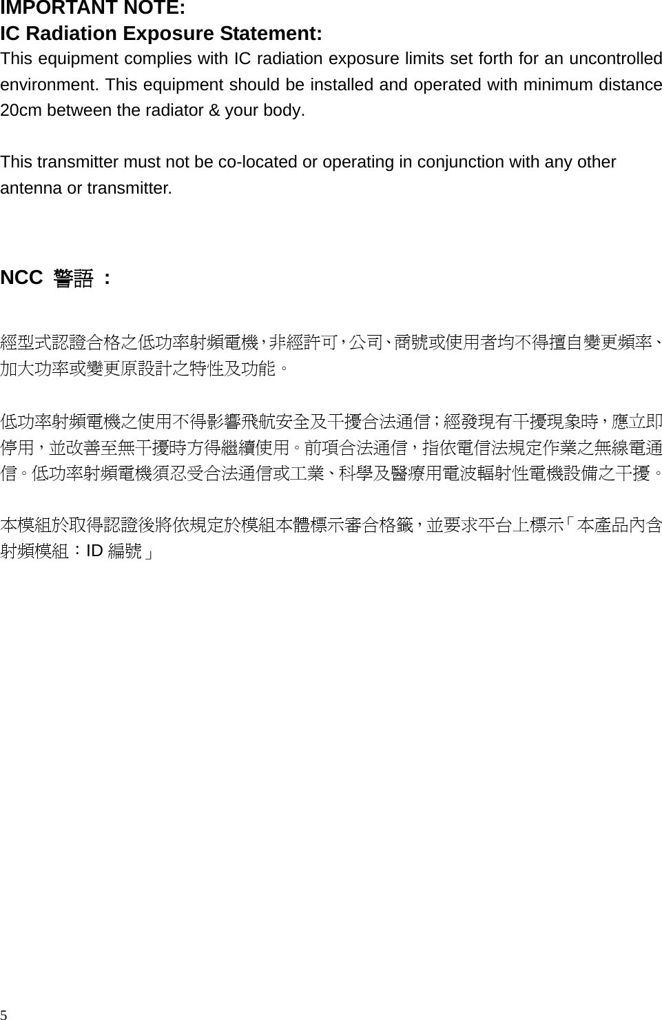 5  IMPORTANT NOTE: IC Radiation Exposure Statement: This equipment complies with IC radiation exposure limits set forth for an uncontrolled environment. This equipment should be installed and operated with minimum distance 20cm between the radiator &amp; your body.  This transmitter must not be co-located or operating in conjunction with any other antenna or transmitter.   NCC  警語 :  經型式認證合格之低功率射頻電機，非經許可，公司、商號或使用者均不得擅自變更頻率、加大功率或變更原設計之特性及功能。   低功率射頻電機之使用不得影響飛航安全及干擾合法通信；經發現有干擾現象時，應立即停用，並改善至無干擾時方得繼續使用。前項合法通信，指依電信法規定作業之無線電通信。低功率射頻電機須忍受合法通信或工業、科學及醫療用電波輻射性電機設備之干擾。  本模組於取得認證後將依規定於模組本體標示審合格籤，並要求平台上標示「本產品內含射頻模組：ID 編號」       