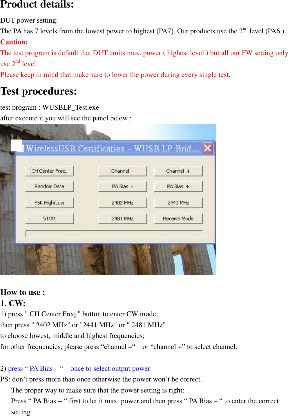  Product details: DUT power setting: The PA has 7 levels from the lowest power to highest (PA7). Our products use the 2nd level (PA6 ) .   Caution: The test program is default that DUT emits max. power ( highest level ) but all our FW setting only use 2nd level.   Please keep in mind that make sure to lower the power during every single test. Test procedures:               test program : WUSBLP_Test.exe   after execute it you will see the panel below :                           How to use : 1. CW: 1) press &quot; CH Center Freq.&quot; button to enter CW mode; then press &quot; 2402 MHz&quot; or &quot;2441 MHz&quot; or &quot; 2481 MHz&quot;   to choose lowest, middle and highest frequencies;   for other frequencies, please press “channel –“    or “channel +” to select channel.  2) press “ PA Bias – “    once to select output power   PS: don’t press more than once otherwise the power won’t be correct.       The proper way to make sure that the power setting is right:       Press “ PA Bias + “ first to let it max. power and then press “ PA Bias – “ to enter the correct setting  