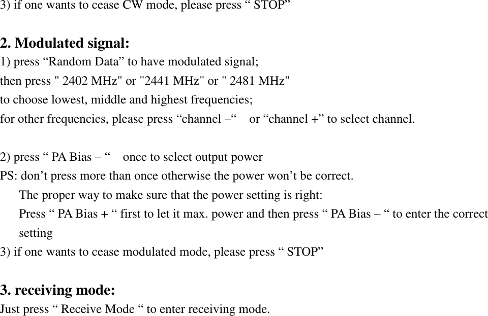 3) if one wants to cease CW mode, please press “ STOP”    2. Modulated signal: 1) press “Random Data” to have modulated signal; then press &quot; 2402 MHz&quot; or &quot;2441 MHz&quot; or &quot; 2481 MHz&quot;   to choose lowest, middle and highest frequencies;   for other frequencies, please press “channel –“    or “channel +” to select channel.  2) press “ PA Bias – “    once to select output power   PS: don’t press more than once otherwise the power won’t be correct.       The proper way to make sure that the power setting is right:       Press “ PA Bias + “ first to let it max. power and then press “ PA Bias – “ to enter the correct setting 3) if one wants to cease modulated mode, please press “ STOP”  3. receiving mode: Just press “ Receive Mode “ to enter receiving mode. 