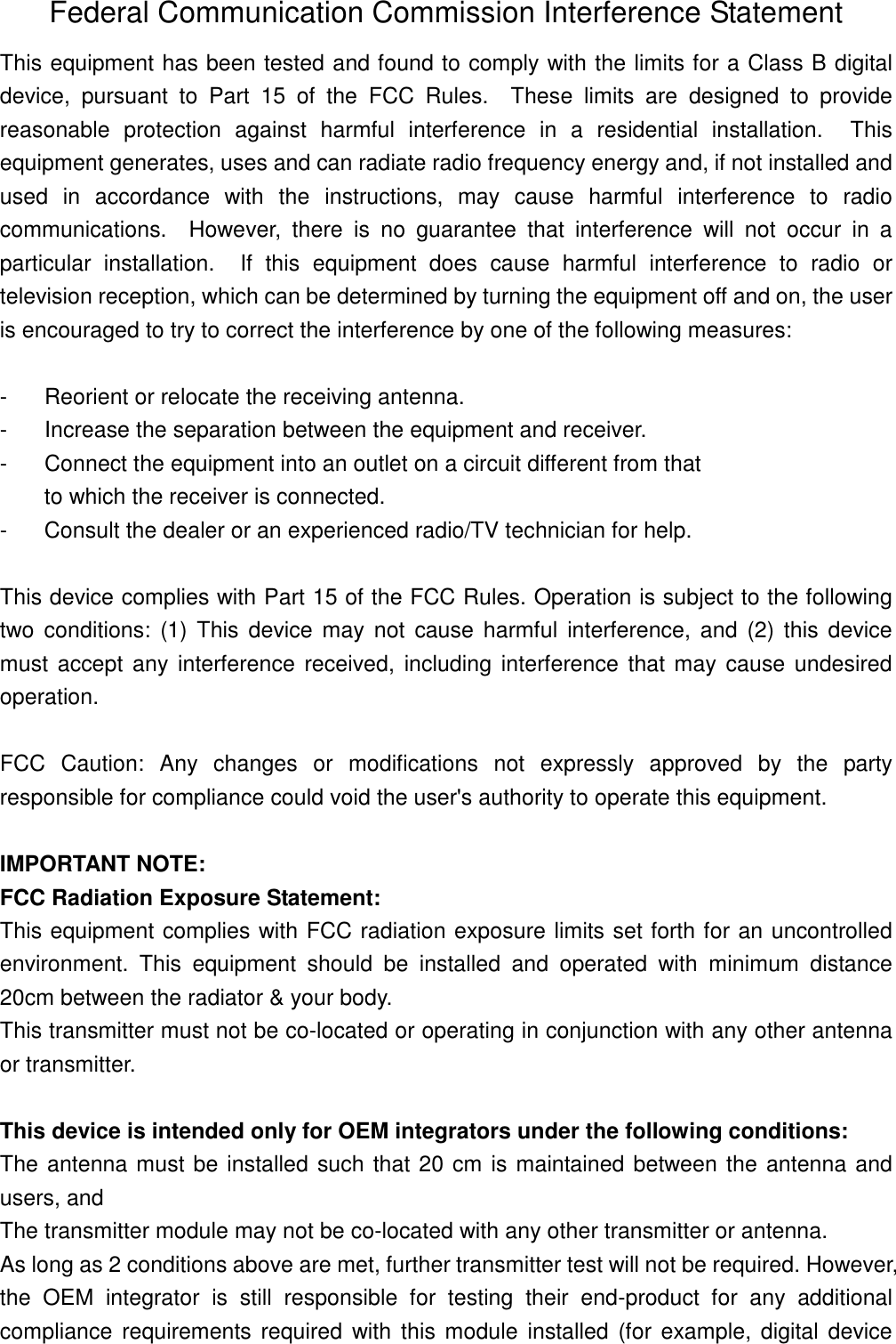 Federal Communication Commission Interference Statement This equipment has been tested and found to comply with the limits for a Class B digital device,  pursuant  to  Part  15  of  the  FCC  Rules.    These  limits  are  designed  to  provide reasonable  protection  against  harmful  interference  in  a  residential  installation.    This equipment generates, uses and can radiate radio frequency energy and, if not installed and used  in  accordance  with  the  instructions,  may  cause  harmful  interference  to  radio communications.    However,  there  is  no  guarantee  that  interference  will  not  occur  in  a particular  installation.    If  this  equipment  does  cause  harmful  interference  to  radio  or television reception, which can be determined by turning the equipment off and on, the user is encouraged to try to correct the interference by one of the following measures:  -  Reorient or relocate the receiving antenna. -  Increase the separation between the equipment and receiver. -  Connect the equipment into an outlet on a circuit different from that to which the receiver is connected. -  Consult the dealer or an experienced radio/TV technician for help.  This device complies with Part 15 of the FCC Rules. Operation is subject to the following two  conditions:  (1)  This  device  may  not  cause  harmful  interference,  and  (2)  this  device must  accept any interference received, including interference  that may cause undesired operation.  FCC  Caution:  Any  changes  or  modifications  not  expressly  approved  by  the  party responsible for compliance could void the user&apos;s authority to operate this equipment.  IMPORTANT NOTE: FCC Radiation Exposure Statement: This equipment complies with FCC radiation exposure limits set forth for an uncontrolled environment.  This  equipment  should  be  installed  and  operated  with  minimum  distance 20cm between the radiator &amp; your body. This transmitter must not be co-located or operating in conjunction with any other antenna or transmitter.  This device is intended only for OEM integrators under the following conditions: The antenna must be installed such that 20 cm is maintained between the antenna and users, and   The transmitter module may not be co-located with any other transmitter or antenna. As long as 2 conditions above are met, further transmitter test will not be required. However, the  OEM  integrator  is  still  responsible  for  testing  their  end-product  for  any  additional compliance  requirements required with  this module  installed (for example, digital  device 