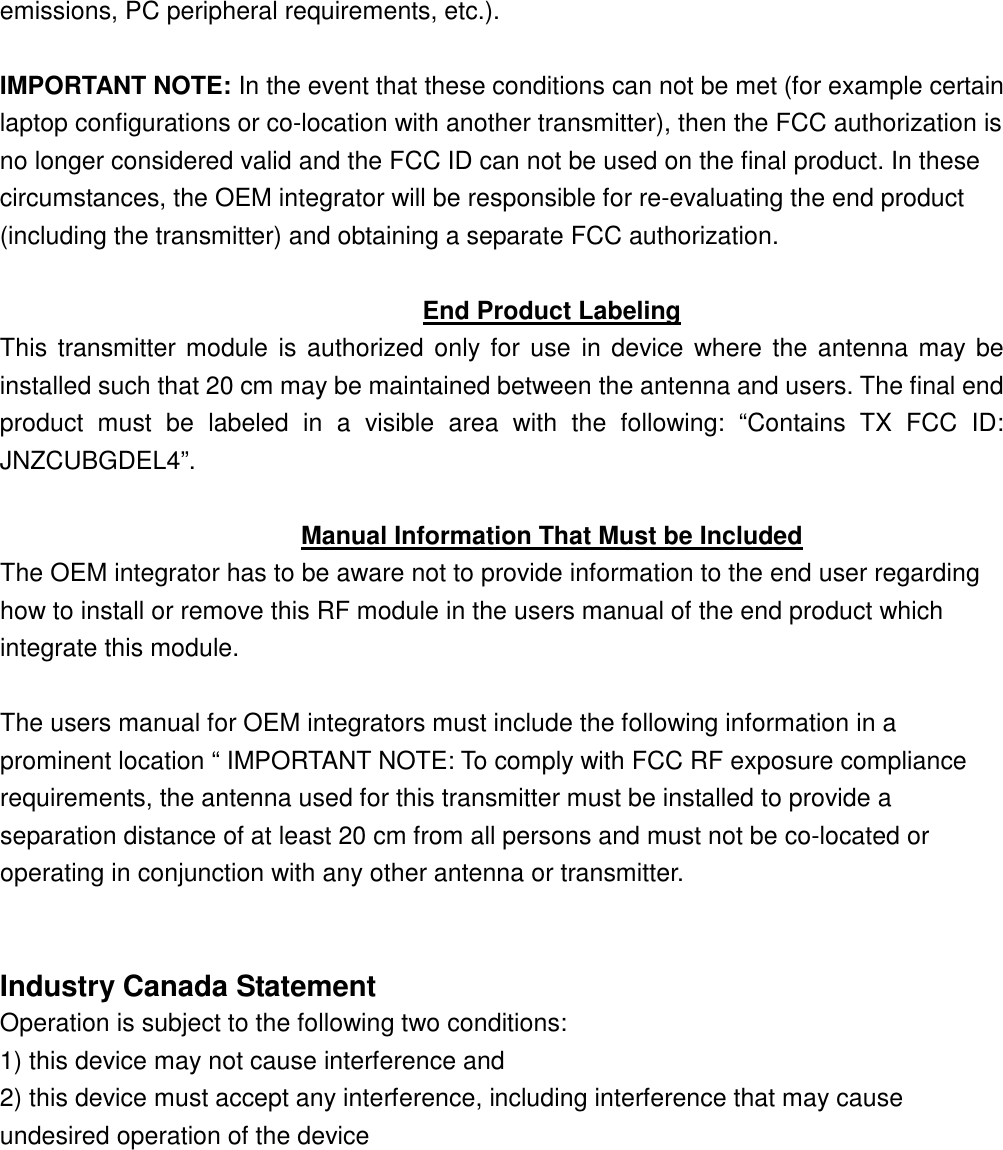 emissions, PC peripheral requirements, etc.).  IMPORTANT NOTE: In the event that these conditions can not be met (for example certain laptop configurations or co-location with another transmitter), then the FCC authorization is no longer considered valid and the FCC ID can not be used on the final product. In these circumstances, the OEM integrator will be responsible for re-evaluating the end product (including the transmitter) and obtaining a separate FCC authorization.  End Product Labeling This transmitter module is authorized  only for use in device where  the antenna may be installed such that 20 cm may be maintained between the antenna and users. The final end product  must  be  labeled  in  a  visible  area  with  the  following:  “Contains  TX  FCC  ID: JNZCUBGDEL4”.  Manual Information That Must be Included The OEM integrator has to be aware not to provide information to the end user regarding how to install or remove this RF module in the users manual of the end product which integrate this module.  The users manual for OEM integrators must include the following information in a prominent location “ IMPORTANT NOTE: To comply with FCC RF exposure compliance requirements, the antenna used for this transmitter must be installed to provide a separation distance of at least 20 cm from all persons and must not be co-located or operating in conjunction with any other antenna or transmitter.   Industry Canada Statement Operation is subject to the following two conditions: 1) this device may not cause interference and 2) this device must accept any interference, including interference that may cause undesired operation of the device  