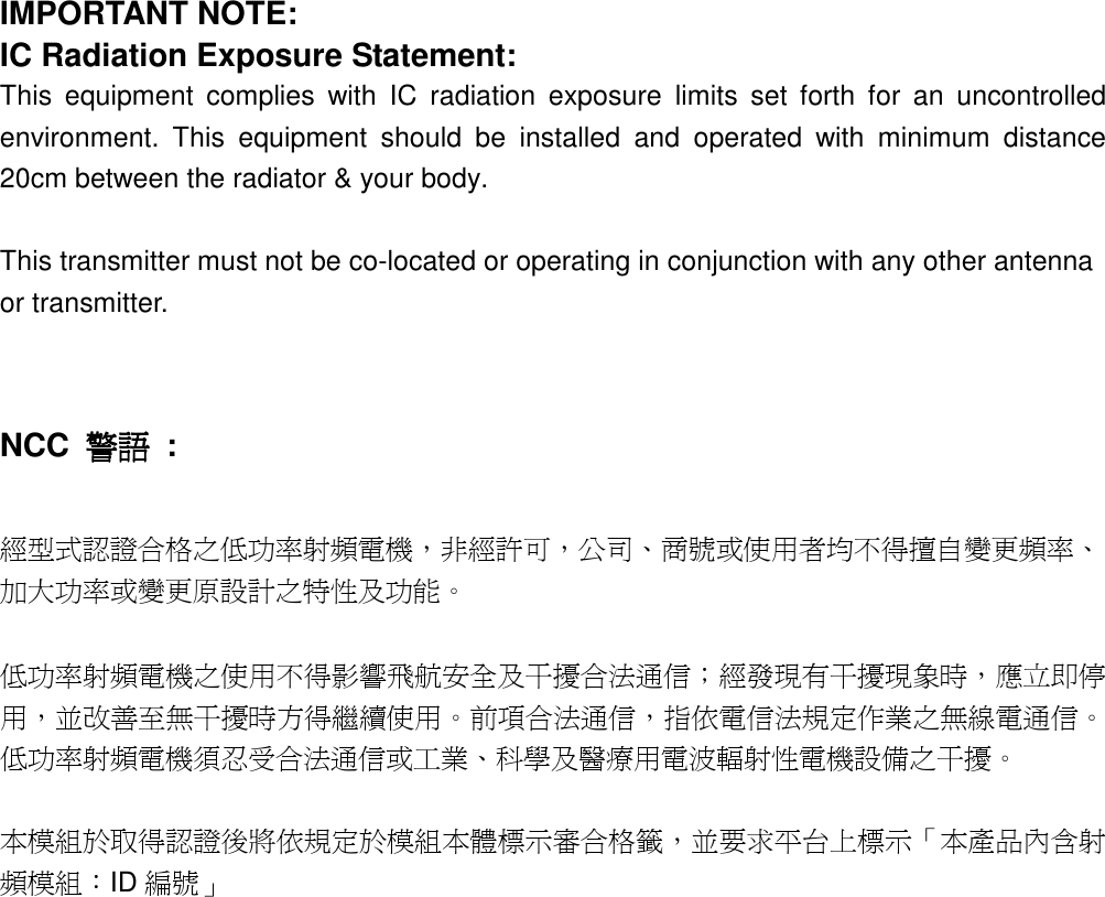  IMPORTANT NOTE: IC Radiation Exposure Statement: This  equipment  complies  with  IC  radiation  exposure  limits  set  forth  for  an  uncontrolled environment.  This  equipment  should  be  installed  and  operated  with  minimum  distance 20cm between the radiator &amp; your body.  This transmitter must not be co-located or operating in conjunction with any other antenna or transmitter.   NCC  警語警語警語警語  :  經型式認證合格之低功率射頻電機，非經許可，公司、商號或使用者均不得擅自變更頻率、加大功率或變更原設計之特性及功能。    低功率射頻電機之使用不得影響飛航安全及干擾合法通信；經發現有干擾現象時，應立即停用，並改善至無干擾時方得繼續使用。前項合法通信，指依電信法規定作業之無線電通信。低功率射頻電機須忍受合法通信或工業、科學及醫療用電波輻射性電機設備之干擾。  本模組於取得認證後將依規定於模組本體標示審合格籤，並要求平台上標示「本產品內含射頻模組：ID 編號」   