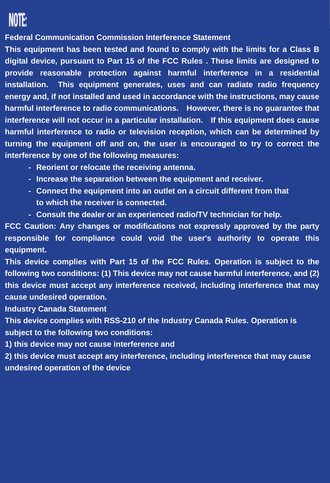  Federal Communication Commission Interference Statement This equipment has been tested and found to comply with the limits for a Class B digital device, pursuant to Part 15 of the FCC Rules . These limits are designed to provide reasonable protection against harmful interference in a residential installation.  This equipment generates, uses and can radiate radio frequency energy and, if not installed and used in accordance with the instructions, may cause harmful interference to radio communications.    However, there is no guarantee that interference will not occur in a particular installation.    If this equipment does cause harmful interference to radio or television reception, which can be determined by turning the equipment off and on, the user is encouraged to try to correct the interference by one of the following measures: -  Reorient or relocate the receiving antenna. -  Increase the separation between the equipment and receiver. -  Connect the equipment into an outlet on a circuit different from that to which the receiver is connected. -  Consult the dealer or an experienced radio/TV technician for help. FCC Caution: Any changes or modifications not expressly approved by the party responsible for compliance could void the user&apos;s authority to operate this equipment. This device complies with Part 15 of the FCC Rules. Operation is subject to the following two conditions: (1) This device may not cause harmful interference, and (2) this device must accept any interference received, including interference that may cause undesired operation. Industry Canada Statement This device complies with RSS-210 of the Industry Canada Rules. Operation is subject to the following two conditions: 1) this device may not cause interference and 2) this device must accept any interference, including interference that may cause undesired operation of the device 