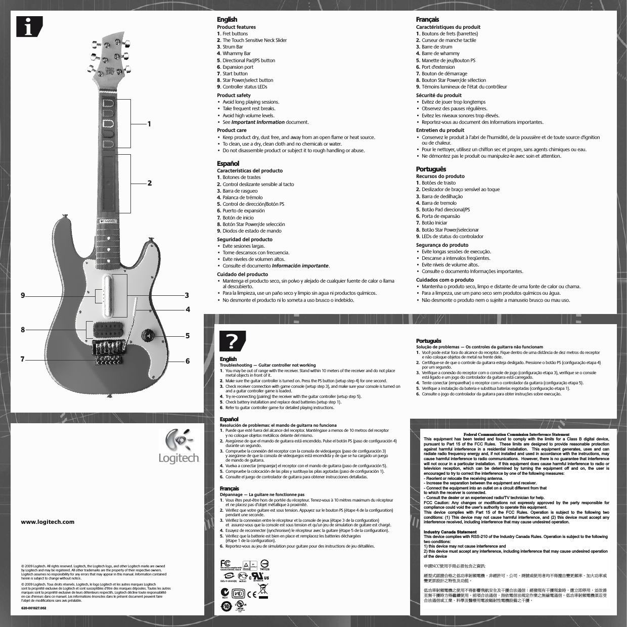 XXXMPHJUFDIDPN© 2009 Logitech. All rights reserved. Logitech, the Logitech logo, and other Logitech marks are owned by Logitech and may be registered. All other trademarks are the property of their respective owners. Logitech assumes no responsibility for any errors that may appear in this manual. Information contained herein is subject to change without notice.© 2009 Logitech. Tous droits réservés. Logitech, le logo Logitech et les autres marques Logitech sont la propriété exclusive de Logitech et sont susceptibles d’être des marques déposées. Toutes les autres marques sont la propriété exclusive de leurs détenteurs respectifs. Logitech décline toute responsabilité en cas d&apos;erreurs dans ce manuel. Les informations énoncées dans le présent document peuvent faire l’objet de modiﬁcations sans avis préalable.EnglishProduct features1. Fret buttons2. The Touch Sensitive Neck Slider3. Strum Bar4. Whammy Bar5. Directional Pad/PS button6. Expansion port7. Start button8. Star Power/select button9. Controller status LEDs Product safety 6kd^Yadc\eaVn^c\hZhh^dch# IV`Z[gZfjZcigZhiWgZV`h# 6kd^Y]^\]kdajbZaZkZah# HZZImportant Information document.Product care @ZZeegdYjXiYgn!Yjhi[gZZ!VcYVlVn[gdbVcdeZcÓVbZdg]ZVihdjgXZ# IdXaZVc!jhZVYgn!XaZVcXadi]VcYcdX]Zb^XVahdglViZg# 9dcdiY^hVhhZbWaZegdYjXidghjW_ZXi^iidgdj\]]VcYa^c\dgVWjhZ#EspañolCaracterísticas del producto1. Botones de trastes2. Control deslizante sensible al tacto3. Barra de rasgueo4. Palanca de trémolo5. Control de dirección/Botón PS6. Puerto de expansión7.  Botón de inicio8. Botón Star Power/de selección9. Diodos de estado de mandoSeguridad del producto :k^iZhZh^dcZhaVg\Vh# IdbZYZhXVchdhXdc[gZXjZcX^V# :k^iZc^kZaZhYZkdajbZcVaidh# 8dchjaiZZaYdXjbZcidInformación importante.Cuidado del producto BVciZc\VZaegdYjXidhZXd!h^cedakdnVaZ_VYdYZXjVafj^Zg[jZciZYZXVadgdaaVbVal descubierto. EVgVaVa^be^ZoV!jhZjceVdhZXdna^be^dh^cV\jVc^egdYjXidhfjb^Xdh# CdYZhbdciZZaegdYjXidc^adhdbZiVVjhdWgjhXdd^cYZW^Yd#FrançaisCaractéristiques du produit1. Boutons de frets (barrettes)2. Curseur de manche tactile3. Barre de strum4. Barre de whammy5. BVcZiiZYZ_Zj$7djidcEH6. Port d&apos;extension7.  Bouton de démarrage8. Bouton Star Power/de sélection9. Témoins lumineux de l’état du contrôleurSécurité du produit :k^iZoYZ_djZgigdeadc\iZbeh DWhZgkZoYZheVjhZhg\ja^gZh# :k^iZoaZhc^kZVjmhdcdgZhigdeaZkh# GZedgiZo&quot;kdjhVjYdXjbZciYZh&gt;c[dgbVi^dch^bedgiVciZh#Entretien du produit 8dchZgkZoaZegdYj^i|aÉVWg^YZaÉ]jb^Y^i!YZaVedjhh^gZZiYZidjiZhdjgXZY^\c^i^dcou de chaleur. EdjgaZcZiidnZg!ji^a^hZojcX]^[[dchZXZiegdegZ!hVchV\ZcihX]^b^fjZhdjZVj# CZYbdciZoeVhaZegdYj^idjbVc^ejaZo&quot;aZVkZXhd^cZiViiZci^dc#PortuguêsRecursos do produto1. Botões de trasto2. 9Zha^oVYdgYZWgVdhZchkZaVdidfjZ3. Barra de dedilhação4. Barra de tremolo5. Botão Pad direcional/PS6. Porta de expansão7.  Botão Iniciar8. Botão Star Power/selecionar9. LEDs de status do controladorSegurança do produto :k^iZadc\VhhZhhZhYZZmZXjd# 9ZhXVchZV^ciZgkVadh[gZfZciZh# :k^iZckZ^hYZkdajbZVaidh# 8dchjaiZdYdXjbZcid&gt;c[dgbVZh^bedgiVciZh#Cuidados com o produto BVciZc]VdegdYjidhZXd!a^bedZY^hiVciZYZjbV[dciZYZXVadgdjX]VbV# EVgVVa^beZoV!jhZjbeVcdhZXdhZbegdYjidhfjb^Xdhdj{\jV# CdYZhbdciZdegdYjidcZbdhj_Z^iZVbVcjhZ^dWgjhXddjbVjjhd#?EnglishTroubleshooting — Guitar controller not working1.  You may be out of range with the receiver. Stand within 10 meters of the receiver and do not place metal objects in front of it.2# BV`ZhjgZi]Z\j^iVgXdcigdaaZg^hijgcZYdc#EgZhhi]ZEHWjiidchZijehiZe)[dgdcZhZXdcY#3.  Check receiver connection with game console (setup step 3), and make sure your console is turned on and a guitar controller game is loaded. 4# IgngZ&quot;XdccZXi^c\eV^g^c\i]ZgZXZ^kZgl^i]i]Z\j^iVgXdcigdaaZghZijehiZe*#5.  Check battery installation and replace dead batteries (setup step 1).6# GZ[Zgid\j^iVgXdcigdaaZg\VbZ[dgYZiV^aZYeaVn^c\^chigjXi^dch#EspañolResolución de problemas: el mando de guitarra no funciona1# EjZYZfjZZhi[jZgVYZaVaXVcXZYZagZXZeidg#BVcic\VhZVbZcdhYZ&amp;%bZigdhYZagZXZeidgncdXdadfjZdW_ZidhbZi{a^XdhYZaVciZYZab^hbd#2.  6hZ\gZhZYZfjZZabVcYdYZ\j^iVggVZhi{ZcXZcY^Yd#EjahZZaWdicEHeVhdYZXdcÒ\jgVX^c)durante un segundo.3.  Compruebe la conexión del receptor con la consola de videojuegos (paso de conﬁguración 3) nVhZ\gZhZYZfjZaVXdchdaVYZk^YZd_jZ\dhZhi{ZcXZcY^YVnYZfjZhZ]VXVg\VYdjc_jZ\dde mando de guitarra. 4.  KjZakVVXdcZXiVgZbeVgZ_VgZagZXZeidgXdcZabVcYdYZ\j^iVggVeVhdYZXdcÒ\jgVX^c*#5.  Compruebe la colocación de las pilas y sustituya las pilas agotadas (paso de conﬁguración 1).6.  Consulte el juego de controlador de guitarra para obtener instrucciones detalladas.FrançaisDépannage — La guitare ne fonctionne pas1# KdjhiZheZji&quot;igZ]dghYZedgiZYjgXZeiZjg#IZcZo&quot;kdjh|&amp;%bigZhbVm^bjbYjgXZeiZjgZicZeaVXZoeVhYÉdW_ZibiVaa^fjZ|egdm^b^i#2.  Kg^ÒZofjZkdigZ\j^iVgZZhihdjhiZch^dc#6eejnZohjgaZWdjidcEHiVeZ)YZaVXdcÒ\jgVi^dcpendant une seconde.3.  Vériﬁez la connexion entre le récepteur et la console de jeux (étape 3 de la conﬁguration) ZiVhhjgZo&quot;kdjhfjZaVXdchdaZZhihdjhiZch^dcZifjÉjc_ZjYZh^bjaVi^dcYZ\j^iVgZZhiX]Vg\#4.  :hhVnZoYZgZXdccZXiZghncX]gdc^hZgaZgXZeiZjgVkZXaV\j^iVgZiVeZ*YZaVXdcÒ\jgVi^dc#5.  Vériﬁez que la batterie est bien en place et remplacez les batteries déchargées (étape 1 de la conﬁguration).6.  GZedgiZo&quot;kdjhVj_ZjYZh^bjaVi^dcedjg\j^iVgZedjgYZh^chigjXi^dchYZ_ZjYiV^aaZh#PortuguêsSolução de problemas — Os controles da guitarra não funcionam1.  Você pode estar fora do alcance do receptor. Fique dentro de uma distância de dez metros do receptor e não coloque objetos de metal na frente dele.2.  8Zgi^ÒfjZ&quot;hZYZfjZdXdcigdaZYV\j^iVggVZhiZ_VYZha^\VYd#EgZhh^dcZdWdidEHXdcÒ\jgVdZiVeV)por um segundo.3.  Veriﬁque a conexão do receptor com o console de jogo (conﬁguração etapa 3), veriﬁque se o console Zhi{a^\VYdZjb_d\dYdXdcigdaVYdgYV\j^iVggVZhi{XVggZ\VYd#4.  IZciZXdcZXiVgZbeVgZa]VgdgZXZeidgXdbdXdcigdaVYdgYV\j^iVggVXdcÒ\jgVdZiVeV*#5.  Veriﬁque a instalação da bateria e substitua baterias esgotadas (conﬁguração etapa 1).6.  Consulte o jogo do controlador da guitarra para obter instruções sobre execução.+www.logitech.com/support1-866-934-5644T41126 DZL-Y-U005(B) B145614This device complies with Canada ICES-003, Class B123456789Federal Communication Commission Interference Statement This equipment has been tested and found to comply with the limits for a Class B digital device, pursuant to Part 15 of the FCC Rules.  These limits are designed to provide reasonable protection against harmful interference in a residential installation.  This equipment generates, uses and can radiate radio frequency energy and, if not installed and used in accordance with the instructions, maycause harmful interference to radio communications.  However, there is no guarantee that interference will not occur in a particular installation.  If this equipment does cause harmful interference to radio ortelevision reception, which can be determined by turning the equipment off and on, the user is encouraged to try to correct the interference by one of the following measures: - Reorient or relocate the receiving antenna. - Increase the separation between the equipment and receiver. - Connect the equipment into an outlet on a circuit different from that to which the receiver is connected. - Consult the dealer or an experienced radio/TV technician for help. FCC Caution: Any changes or modifications not expressly approved by the party responsible for compliance could void the user&apos;s authority to operate this equipment. This device complies with Part 15 of the FCC Rules. Operation is subject to the following two conditions: (1) This device may not cause harmful interference, and (2) this device must accept anyinterference received, including interference that may cause undesired operation. Industry Canada Statement This device complies with RSS-210 of the Industry Canada Rules. Operation is subject to the following two conditions: 1) this device may not cause interference and 2) this device must accept any interference, including interference that may cause undesired operation of the device عᓮˡ˖˖ࠌش֫םؘႊץܶհᇷಛˍʳᆖীڤᎁᢞٽ௑հ܅פ෷୴᙮ሽᖲΔॺᆖ๺ױΔֆ׹Ε೸ᇆࢨࠌشृ݁լ൓ᖐ۞᧢ޓ᙮෷ΕףՕפ෷ࢨ᧢ޓ଺๻ૠհ௽ࢤ֗פ౨Ζʳ܅פ෷୴᙮ሽᖲհࠌشլ൓ᐙ᥼ଆ౰ڜ٤֗եឫٽऄຏॾΙᆖ࿇෼ڶեឫ෼ွழΔᚨمܛೖشΔࠀޏ࿳۟ྤեឫழֱ൓ᤉᥛࠌشΖছႈٽऄຏॾΔਐࠉሽॾऄ๵ࡳ܂ᄐհྤᒵሽຏॾΖ܅פ෷୴᙮ሽᖲႊݴ࠹ٽऄຏॾࢨՠᄐΕઝᖂ֗᠔᛭شሽंᘿ୴ࢤሽᖲ๻ໂհեឫΖ