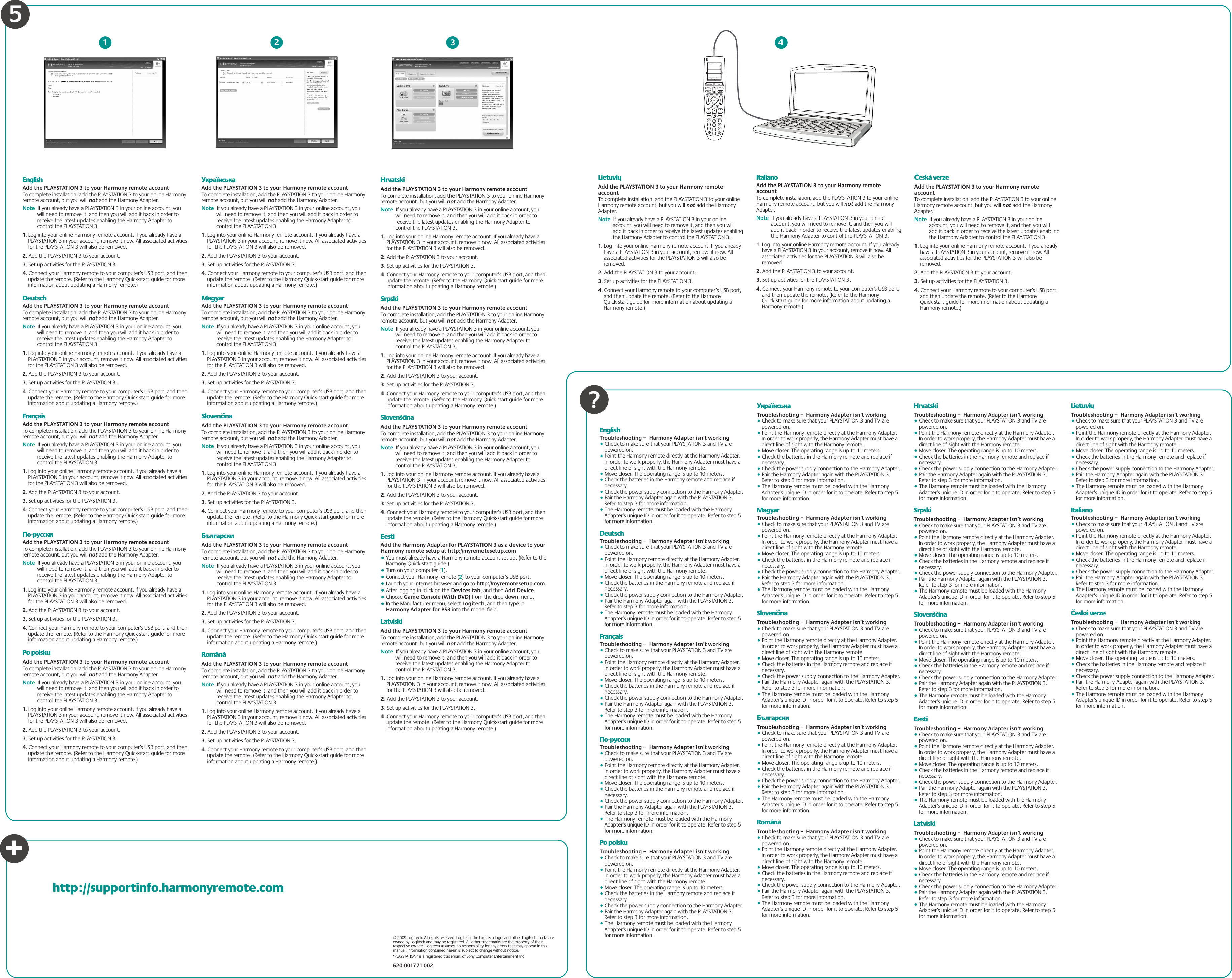 © 2009 Logitech. All rights reserved. Logitech, the Logitech logo, and other Logitech marks are owned by Logitech and may be registered. All other trademarks are the property of their respective owners. Logitech assumes no responsibility for any errors that may appear in this manual. Information contained herein is subject to change without notice.“PLAYSTATION” is a registered trademark of Sony Computer Entertainment Inc.620-001771.002EnglishAdd the PLAYSTATION 3 to your Harmony remote accountTo complete installation, add the PLAYSTATION 3 to your online Harmony remote account, but you will not add the Harmony Adapter. Note  If you already have a PLAYSTATION 3 in your online account, you will need to remove it, and then you will add it back in order to receive the latest updates enabling the Harmony Adapter to control the PLAYSTATION 3.      1. Log into your online Harmony remote account. If you already have a PLAYSTATION 3 in your account, remove it now. All associated activities for the PLAYSTATION 3 will also be removed.2. Add the PLAYSTATION 3 to your account. 3. Set up activities for the PLAYSTATION 3.4. Connect your Harmony remote to your computer’s USB port, and then update the remote. (Refer to the Harmony Quick-start guide for more information about updating a Harmony remote.)DeutschAdd the PLAYSTATION 3 to your Harmony remote accountTo complete installation, add the PLAYSTATION 3 to your online Harmony remote account, but you will not add the Harmony Adapter. Note  If you already have a PLAYSTATION 3 in your online account, you will need to remove it, and then you will add it back in order to receive the latest updates enabling the Harmony Adapter to control the PLAYSTATION 3.      1. Log into your online Harmony remote account. If you already have a PLAYSTATION 3 in your account, remove it now. All associated activities for the PLAYSTATION 3 will also be removed.2. Add the PLAYSTATION 3 to your account. 3. Set up activities for the PLAYSTATION 3.4. Connect your Harmony remote to your computer’s USB port, and then update the remote. (Refer to the Harmony Quick-start guide for more information about updating a Harmony remote.)FrançaisAdd the PLAYSTATION 3 to your Harmony remote accountTo complete installation, add the PLAYSTATION 3 to your online Harmony remote account, but you will not add the Harmony Adapter. Note  If you already have a PLAYSTATION 3 in your online account, you will need to remove it, and then you will add it back in order to receive the latest updates enabling the Harmony Adapter to control the PLAYSTATION 3.      1. Log into your online Harmony remote account. If you already have a PLAYSTATION 3 in your account, remove it now. All associated activities for the PLAYSTATION 3 will also be removed.2. Add the PLAYSTATION 3 to your account. 3. Set up activities for the PLAYSTATION 3.4. Connect your Harmony remote to your computer’s USB port, and then update the remote. (Refer to the Harmony Quick-start guide for more information about updating a Harmony remote.)По-русскиAdd the PLAYSTATION 3 to your Harmony remote accountTo complete installation, add the PLAYSTATION 3 to your online Harmony remote account, but you will not add the Harmony Adapter. Note  If you already have a PLAYSTATION 3 in your online account, you will need to remove it, and then you will add it back in order to receive the latest updates enabling the Harmony Adapter to control the PLAYSTATION 3.      1. Log into your online Harmony remote account. If you already have a PLAYSTATION 3 in your account, remove it now. All associated activities for the PLAYSTATION 3 will also be removed.2. Add the PLAYSTATION 3 to your account. 3. Set up activities for the PLAYSTATION 3.4. Connect your Harmony remote to your computer’s USB port, and then update the remote. (Refer to the Harmony Quick-start guide for more information about updating a Harmony remote.)Po polskuAdd the PLAYSTATION 3 to your Harmony remote accountTo complete installation, add the PLAYSTATION 3 to your online Harmony remote account, but you will not add the Harmony Adapter. Note  If you already have a PLAYSTATION 3 in your online account, you will need to remove it, and then you will add it back in order to receive the latest updates enabling the Harmony Adapter to control the PLAYSTATION 3.      1. Log into your online Harmony remote account. If you already have a PLAYSTATION 3 in your account, remove it now. All associated activities for the PLAYSTATION 3 will also be removed.2. Add the PLAYSTATION 3 to your account. 3. Set up activities for the PLAYSTATION 3.4. Connect your Harmony remote to your computer’s USB port, and then update the remote. (Refer to the Harmony Quick-start guide for more information about updating a Harmony remote.)УкраїнськаAdd the PLAYSTATION 3 to your Harmony remote accountTo complete installation, add the PLAYSTATION 3 to your online Harmony remote account, but you will not add the Harmony Adapter. Note  If you already have a PLAYSTATION 3 in your online account, you will need to remove it, and then you will add it back in order to receive the latest updates enabling the Harmony Adapter to control the PLAYSTATION 3.      1. Log into your online Harmony remote account. If you already have a PLAYSTATION 3 in your account, remove it now. All associated activities for the PLAYSTATION 3 will also be removed.2. Add the PLAYSTATION 3 to your account. 3. Set up activities for the PLAYSTATION 3.4. Connect your Harmony remote to your computer’s USB port, and then update the remote. (Refer to the Harmony Quick-start guide for more information about updating a Harmony remote.)MagyarAdd the PLAYSTATION 3 to your Harmony remote accountTo complete installation, add the PLAYSTATION 3 to your online Harmony remote account, but you will not add the Harmony Adapter. Note  If you already have a PLAYSTATION 3 in your online account, you will need to remove it, and then you will add it back in order to receive the latest updates enabling the Harmony Adapter to control the PLAYSTATION 3.      1. Log into your online Harmony remote account. If you already have a PLAYSTATION 3 in your account, remove it now. All associated activities for the PLAYSTATION 3 will also be removed.2. Add the PLAYSTATION 3 to your account. 3. Set up activities for the PLAYSTATION 3.4. Connect your Harmony remote to your computer’s USB port, and then update the remote. (Refer to the Harmony Quick-start guide for more information about updating a Harmony remote.)SlovenčinaAdd the PLAYSTATION 3 to your Harmony remote accountTo complete installation, add the PLAYSTATION 3 to your online Harmony remote account, but you will not add the Harmony Adapter. Note  If you already have a PLAYSTATION 3 in your online account, you will need to remove it, and then you will add it back in order to receive the latest updates enabling the Harmony Adapter to control the PLAYSTATION 3.      1. Log into your online Harmony remote account. If you already have a PLAYSTATION 3 in your account, remove it now. All associated activities for the PLAYSTATION 3 will also be removed.2. Add the PLAYSTATION 3 to your account. 3. Set up activities for the PLAYSTATION 3.4. Connect your Harmony remote to your computer’s USB port, and then update the remote. (Refer to the Harmony Quick-start guide for more information about updating a Harmony remote.)БългарскиAdd the PLAYSTATION 3 to your Harmony remote accountTo complete installation, add the PLAYSTATION 3 to your online Harmony remote account, but you will not add the Harmony Adapter. Note  If you already have a PLAYSTATION 3 in your online account, you will need to remove it, and then you will add it back in order to receive the latest updates enabling the Harmony Adapter to control the PLAYSTATION 3.      1. Log into your online Harmony remote account. If you already have a PLAYSTATION 3 in your account, remove it now. All associated activities for the PLAYSTATION 3 will also be removed.2. Add the PLAYSTATION 3 to your account. 3. Set up activities for the PLAYSTATION 3.4. Connect your Harmony remote to your computer’s USB port, and then update the remote. (Refer to the Harmony Quick-start guide for more information about updating a Harmony remote.)RomânăAdd the PLAYSTATION 3 to your Harmony remote accountTo complete installation, add the PLAYSTATION 3 to your online Harmony remote account, but you will not add the Harmony Adapter. Note  If you already have a PLAYSTATION 3 in your online account, you will need to remove it, and then you will add it back in order to receive the latest updates enabling the Harmony Adapter to control the PLAYSTATION 3.      1. Log into your online Harmony remote account. If you already have a PLAYSTATION 3 in your account, remove it now. All associated activities for the PLAYSTATION 3 will also be removed.2. Add the PLAYSTATION 3 to your account. 3. Set up activities for the PLAYSTATION 3.4. Connect your Harmony remote to your computer’s USB port, and then update the remote. (Refer to the Harmony Quick-start guide for more information about updating a Harmony remote.)HrvatskiAdd the PLAYSTATION 3 to your Harmony remote accountTo complete installation, add the PLAYSTATION 3 to your online Harmony remote account, but you will not add the Harmony Adapter. Note  If you already have a PLAYSTATION 3 in your online account, you will need to remove it, and then you will add it back in order to receive the latest updates enabling the Harmony Adapter to control the PLAYSTATION 3.      1. Log into your online Harmony remote account. If you already have a PLAYSTATION 3 in your account, remove it now. All associated activities for the PLAYSTATION 3 will also be removed.2. Add the PLAYSTATION 3 to your account. 3. Set up activities for the PLAYSTATION 3.4. Connect your Harmony remote to your computer’s USB port, and then update the remote. (Refer to the Harmony Quick-start guide for more information about updating a Harmony remote.)SrpskiAdd the PLAYSTATION 3 to your Harmony remote accountTo complete installation, add the PLAYSTATION 3 to your online Harmony remote account, but you will not add the Harmony Adapter. Note  If you already have a PLAYSTATION 3 in your online account, you will need to remove it, and then you will add it back in order to receive the latest updates enabling the Harmony Adapter to control the PLAYSTATION 3.      1. Log into your online Harmony remote account. If you already have a PLAYSTATION 3 in your account, remove it now. All associated activities for the PLAYSTATION 3 will also be removed.2. Add the PLAYSTATION 3 to your account. 3. Set up activities for the PLAYSTATION 3.4. Connect your Harmony remote to your computer’s USB port, and then update the remote. (Refer to the Harmony Quick-start guide for more information about updating a Harmony remote.)SlovenščinaAdd the PLAYSTATION 3 to your Harmony remote accountTo complete installation, add the PLAYSTATION 3 to your online Harmony remote account, but you will not add the Harmony Adapter. Note  If you already have a PLAYSTATION 3 in your online account, you will need to remove it, and then you will add it back in order to receive the latest updates enabling the Harmony Adapter to control the PLAYSTATION 3.      1. Log into your online Harmony remote account. If you already have a PLAYSTATION 3 in your account, remove it now. All associated activities for the PLAYSTATION 3 will also be removed.2. Add the PLAYSTATION 3 to your account. 3. Set up activities for the PLAYSTATION 3.4. Connect your Harmony remote to your computer’s USB port, and then update the remote. (Refer to the Harmony Quick-start guide for more information about updating a Harmony remote.)EestiAdd the Harmony Adapter for PLAYSTATION 3 as a device to your Harmony remote setup at http://myremotesetup.com• You must already have a Harmony remote account set up. (Refer to the Harmony Quick-start guide.)• Turn on your computer (1).• Connect your Harmony remote (2) to your computer’s USB port.• Launch your Internet browser and go to http://myremotesetup.com• After logging in, click on the Devices tab, and then Add Device.• Choose Game Console (With DVD) from the drop-down menu.• In the Manufacturer menu, select Logitech, and then type in Harmony Adapter for PS3 into the model field.LatviskiAdd the PLAYSTATION 3 to your Harmony remote accountTo complete installation, add the PLAYSTATION 3 to your online Harmony remote account, but you will not add the Harmony Adapter. Note  If you already have a PLAYSTATION 3 in your online account, you will need to remove it, and then you will add it back in order to receive the latest updates enabling the Harmony Adapter to control the PLAYSTATION 3.      1. Log into your online Harmony remote account. If you already have a PLAYSTATION 3 in your account, remove it now. All associated activities for the PLAYSTATION 3 will also be removed.2. Add the PLAYSTATION 3 to your account. 3. Set up activities for the PLAYSTATION 3.4. Connect your Harmony remote to your computer’s USB port, and then update the remote. (Refer to the Harmony Quick-start guide for more information about updating a Harmony remote.)My Activities1/2 pages 4:51OffSettings DevicesActivitiesMenu InfoGuideExitOK++Help1472580369E*+12EnglishTroubleshooting –  Harmony Adapter isn’t working• Check to make sure that your PLAYSTATION 3 and TV are powered on.• Point the Harmony remote directly at the Harmony Adapter. In order to work properly, the Harmony Adapter must have a direct line of sight with the Harmony remote. • Move closer. The operating range is up to 10 meters.• Check the batteries in the Harmony remote and replace if necessary.• Check the power supply connection to the Harmony Adapter.  • Pair the Harmony Adapter again with the PLAYSTATION 3. Refer to step 3 for more information.• The Harmony remote must be loaded with the Harmony Adapter’s unique ID in order for it to operate. Refer to step 5 for more information.DeutschTroubleshooting –  Harmony Adapter isn’t working• Check to make sure that your PLAYSTATION 3 and TV are powered on.• Point the Harmony remote directly at the Harmony Adapter. In order to work properly, the Harmony Adapter must have a direct line of sight with the Harmony remote. • Move closer. The operating range is up to 10 meters.• Check the batteries in the Harmony remote and replace if necessary.• Check the power supply connection to the Harmony Adapter.  • Pair the Harmony Adapter again with the PLAYSTATION 3. Refer to step 3 for more information.• The Harmony remote must be loaded with the Harmony Adapter’s unique ID in order for it to operate. Refer to step 5 for more information.FrançaisTroubleshooting –  Harmony Adapter isn’t working• Check to make sure that your PLAYSTATION 3 and TV are powered on.• Point the Harmony remote directly at the Harmony Adapter. In order to work properly, the Harmony Adapter must have a direct line of sight with the Harmony remote. • Move closer. The operating range is up to 10 meters.• Check the batteries in the Harmony remote and replace if necessary.• Check the power supply connection to the Harmony Adapter.  • Pair the Harmony Adapter again with the PLAYSTATION 3. Refer to step 3 for more information.• The Harmony remote must be loaded with the Harmony Adapter’s unique ID in order for it to operate. Refer to step 5 for more information.По-русскиTroubleshooting –  Harmony Adapter isn’t working• Check to make sure that your PLAYSTATION 3 and TV are powered on.• Point the Harmony remote directly at the Harmony Adapter. In order to work properly, the Harmony Adapter must have a direct line of sight with the Harmony remote. • Move closer. The operating range is up to 10 meters.• Check the batteries in the Harmony remote and replace if necessary.• Check the power supply connection to the Harmony Adapter.  • Pair the Harmony Adapter again with the PLAYSTATION 3. Refer to step 3 for more information.• The Harmony remote must be loaded with the Harmony Adapter’s unique ID in order for it to operate. Refer to step 5 for more information.Po polskuTroubleshooting –  Harmony Adapter isn’t working• Check to make sure that your PLAYSTATION 3 and TV are powered on.• Point the Harmony remote directly at the Harmony Adapter. In order to work properly, the Harmony Adapter must have a direct line of sight with the Harmony remote. • Move closer. The operating range is up to 10 meters.• Check the batteries in the Harmony remote and replace if necessary.• Check the power supply connection to the Harmony Adapter.  • Pair the Harmony Adapter again with the PLAYSTATION 3. Refer to step 3 for more information.• The Harmony remote must be loaded with the Harmony Adapter’s unique ID in order for it to operate. Refer to step 5 for more information.УкраїнськаTroubleshooting –  Harmony Adapter isn’t working• Check to make sure that your PLAYSTATION 3 and TV are powered on.• Point the Harmony remote directly at the Harmony Adapter. In order to work properly, the Harmony Adapter must have a direct line of sight with the Harmony remote. • Move closer. The operating range is up to 10 meters.• Check the batteries in the Harmony remote and replace if necessary.• Check the power supply connection to the Harmony Adapter.  • Pair the Harmony Adapter again with the PLAYSTATION 3. Refer to step 3 for more information.• The Harmony remote must be loaded with the Harmony Adapter’s unique ID in order for it to operate. Refer to step 5 for more information.MagyarTroubleshooting –  Harmony Adapter isn’t working• Check to make sure that your PLAYSTATION 3 and TV are powered on.• Point the Harmony remote directly at the Harmony Adapter. In order to work properly, the Harmony Adapter must have a direct line of sight with the Harmony remote. • Move closer. The operating range is up to 10 meters.• Check the batteries in the Harmony remote and replace if necessary.• Check the power supply connection to the Harmony Adapter.  • Pair the Harmony Adapter again with the PLAYSTATION 3. Refer to step 3 for more information.• The Harmony remote must be loaded with the Harmony Adapter’s unique ID in order for it to operate. Refer to step 5 for more information.SlovenčinaTroubleshooting –  Harmony Adapter isn’t working• Check to make sure that your PLAYSTATION 3 and TV are powered on.• Point the Harmony remote directly at the Harmony Adapter. In order to work properly, the Harmony Adapter must have a direct line of sight with the Harmony remote. • Move closer. The operating range is up to 10 meters.• Check the batteries in the Harmony remote and replace if necessary.• Check the power supply connection to the Harmony Adapter.  • Pair the Harmony Adapter again with the PLAYSTATION 3. Refer to step 3 for more information.• The Harmony remote must be loaded with the Harmony Adapter’s unique ID in order for it to operate. Refer to step 5 for more information.БългарскиTroubleshooting –  Harmony Adapter isn’t working• Check to make sure that your PLAYSTATION 3 and TV are powered on.• Point the Harmony remote directly at the Harmony Adapter. In order to work properly, the Harmony Adapter must have a direct line of sight with the Harmony remote. • Move closer. The operating range is up to 10 meters.• Check the batteries in the Harmony remote and replace if necessary.• Check the power supply connection to the Harmony Adapter.  • Pair the Harmony Adapter again with the PLAYSTATION 3. Refer to step 3 for more information.• The Harmony remote must be loaded with the Harmony Adapter’s unique ID in order for it to operate. Refer to step 5 for more information.RomânăTroubleshooting –  Harmony Adapter isn’t working• Check to make sure that your PLAYSTATION 3 and TV are powered on.• Point the Harmony remote directly at the Harmony Adapter. In order to work properly, the Harmony Adapter must have a direct line of sight with the Harmony remote. • Move closer. The operating range is up to 10 meters.• Check the batteries in the Harmony remote and replace if necessary.• Check the power supply connection to the Harmony Adapter.  • Pair the Harmony Adapter again with the PLAYSTATION 3. Refer to step 3 for more information.• The Harmony remote must be loaded with the Harmony Adapter’s unique ID in order for it to operate. Refer to step 5 for more information.HrvatskiTroubleshooting –  Harmony Adapter isn’t working• Check to make sure that your PLAYSTATION 3 and TV are powered on.• Point the Harmony remote directly at the Harmony Adapter. In order to work properly, the Harmony Adapter must have a direct line of sight with the Harmony remote. • Move closer. The operating range is up to 10 meters.• Check the batteries in the Harmony remote and replace if necessary.• Check the power supply connection to the Harmony Adapter.  • Pair the Harmony Adapter again with the PLAYSTATION 3. Refer to step 3 for more information.• The Harmony remote must be loaded with the Harmony Adapter’s unique ID in order for it to operate. Refer to step 5 for more information.SrpskiTroubleshooting –  Harmony Adapter isn’t working• Check to make sure that your PLAYSTATION 3 and TV are powered on.• Point the Harmony remote directly at the Harmony Adapter. In order to work properly, the Harmony Adapter must have a direct line of sight with the Harmony remote. • Move closer. The operating range is up to 10 meters.• Check the batteries in the Harmony remote and replace if necessary.• Check the power supply connection to the Harmony Adapter.  • Pair the Harmony Adapter again with the PLAYSTATION 3. Refer to step 3 for more information.• The Harmony remote must be loaded with the Harmony Adapter’s unique ID in order for it to operate. Refer to step 5 for more information.SlovenščinaTroubleshooting –  Harmony Adapter isn’t working• Check to make sure that your PLAYSTATION 3 and TV are powered on.• Point the Harmony remote directly at the Harmony Adapter. In order to work properly, the Harmony Adapter must have a direct line of sight with the Harmony remote. • Move closer. The operating range is up to 10 meters.• Check the batteries in the Harmony remote and replace if necessary.• Check the power supply connection to the Harmony Adapter.  • Pair the Harmony Adapter again with the PLAYSTATION 3. Refer to step 3 for more information.• The Harmony remote must be loaded with the Harmony Adapter’s unique ID in order for it to operate. Refer to step 5 for more information.EestiTroubleshooting –  Harmony Adapter isn’t working• Check to make sure that your PLAYSTATION 3 and TV are powered on.• Point the Harmony remote directly at the Harmony Adapter. In order to work properly, the Harmony Adapter must have a direct line of sight with the Harmony remote. • Move closer. The operating range is up to 10 meters.• Check the batteries in the Harmony remote and replace if necessary.• Check the power supply connection to the Harmony Adapter.  • Pair the Harmony Adapter again with the PLAYSTATION 3. Refer to step 3 for more information.• The Harmony remote must be loaded with the Harmony Adapter’s unique ID in order for it to operate. Refer to step 5 for more information.LatviskiTroubleshooting –  Harmony Adapter isn’t working• Check to make sure that your PLAYSTATION 3 and TV are powered on.• Point the Harmony remote directly at the Harmony Adapter. In order to work properly, the Harmony Adapter must have a direct line of sight with the Harmony remote. • Move closer. The operating range is up to 10 meters.• Check the batteries in the Harmony remote and replace if necessary.• Check the power supply connection to the Harmony Adapter.  • Pair the Harmony Adapter again with the PLAYSTATION 3. Refer to step 3 for more information.• The Harmony remote must be loaded with the Harmony Adapter’s unique ID in order for it to operate. Refer to step 5 for more information.LietuviųTroubleshooting –  Harmony Adapter isn’t working• Check to make sure that your PLAYSTATION 3 and TV are powered on.• Point the Harmony remote directly at the Harmony Adapter. In order to work properly, the Harmony Adapter must have a direct line of sight with the Harmony remote. • Move closer. The operating range is up to 10 meters.• Check the batteries in the Harmony remote and replace if necessary.• Check the power supply connection to the Harmony Adapter.  • Pair the Harmony Adapter again with the PLAYSTATION 3. Refer to step 3 for more information.• The Harmony remote must be loaded with the Harmony Adapter’s unique ID in order for it to operate. Refer to step 5 for more information.ItalianoTroubleshooting –  Harmony Adapter isn’t working• Check to make sure that your PLAYSTATION 3 and TV are powered on.• Point the Harmony remote directly at the Harmony Adapter. In order to work properly, the Harmony Adapter must have a direct line of sight with the Harmony remote. • Move closer. The operating range is up to 10 meters.• Check the batteries in the Harmony remote and replace if necessary.• Check the power supply connection to the Harmony Adapter.  • Pair the Harmony Adapter again with the PLAYSTATION 3. Refer to step 3 for more information.• The Harmony remote must be loaded with the Harmony Adapter’s unique ID in order for it to operate. Refer to step 5 for more information.Česká verzeTroubleshooting –  Harmony Adapter isn’t working• Check to make sure that your PLAYSTATION 3 and TV are powered on.• Point the Harmony remote directly at the Harmony Adapter. In order to work properly, the Harmony Adapter must have a direct line of sight with the Harmony remote. • Move closer. The operating range is up to 10 meters.• Check the batteries in the Harmony remote and replace if necessary.• Check the power supply connection to the Harmony Adapter.  • Pair the Harmony Adapter again with the PLAYSTATION 3. Refer to step 3 for more information.• The Harmony remote must be loaded with the Harmony Adapter’s unique ID in order for it to operate. Refer to step 5 for more information.?+5LietuviųAdd the PLAYSTATION 3 to your Harmony remote accountTo complete installation, add the PLAYSTATION 3 to your online Harmony remote account, but you will not add the Harmony Adapter. Note  If you already have a PLAYSTATION 3 in your online account, you will need to remove it, and then you will add it back in order to receive the latest updates enabling the Harmony Adapter to control the PLAYSTATION 3.      1. Log into your online Harmony remote account. If you already have a PLAYSTATION 3 in your account, remove it now. All associated activities for the PLAYSTATION 3 will also be removed.2. Add the PLAYSTATION 3 to your account. 3. Set up activities for the PLAYSTATION 3.4. Connect your Harmony remote to your computer’s USB port, and then update the remote. (Refer to the Harmony Quick-start guide for more information about updating a Harmony remote.)ItalianoAdd the PLAYSTATION 3 to your Harmony remote accountTo complete installation, add the PLAYSTATION 3 to your online Harmony remote account, but you will not add the Harmony Adapter. Note  If you already have a PLAYSTATION 3 in your online account, you will need to remove it, and then you will add it back in order to receive the latest updates enabling the Harmony Adapter to control the PLAYSTATION 3.      1. Log into your online Harmony remote account. If you already have a PLAYSTATION 3 in your account, remove it now. All associated activities for the PLAYSTATION 3 will also be removed.2. Add the PLAYSTATION 3 to your account. 3. Set up activities for the PLAYSTATION 3.4. Connect your Harmony remote to your computer’s USB port, and then update the remote. (Refer to the Harmony Quick-start guide for more information about updating a Harmony remote.)Česká verzeAdd the PLAYSTATION 3 to your Harmony remote accountTo complete installation, add the PLAYSTATION 3 to your online Harmony remote account, but you will not add the Harmony Adapter. Note  If you already have a PLAYSTATION 3 in your online account, you will need to remove it, and then you will add it back in order to receive the latest updates enabling the Harmony Adapter to control the PLAYSTATION 3.      1. Log into your online Harmony remote account. If you already have a PLAYSTATION 3 in your account, remove it now. All associated activities for the PLAYSTATION 3 will also be removed.2. Add the PLAYSTATION 3 to your account. 3. Set up activities for the PLAYSTATION 3.4. Connect your Harmony remote to your computer’s USB port, and then update the remote. (Refer to the Harmony Quick-start guide for more information about updating a Harmony remote.)3 4http://supportinfo.harmonyremote.com
